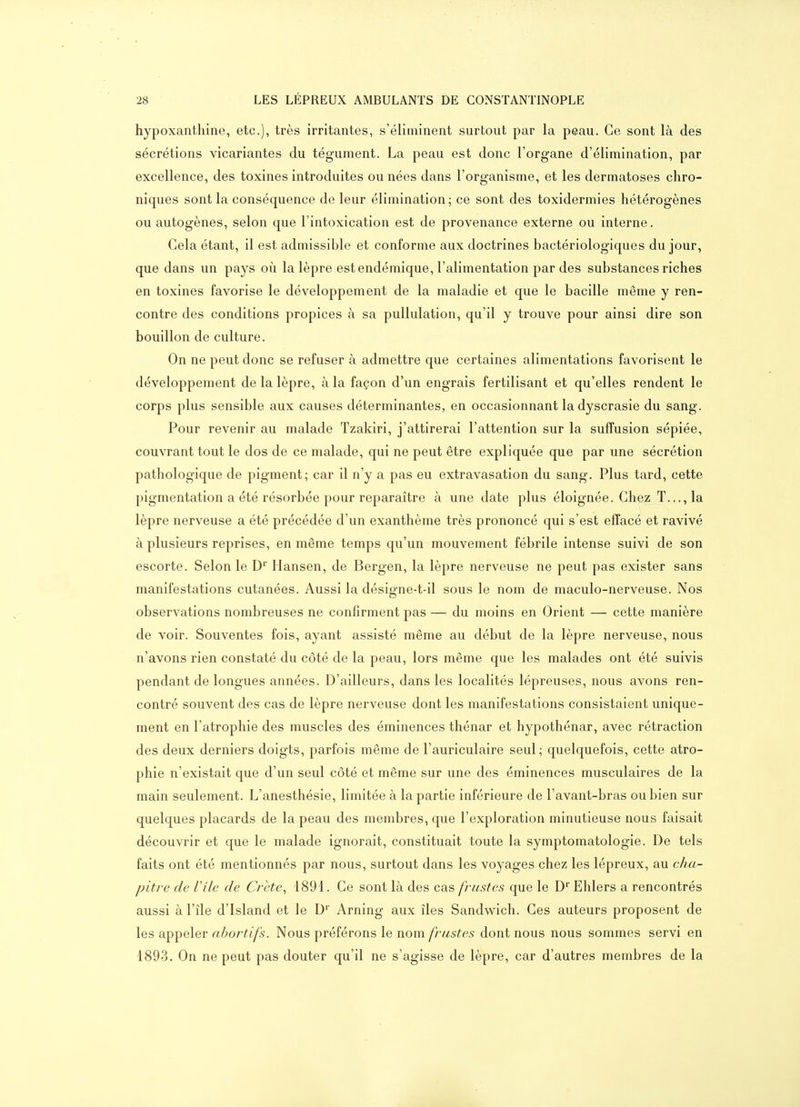 hypoxanthine, etc.), très irritantes, s'éliminent surtout par la peau. Ce sont là des sécrétions vicariantes du tégument. La peau est donc l'organe d'élimination, par excellence, des toxines introduites ou nées dans l'organisme, et les dermatoses chro- niques sont la conséquence de leur élimination; ce sont des toxidermies hétérogènes ou autogènes, selon que l'intoxication est de provenance externe ou interne. Gela étant, il est admissible et conforme aux doctrines bactériologiques du jour, que dans un pays où la lèpre est endémique, l'alimentation par des substances riches en toxines favorise le développement de la maladie et que le bacille même y ren- contre des conditions propices à sa pullulation, qu'il y trouve pour ainsi dire son bouillon de culture. On ne peut donc se refuser à admettre que certaines alimentations favorisent le développement de la lèpre, à la façon d'un engrais fertilisant et qu'elles rendent le corps plus sensible aux causes déterminantes, en occasionnant ladyscrasie du sang. Pour revenir au malade Tzakiri, j'attirerai l'attention sur la suffusion sépiée, couvrant tout le dos de ce malade, qui ne peut être expliquée que par une sécrétion pathologique de pigment; car il n'y a pas eu extravasation du sang. Plus tard, cette pigmentation a été résorbée pour reparaître à une date plus éloignée. Chez T..., la lèpre nerveuse a été précédée d'un exanthème très prononcé qui s'est effacé et ravivé à plusieurs reprises, en même temps qu'un mouvement fébrile intense suivi de son escorte. Selon le D'' Hansen, de Bergen, la lèpre nerveuse ne peut pas exister sans manifestations cutanées. Aussi la désigne-t-il sous le nom de maculo-nerveuse. Nos observations nombreuses ne confirment pas — du moins en Orient — cette manière de voir. Souventes fois, ayant assisté même au début de la lèpre nerveuse, nous n'avons rien constaté du côté de la peau, lors même que les malades ont été suivis pendant de longues années. D'ailleurs, dans les localités lépreuses, nous avons ren- contré souvent des cas de lèpre nerveuse dont les manifestations consistaient unique- ment en l'atrophie des muscles des éminences thénar et hypothénar, avec rétraction des deux derniers doigts, parfois même de l'auriculaire seul; quelquefois, cette atro- phie n'existait que d'un seul côté et même sur une des éminences musculaires de la main seulement. L'anesthésie, limitée à la partie inférieure de l'avant-bras ou bien sur quelques placards de la peau des membres, que l'exploration minutieuse nous faisait découvrir et que le malade ignorait, constituait toute la symptomatologie. De tels faits ont été mentionnés par nous, surtout dans les voyages chez les lépreux, au cha- pitre de Vile de Crète, 1891. Ce sont là des cas frustes que le D'' Ehlers a rencontrés aussi à l'île d'Island et le D' Arning aux îles Sandwich. Ces auteurs proposent de les appeler abortifs. Nous préférons le nom frustes dont nous nous sommes servi en 1893. On ne peut pas douter qu'il ne s'agisse de lèpre, car d'autres membres de la