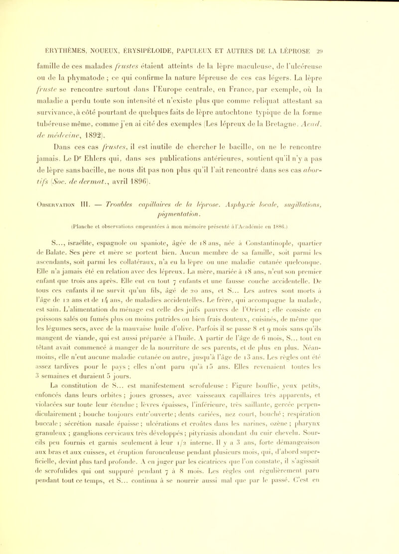 famille de ces malades fi-ustcs étaient atteints de la lèpre maculeuse, de l'nlcéreuse ou de la phymatode ; ce qui confirme la nature lépreuse de ces cas légers. La lèpre fruste se rencontre surtout dans l'Europe centrale, en France, par exemple, où la maladie a perdu toute son intensité et n'existe plus que comme reliquat attestant sa survivance, à côté pourtant de quelques faits de lèpre autochtone typique de la forme tubéreuse même, comme j'en ai cité des exemples (Les lépreux de la Bretagne. Acad. de médecine, 1892). Dans ces cas frustes, il est inutile de chercher le bacille, on ne le rencontre jamais. Le D' Ehlers qui, dans ses publications antérieures, soutient qu'il n'y a pas de lèpre sans bacille, ne nous dit pas non plus qu'il l'ait rencontré dans ses cas ahor- tlfs [Soc. de derniat., avril 4896). Observation III. — Troubles capillaires de la lèprose. AspJuj.rie locale, sugillations, pigmentation. (Planche et observations empruntées à mon mémoire présenté à l'Académie en 1886.) S..., israélite, espagnole ou spaniole, âgée de iSans, née à Constanliiiople, quartier de Balate. Ses père et mère se portent bien. Aucun membre de sa famille, soit parmi les ascendants, soit parmi les collatéraux, n'a eu la lèpre ou une maladie cutanée ([uelconque. Elle n'a jamais été en relation avec des lépreux. La mère, mariée à i8 ans, n'eut son premier enfant que trois ans après. Elle eut en tout 7 eufaiils et une fausse couche accidentelle. De tous ces enfants il ne survit ([u'un fils, âgé de 20 ans, et S... Les autres sont morts à l'âge de 12 ans et de i4 ans, de maladies accidentelles. Le frère, qui accompagne la malade, est sain. L'alimentation du ménage est celle des juifs pauvres de l'Orient; elle consiste en poissons salés ou fumés plus ou moins putrides ou bien frais douteux, cuisinés, de même que les légumes secs, avec de la mauvaise huile d'olive. Parfois il se passe 8 et 9 mois sans qu'ils mangent de viande, qui est aussi préparée à l'huile. A partir de l'âge de 0 mois. S... tout en têtant avait commencé à manger de la nourriture de ses parents, et de plus en plus. Néan- moins, elle n'eut aucune maladie cutanée ou autre, jusf[u'à l'âge de i3 ans. Les règles ont été assez tardives pour le i>ays ; elles n'ont paru ([u'à i5 ans. Elles revenaient toutes les 3 semaines et duraient 5 jours. La constitution de S... est manifestement scrofuleuse : Figure bouffie, yeux petits, enfoncés dans leurs orbites ; joues grosses, avec vaisseaux capillaires très apparents, et violacées sur toute leur étendue; lèvres épaisses, l'inférieure, très saillante, gercée perpen- diculairement ; bouche toujours eutr'ouverte; dents cariées, nez court, bouché; respiration buccale ; sécrétion nasale épaisse ; ulcérations et croûtes dans les narines, ozène ; pharynx granuleux ; ganglions cervicaux très développés; pityriasis abondant du cuir clu^velu. Sour- cils peu fournis et garnis seulement à leur 1/2 interne. Il y a 3 ans, forte d(''mangeaisou aux bras et aux cuisses, et érupti(jn furouculeuse pendant plusieurs mois, (pii, d'ahord super- ficielle, devint plus tard profonde. A en juger par les cicatrices (jue l'on constate, il s'agissait de scrofulides qui ont suppuré pendant 7 à 8 mois. Les règles ont régulièrement paru pendant tout ce temps, et S... continua à se nourrir aussi mal que par le passé. C'est en