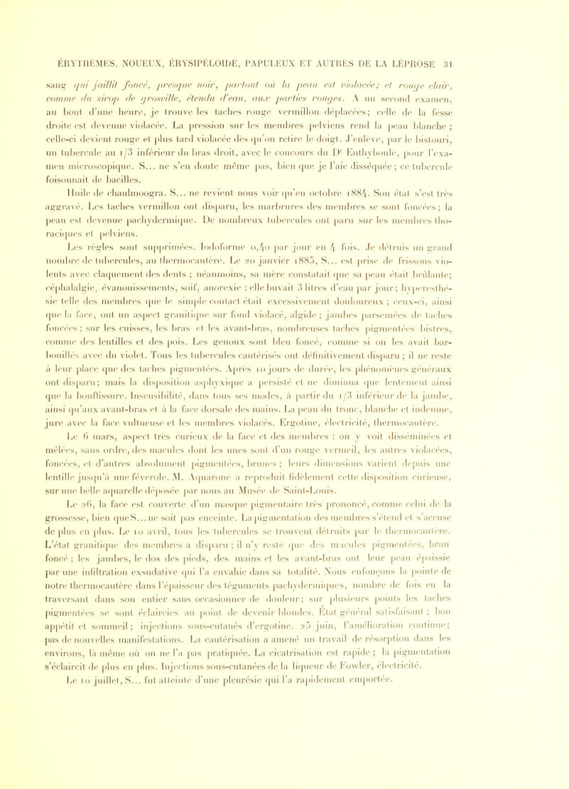 sang' qui jaillit foiicr, prctsijiie noi/-, jxiftoiit où la peau esf violacée; el l'o/a/e clair, comme <lii siroj» fie (jroseille, étendu (Veau, aii,r pa/'fies ro/f(/es. A un second examen, au bout d'une heure, je trouve les taches njuge vermilh^n d«'|)lac(''es ; celle de la fesse droite est devenue violacée. La pression sur les mend)res pelviens rend la peau blanche ; celle-ci devient rouge et plus tard violacée dès (pi'on relire le doigl. J'enlève, par le bistouri, un tubercule au i/3 inférieur du l>ras droit, avec le concours du D' Euthyboule, pour l'exa- men microscopique. S... ne s'en doute même pas, bien ([ue je l'aie disséquée; ce tubercule foisonnait de bacilles. Huile de chaulmoogra. S... ne revient nous voir (|u'en octobre 1884. Son état s'est très ag'g'ravé. Les taches vermillon ont disparu, les marbrures des membres se sont foncées; la peau est devenue pachydermique. De jiond^reux tubercules ont paru sur les membres tlio- raciques et pelviens. Les règ'les sont sup|)rimées. lodoforme o,4o |)ar jOur en 4 l'ois. Je détruis un g'i-and nombre de tubercules, au thermocautère. Le 20 janvier i885, S... est prise de frissons vio- lents avec claquement des dents ; néanmoins, sa mère constatait ([ue sa peau ('-tait brûlante; céj)halalgie; évanouissements, soif, anorexie :ellel)uvail 3 litres d'eau par joui'; h\|)erestlié- sie telle des membres (pie le sim[)le contact ('lait excessivement doidoureux ; ceux-ci, ainsi (pie la face, ont im aspect gj-anilupie sur fond violac(''^ algide ; jandx's [)arsem('es de taches fonc('es ; sur les cuisses,, les bras cl les avant-bras, nombreuses taches |)igineMt('(>s bistres, connue des lentilles et des pois. Les genoux sont bleu fonc(', connue si ou les avait bar- bouillés avec du violet. Tous les tubercules cautérisés ont définitivement disparu ; il ne reste à leur place que des taches ])iginenlées. A[)rès 10 jours de duri'e, les plK'nouK'nes g(''n(''raux ont disparu ; mais la disposition asphyxi([ue a persisté et ne diunnua (pie lentement ainsi que la boulïissure. Insensibilité, dans tons ses modes, à partir du i/3 inférieur de la jambe, ainsi qu'aux avant-bras et à la face dorsale des mains. La peau du tronc, blanche el indemne, jure avec la face vultueuse et les meml)res violacés. Ergotine, ('lectricité, thermocautère. Le G mars, aspect très curieux de la face et des meml)res : on y voit disséminées et, mêlées, sans oi'dre, des macules dont les unes sont d'un rouge vermeil, les autres violacées, fonc(''es, et d'autres absolument pigmentées, brimes ; leurs dimensions vai'ienl (le])uis une lentille jus([u'à une féverole. M. Arpiarone a reproduit fidèlement cette dis[)osition curieuse, sur une belle aquarelle déposée par nous au Musée de Saint-Louis. Le 26, la face est couverte d'un masfpie pigmentaire très prononcé, comme celui de la gTOssesse, bien queS...ne soit pas enceinte. Lapig'menlation des meuil>res s'étend et s'accuse déplus en plus. Le 10 avril, tous les luljercales se trouvent d('lnHts par le thei'inocautère. L'état granitique des membres a disparu ; il n'y reste (pie des miuMiles pig-mentées, brun foncé ; les jambes, le dos des pieds, des mains et les avant-bras ont leur peau épaissie par une infiltration exsudative qui l'a envahie dans sa totalité. Nous enfonçons la |ioinle de notre thermocautère dans l'épaisseur des téguments pachydermi(]ues, nombre de lois en la traversant dans son entier sans oc(^asionner de douleur; sur [)lusieui's points les taches pigmentées se sont éclaircies au point de devenir l)londes. Etat gén('ral salislaisani ; bon appétit et sommeil; injections sous-cutanés d'erg-otine. af) jnin, l'amélioration continue; pas de nouvelles manifestations. La cautérisation a amené un travail de résorption dans les environs, là même où on ne l'a pas pratiquée. La cicatrisation est rapide ; la })ignientation s'éclaircit de plus en plus. Injections sous-cutanées delà liqueur de Fowler, électricité. Le 10 juillet, S... fut atteinte d'une pleurésie qui l'a rapidement emportée.