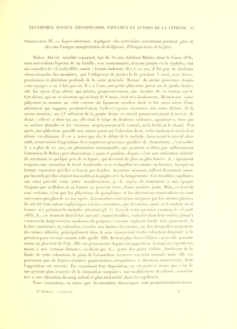 Observation IV. — Lèpre nicéreiise. Asphyxie des extrémités constituant pendant plus de dix ans l'unique manifestation de la léprose. Télantjiectasie de la face. Bohor Akivot, israélite espag-nol, ài>é de 3o ans, habitant Balate, clans la Corne d'Or, sans antécédents lépreux de sa famille, à sa connaissance, n'ayant jamais eu la syphilis, vint me consulter le 13 avril i885; marié ; femme indenme. Il y a lo ans, il fut pris de douleurs rhumatismales des meml)res, qui l'cjhligèrent de i^arder le lit pendant 3 mois, avec lièvre, prostration et altération profonde de la santé içénérale. Retour du même processus, depuis cette époque, 2 ou 3 fois par an. Il y a 5 ans, une jx'lite ])hlyctène ])arut sur la jambe droite; elle fut suivie d'un ulcère qui alleini, progi'essi\'emenl, une élendue de 10 centiiu. sni-(>. Cet ulcère, (pii ne secicatris;i (pi'au bout de 8 mois, ('-lait très douloureux. Bientôt une autre phlyctène se montra au côté externe du lij^ament rotulien droit et fut, aussi suivie d'une ulcération (jui suppura |)endant 6 mois. Celle-ci à peine cicatrisée, une autre débuta, de la même manière, au i/3 inférieur de la jambe droite et atteint prog^ressivement f\ travers de doigt ; celle-ci a duré un an; elle était le sièg'c de douleurs violentes, spontanées, bien (jue sa surface dénudée et les environs ne perçussent ni le contact, ni le froid, ni le cliaucb Peu après, une phlyctène pareille aux autres parut sur l'olécràne droit, et fut également suivied'nn ulcère envahissant. Il est à noter que dès le début, de la maladie, bien avant le travail ulcé- ratif, avant même l'apparition des symptômes géiu'raux ([ualili(''s de rhumatisme, c'est-à-dire il y a })lus de 10 ans, un phénomène remanpiable, ([ui pourtant n'attira pas suffisamment l'attention de Bohor, peu observateur, a paru et persiste de|)uis : c'est une ccjloration violacée de ses mains et quehpie peu de sa figure, ([ui devenait de plus en plus foncée. A... éprouvait toujours une sensation de froid intolérable et se réchauffait les mains au brasier, lors(pie sa femme constatait qu'elles n'étaient pas froides. Au même moment, celle-ci d('couvrait aussi, par hasard,(ju'elles étaient insensil)lesà la piqûre et à la température. Ces troubles capillaires ont ainsi précédé toute autre manifestation; je le répète, ils remontent à une époque éloig'née que ni Bohor ni sa femme ne peuvent fixer, d'une manière juste. Mais, ce dont ils sont certains, c'est (pie les phlyctènes de j)emphigus et les ulcérations consécutives ne sont survenues que plus de 10 ans après. Les membres infV'rieurs ont passé par les mêmes phases; ils ont été tout autant as])hyxi([ues à leurs extrémités, ([ue les mains; mais ni le malade ni sa femme n'y prêtaient la moindre attention (j)l. 5). Lors de notre pn^mier examen, le if) août i885. A... se trouvait dans l'état suivant : mains bouffies, violacées dans leur entier, jus([u'à 2 travers de doigt environ au-dessus du poignet; c'est une as|)hyxie locale très prononcée. A la face antérieure, la coloration s'arrête aux limites des mains, au dos desquelles serpentent des veines dilatées, [)i inci|)alement dans le sens transversal. Cette coloration disparaît à la pression pour revenir ensuite telle quelle. Elle devient plus foncée l'hiver ; mais elle |)ersiste même au plus fort de l'été. Elle est permanente depuis son apparition. Lorsqu'on regarde ces mains à une certaine distance, on dirait que A... porte des gants violets. Au-dessus de la hmite de cette coloration, la peau de l'avant-bras recouvre son teint normal ; mais elle est parcourue par de légères traînées pigmentaires, irrégulières, à direction transversale, dont l'apparition est récente. En examinant leur disposition, on est porté à croire que c'est là une période plus avancée de la stag-nalion sang-uine ; une modification de coloris, consécu- tive à une altération du sang- ralenti et plus tard arrêté dans les capillaires. Nous constatons, en outre, ({ue les membres thoraciques sont progressivement insen- Zambaco. — I^i'preux. 5