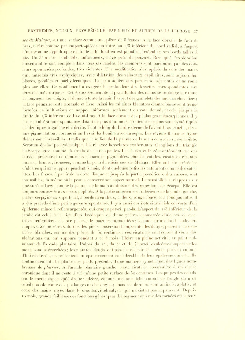 sec (le Malaga, sur une surface comiiic une pièce de 5 francs. A la lace dorsale de l'avanl- bras, ulcère connue par emporte-pièce; un autre, au i/3 iideri(Mu- du bord radial, a l'aspect d'une g'omme syphilitique en fonte : le l'ond en est jaunâtre, irrégulier, ses bords taill('s à pic. Un 3'' ulcère semblable, anfractueux, siège près du poii^iid. Bien ([n'à rex|doralion l'insensibilité soit complète dans tous ses modes, les membres S(jnt parcourus par des dou- leurs s[)ontanées profondes, très violentes. Une modification s'est opéi'ée du coli' d<'s mains qui, aulreibis très asphyxi({ues, avec dilatation des vaisseaux capillaires, sont aujoui-d'luu bistres, gonflées et pacliydermiques. La |)eau adhère aux j)arlies sous-jacentes et ne roule plus sur elles. Ce gonflement a exagéré la profondeur des fossettes corres[)ou(lantes aux tètes des métacarpiens. (À't ('paississement de la j)eau du dos des mains se |)rolonge sur foute la longueur des doigts, et donne à toute la main l'aspect des gantelets des anciens cheA aliers; la face palmaire i-esle normale et lisse. Ainsi les mitaines bleuâtres d'autrefois se sont trans- formées en infiltrations en nappe, uniformes, seulement du côti dorsal, et cela jus(prà la limite du i/3 inff'rieur de l'avant-bras. A la face dorsale des {)halanges mi'lacai piennes, il y a des exulcéralions spontanées datant de plus d'un mois. Toutes ces lésions sont svni(''lri(|ues et identiques à gauche et à droite. Tout le long du bord externe de l'avant-bras l'anche, il y a une pigmentation, comme si on l'avait barbouillé avec du sé()ia. Les régions th('nar et hypo- thénar sont insensibles ; tandis que le milieu de la jiaume de la main conserve sa sensiltilité. Scrotum é[)aissi ])achydermi<jue, bisli-('' avec bosselures exub(''rantes. Ganglions du lriaut;le de Scarpa gi^os conmie des œufs de petites pc^iles. Les fesses et le côt('' anif'r'o-exicrnc d<'s cuisses présentent de nombreuses macules pigmentées. Sur les rotules, cicatrices i(''centes minces, l)runes, froncées, comme la peau du raisin sec de Malaga. Elles ont |)r('('('(l(''es d'ulcères qui ont suppuré pendant (» mois, dont ([uehpies |)etils les entourent comme des satel- lites. Les fesses, à partir de la crête iliaque et jus([irà la partie [xjstérieure des cuisses, sont insensibles, là même où la ])eau a conservé son aspecl iiormal. La seiisibilih' a r(''appai u sur une surface large comme la ])aume de la main au-dessous des ganglions de Scar|)a. Elle est toujours conservée aux creux ])Oplités. A la pai'tie antérieure et iidV'rieui'c de la jand)e gauche, ulcère serpigineux superficiel, à bords irréguliers, calleux, rouge foncé, et à fond jaunâtre. Il a été précédé d'une petite gerçure spontanée. 11 y a aussi des îlots cicatriciels couverts d'un épiderme mince à reflets argent(''s, f[ui cra(jue par-ci, j)ar-là. L'asj)ecl du i/.') iidV'rieur de la jambe est celui de la lii^'c d'un brode(pnn ou (riiiie guêtre, chamarrée d'ulcères, de cica- trices irrégulières et, ()ar places, de macules pigmentées; le tout sur un fond pacliyder- mique. Œdème séreux du dos des pieds conservant l'tMnpreinte des doigts, |)arsein('' de cica- trices l)lanches, comme des pièces de 5o centimes; ces cicatrices sc^nt (•ons(''culives à des ulcérations qui ont supjiun'' pendant 2 et 3 mois. Ulcère en pleine actiAil(', au point cul- minant de l'arcade plantaire. Pulpes du 1'', du 3'' et du 4' orteil exule(''r('es superficielle- ment^ comme écorchées ; lésa autres doigts ont passé aussi par les mé-mes phases; aujour- d'hui cicatrisés, ils pr(''sentent un épaississement considi'rable de leur ('piderine qui s'i-caille continuellement. La |)lante des pieds présente, d'une manière syinélii([ue, des lignes nom- Ijreuses de phili-in-. A l'arcade plantaire gauche, vaste cicatrice consi'culive à un ulcère chronique dont il ne reste à vif qu'une petite surface de 50 centimes. Les pul[ies d(>s orteils ont le même aspect qu'à droite; ulcère, comme une tourniole, autour de rouille du gros orteil; pas de chute des phalanges ni des ongles; mais ces derniers sont amincis, aplatis, et ceux des mains rayés dans le sens longitudinal; ce (pii n'existait i)as auparavant. Depuis 10 mois, grande fail)lesse des fonctions génési(jues. Le segment externe des coi'ni'es est laiteux