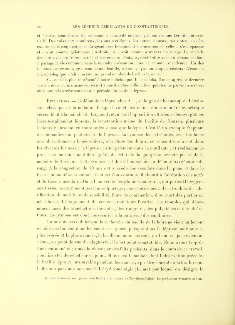 et épaissi, sous forme de croissant à concavité interne, par suite d'une kératite intersti- tielle. Des vaisseaux nombreux, les uns rectilignes, les autres sinueux, serpentent au côté externe de la conjonctive, se dirig-eant vers le croissant sus-mentionné ; celle-ci s'est épaissie et devint comme gélatineuse; à droite. A... voit comme à travers un nuage. Le malade demeure avec ses frères mariés et possesseurs d'enfants, c'est-à-dire avec lo personnes dont il partage la vie commune sans la moindre précaution ; tout ce monde est indemne. Un des boutons du scrotum, gros comme une lentille, est enlevé par un coup de ciseaux. L'examen microbiologique a fait constater un grand nombre de bacilles lépreux. A... ne s'est plus représenté à notre policlinique. Il succomba, 3 mois après sa dernière visite à nous, au marasme consécutif à une diarrhée colliquative que rien ne parvint à arrêter, ainsi que cela arrive souvent à la période ultime de la léprose. Réflexions. — Le début de la lèpre, chez A..., s'éloigne de beaucoup de l'évolu- tion classique de la maladie. L'aspect violet des mains d'une manière symétrique ressemblait à la maladie de Raynaud ; et, n'était l'apparition ultérieure des symptômes incontestablement lépreux, la constatation même du bacille de Hansen, plusieurs lecteurs y auraient vu toute autre chose que la lèpre. C'est là un exemple frappant des anomalies que peut revêtir la léprose. La cyanose des extrémités, avec tendance aux ulcérations et à la nécrobiose, à la chute des doigts, se rencontre souvent dans les diverses formes de la léprose, principalement dans la mutilante ; et réellement le processus morbide ne diffère guère de celui de la gangrène symétrique et de la maladie de Raynaud Cette cyanose est due à ranoxémie,au défaut d'oxygénation du sang. A la congestion de 10 ans ont succédé des exsudats dans la peau et dans le tissu conjonctif sous-cutané. Et si cet état continue, il aboutit à l'altération des nerfs et du tissu musculaire. Dans l'anoxémie, les globules sanguins, qui portent l'oxygène aux tissus, ne continuent pas leur colportage ; consécutivement, il y a troubles de calo- rification, de motilité et de sensibilité, faute de combustion, d'où mort des parties ou nécrobiose. L'éloignement du centre circulatoire favorise ces troubles qui déter- minent aussi des tuméfactions luisantes, des rougeurs, des phlyctènes et des ulcéra- tions. La cyanose est donc consécutive à la paralysie des capillaires. On ne doit pas oublier que la recherche du bacille de la lèpre ne vient nullement en aide au clinicien dans les cas de ce genre, puisque dans la léprose mutilante la plus avérée et la plus avancée, le bacille manque souvent, ou bien, ce qui revient au même, au point de vue du diagnostic, il n'est point constatable. Nous avons trop de fois mentionné et prouvé la chose par des faits probants, dans le cours de ce travail, pour insister derechef sur ce point. Mais chez le malade dont l'observation précède, le bacille lépreux, introuvable pendant des années, a pu être constaté à la fin, lorsque l'affection parvint à son acmé. L'érythromélalgie (1), mot par lequel on désigne la (1) Les auteurs ne sont pas encore fixés sur la nature de l'érythromélalgie. Le professeur Senator, en com-