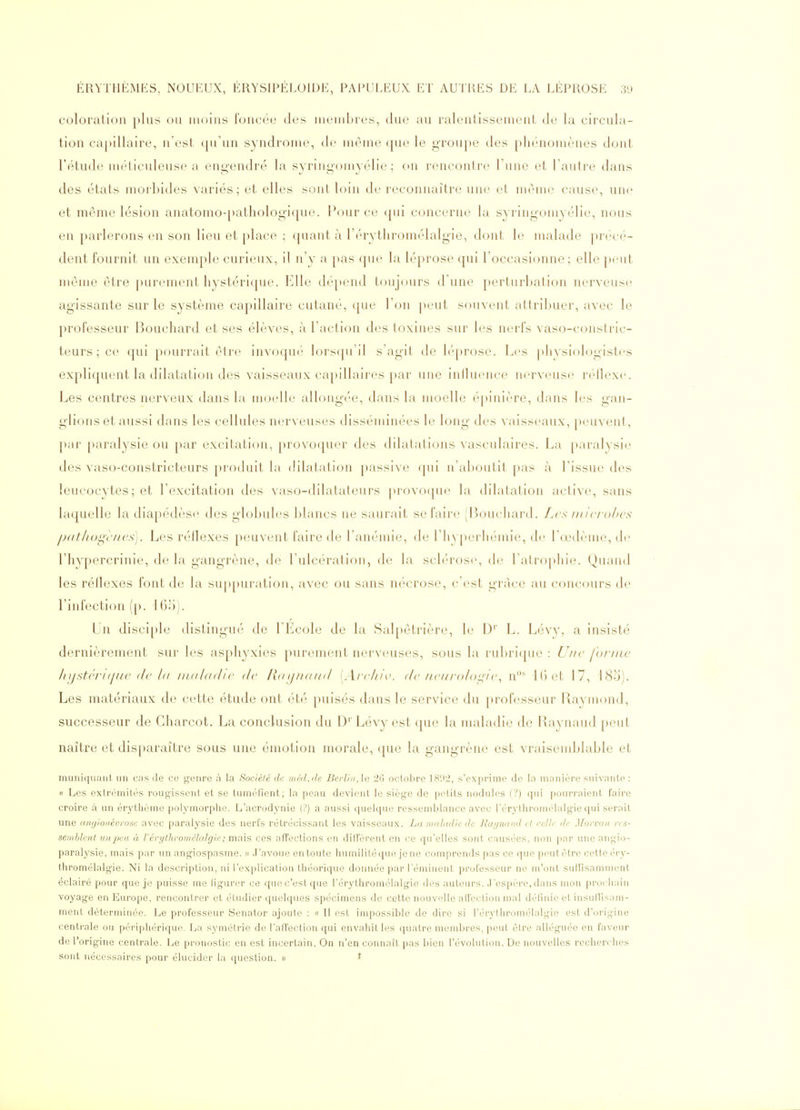 coloration plus ou moins foncée des membres, due au ralentissement de la circula- tion capillaire, n'est qu'un syndrome, de même (pu* le groupe des phénomènes dont l'étude méticuleuse a engendré la syringomyélie ; on rencontre l'une et l'autre dans des états morbides variés; et elles sont loin de reconnaître une et même cause, une et même lésion anatomo-pathologique. Pour ce qui concerne la syringomyélie, nous en parlerons en son lieu et place ; quant à l'érythromélalgie, dont le malade précé- dent fournit un exemple curieux, il n'y a pas que la léprose qui l'occasionne ; elle ])eut même être purement hystérique. b]lle dépend toujours d'une perturbation nerveusi^ agissante sur le système capillaire cutané, que l'on peut souvent attribuer, avec le professeur Bouchard et ses élèves, à l'action des toxines sur les nerfs vaso-constric- teurs ; ce qui pourrait être invoqué lorsqu'il s'agit de l('q)rose. Les ])liysiologist('s expliquent la dilatation des vaisseaux capillaires par une iniluence nerveuse réflexe. Les centres nerveux dans la moelle allongée, dans la moelle é[)inière, dans les gan- glions et aussi dans les cellules nerveuses disséminées le long des vaisseaux, peuvent, });ir ])aralysie ou par excitation, provoquer des dilatations vasculaires. La paral^'sie des vaso-constricteurs produit l;i dilatation passive ([ui ii'al)outit pas à l'issue des leucocytes; et l'excitation des vaso-dilatateurs provoque la dilatation active, sans laquelle la diapédèsf^ des globules blancs ne saurait se faire (Bouchard, f.cs niiciohcs pat/iogc/ics). Les réllexes peuvent faire de l'anémie, de rii\[»erhémie, de l'œdème, de l'hypercrinie, de la gangrène, de l'ulcération, de la sclérose, de l'atrophie. Quand les réflexes font de la sup[)uration, avec ou sans nécrose, c'est gi'àce au concours de l'infection (p. IGo). Un disciple distingué de l'Ecole de la Salpêtrière, le D' L. Lévy, a insisté dernièrement sur les asphyxies purement nerveuses, sous la rubrique : Une forme hystcrKjiic (le 1(1 nuilddic de /{(uj/kiikI [A/'c///\'. de ncurolou^ic^ n^ l() et 17, 185). Les matériaux de cette étude ont été puisés dans le service du prolVîsseur Rayuiond, successeur de Charcot. La conclusion du D'' Lévy est que la maladie de Raynaud peut naître et disparaître sous une émotion morale, que la gangrène est vraisemblable et muniquant un cas de ce genre à la Société de méil.ile Berlin, \n 2G octol.ire ]H',i-2, s'exprime de la manière suivante : « Les extrémités rougissent et se tuméfient; la pe;ui devient le siège de petits nodules (?) qui ])ourraient faire croire à un érythème polymorphe. L'acrodynie (?) a aussi quelque ressemblance avec rérythroméialgie qui serait une ançjionévrose avec paralysie des nerfs rétrécissant les vaisseaux. La niulad/e de Raijivuid et rcHr île Morvan res- semblent un ^je a à l'érythromélalgie ; mais ces afTections en diffèrent en (.'e qu'elles sont causi'cs, non par une angio- paralysie, mais par un angiospasme. » .T'avoue en toute humilitéque jene comprends pas ce que peutètre cette éry- tliromélalgie. Ni la description, ni l'explication théorique donnée par l'émiuent professeur ne m'ont suffisamment éclairé pour que je puisse me ligurer ce que c'est que l'érythromélalgie des auteurs. .J'espère, dans uiou prochain voyage en Europe, rencontrer et étudier quelques spécimens de cette nouvelle alfection n)al délniie et insuHisaui- ment déterminée. Le professeur Senator ajoute : « Il est iuipossible de dire si l'érythromélalgie est d'origine centrale ou périphérique. La symétrie de l'alTection qui envahit les quatre membres, peut être alléguée en faveur de l'origine centrale. Le pronostic en est incertain. On n'en connaît pas bien l'évolution. De nouvelles recherches sont nécessaires pour élucider la question. » ^