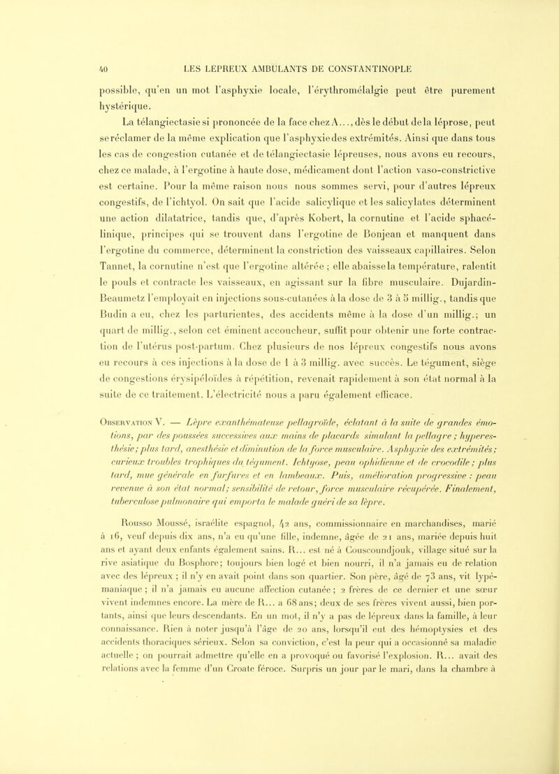 possible, qu'en un mot l'asphyxie locale, l'érythromélalgie peut être purement hystérique. La télangiectasie si prononcée de la face chez A..., dès le début de la léprose, peut se réclamer de la même explication que l'asphyxiedes extrémités. Ainsi que dans tous les cas de congestion cutanée et de télangiectasie lépreuses, nous avons eu recours, chez ce malade, à l'ergotine à haute dose, médicament dont l'action vaso-constrictive est certaine. Pour la même raison nous nous sommes servi, pour d'autres lépreux congestifs, de l'ichtyol. On sait que l'acide salicylique et les salicylates déterminent une action dilatatrice, tandis que, d'après Kobert, la cornutine et l'acide sphacé- linique, principes qui se trouvent dans l'ergotine de Bonjean et manquent dans l'ergotine du commerce, déterminent la constriction des vaisseaux capillaires. Selon Tannet, la cornutine n'est que l'ergotine altérée ; elle abaisse la température, ralentit le pouls et contracte les vaisseaux, en agissant sur la fibre musculaire. Dujardin- Beaumetz l'employait en injections sous-cutanées à la dose de 3 à 5 millig., tandis que Budin a eu, chez les parturientes, des accidents même à la dose d'un millig.; un quart de millig., selon cet éminent accoucheur, sufEt pour obtenir une forte contrac- tion de l'utérus post-partum. Chez plusieurs de nos lépreux congestifs nous avons eu recours à ces injections à la dose de 1 à3 millig. avec succès. Le tégument, siège de congestions érysipéloïdes à répétition, revenait rapidement à son état normal à la suite de ce traitement. L'électricité nous a paru également efficace. Observation V. — Lèpre exanthémateiise pellagi^oïde, éclatant à la suite de grandes émo- tions, par des poussées successives aux mains de placards simulant la pellagre ; hyperes- thésie; plus tard, anesthésie et diminution de la force musculcure. Asphyxie des extrémités ; curieux troubles trophiques du tégument. Ichtyose, peau ophidienne et de crocodile ; plus tard, mue générale en furfures et en lambeaux. Puis, amélioration progressive : peau revenue à son état normal; sensibilité de retour, force musculaire récupérée. Finalement, tuberculose pulmonaire ([ui emporta le malade guéri de sa lèpre. Rousso Moussé, israélite espag-nol, l\i ans, commissionnaire en marchandises, marié à i6, veuf depuis dix ans, n'a eu qu'une fille, indemne, âgée de 21 ans, mariée depuis huit ans et ayant deux enfants également sains. R... est né à Gouscoundjouk, village situé sur la rive asiatique du Bosphore; toujours bien logé et bien nourri, il n'a jamais eu de relation avec des lépreux ; il n'y en avait point dans son quartier. Son père, âgé de 78 ans, vit lypé- maniaque ; il n'a jamais eu aucune affection cutanée ; 2 frères de ce dernier et une sœur vivent indemnes encore. La mère de R... a 68 ans; deux de ses frères vivent aussi, bien por- tants, ainsi que leurs descendants. En un mot, il n'y a pas de lépreux dans la famille, à leur connaissance. Rien à noter jusqu'à l'âge de 20 ans, lorsqu'il eut des hémoptysies et des accidents thoraciques sérieux. Selon sa conviction, c'est la peur qui a occasionné sa maladie actuelle ; on pourrait admettre qu'elle en a provoqué ou favorisé l'explosion. R... avait des relations avec la femme d'un Croate féroce. Surpris un jour par le mari, dans la chambre à