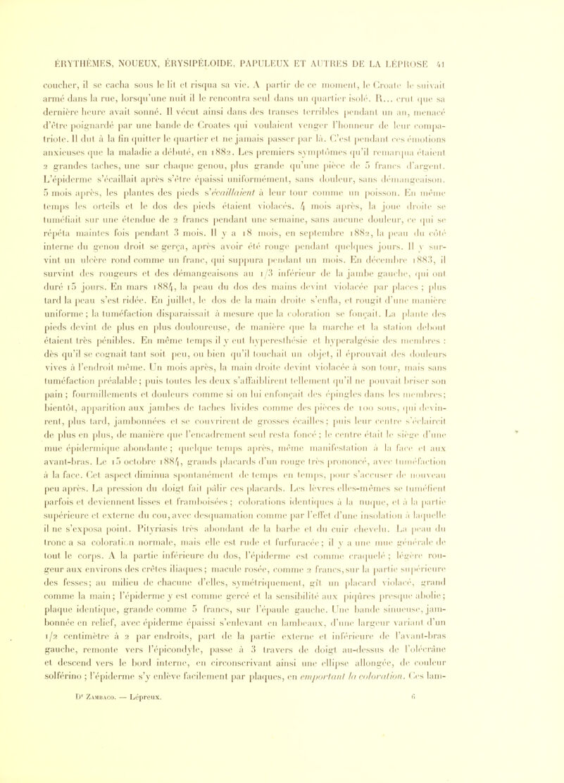 coucher, il se cacha sous le ht cl riscjua sa vie. A partir de ce monieul, Groalc If siii\ait armé dans hi rue, lorsqu'une nuit il le rencontra seul dans un quartier isol(''. R... crnl que sa dernière heure avait sonné. Il vécut ainsi dans des transes terribles pendant un an, menacé d'être poignardé par une bande de Croates (pii voulaient venger l'honneur de leur compa- triote. Il dut à la fin quitter le (juarlier cl ne jamais passer ])ar là. C'est [)eiidant ces ('motions anxieuses ([ue la maladie a débuté, en 1882. Les premiers symptimies (|n'il r('mai(|iia ('laicnt 2 grandes taches, une sur chaque genou, plus grande qu'une j)ièce de 5 l'rancs (rargcnt. L'épiderme s'écaillait après s'être é[)aissi uniformément, sans tlouleur, sans démangeaison. 5 mois après, les plantes des pieds s\'cai//aieni à leur tour connue un poisson. En même temps les orteils et le dos des pieds étaient violacés. 4 mois après, la joue drcu'ic se tuméfiait sur une étendue de 2 l'rancs pendant une semaine, sans aucune douleur, ce qui se répéta maintes fois pendant 3 mois. Il y a 18 mois, en septembre 1882, la peau du rn\r interne du genou droit se gerça, après avoir été rouge pendant ([uelques jours. 11 v sm- vint un ulcère rond comme un franc, qui suppura pendant un mois. En décembre 188,'), il survint des rougeurs et des démangeaisons au i/3 inférieur de la jambe gauclie, (pii ont duré i5 jours. En mars i88/i, la j)eau du dos des mains dcvini violacée par places ; plus tard la peau s'est ridée. En juilld, le dos de la main droite s'enlla, et rougit d'une manière uniforme; la tuméfaction disparaissait à mesure que la coloration se fonçait. La piaule des pieds devint de plus en plus douloureuse, de manière ([ue la marche et la station debout étaient très pénibles. En même temps il y eut hyperesthésie et hyperalg-ésie des membres : dès qu'il se cognait tant soit peu, ou bien qu'il touchait un olqet, il éprouvait des douleurs vives à l'endroit même. Un mois après, la main droite devint violacée à son tour, mais sans tuméfaction préalable; [)uis toutes les deux s'aflaiblireni tellement qu'il ne pouvait briser scju pain; fourmillements et douleurs comme si on hii enfonçait des (q)ingles dans les inemltrcs; bientôt, ap[)arition aux jaudjes de lâches livides comme des pièces de 100 sous, ipii de\ in- rent, plus lard, jambonnées el se couvrirent de g'rosses écailles; puis leur cent ce s\'claircit de plus en plus, de manière que l'encadrement seul resta foncé ; le centre était le sièi;-e d'nne mue épidermique abondanle ; (pielque temjis a])rès, même manifeslalion à la face cl aux avant-bras. Le if) octobre i88/|, grands [)lacards d'un rouge très prononce'', avec Innu'faclion à la face. Cet aspect diminua sj)ontanémenl de tenq)s en lem|)s, ()onr s'accuser de nouNcaii peu après. La pression du doigl lait pâlir ces [)lacards. Les lèvres elles-mêmes se luuH'fient parfois et deviennent lisses et iraml)oisées ; colorations identiques à la nu(pie, ci à la partie supérieure et externe du cou, avec desquamation comme par l'effet d'une insolation à la([uelle il ne s'exposa [)oiut. Pityriasis très abondani de la barbe cl du cuir chevelu. La peau du tronc a sa coloralii-n normale, mais elle est rude et fnrfm-ac('e; il y aune unie g('n('i-ale de tout le corps. A la partie inférieure du dos, l'épiderme est comme craqueh' ; légère rou- g-eur aux environs des crêtes iliacpies; macule rosée, comm(> 2 francs,sur la partie su|)(''rieure des fesses; au milieu de chacune d'elles, symétriquement, g-ît un placard violac(', i^rand comme la main; l'épiderme y est comme gercé et la sensibilité aux picjùres |)res(pu: abolie; plaque identique, grande comme 5 francs, sur ré[)aule gauche. Line bande simieuse, jam- bonnée en relief, avec épiderme épaissi s'enlevani en lambeaux, d'une largeur vai iaiil d'un 1/2 centimètre à 2 par endroits, j)art de la partie externe et inférieure de l'avanl-bras gauche, remonte vers l'épicondyle, passe à 3 travers de doigt au-dessus de rol(''cn1ne et descend vers le bord interne, eu circonscrivant ainsi une ellipse allongée, de couleur solférino ; l'épiderme s'y enlève facilement par plac^ues, en e/rijjor/aii/ la colordiion. Ces lam- D'' Zambaco. — Lépreux. 6