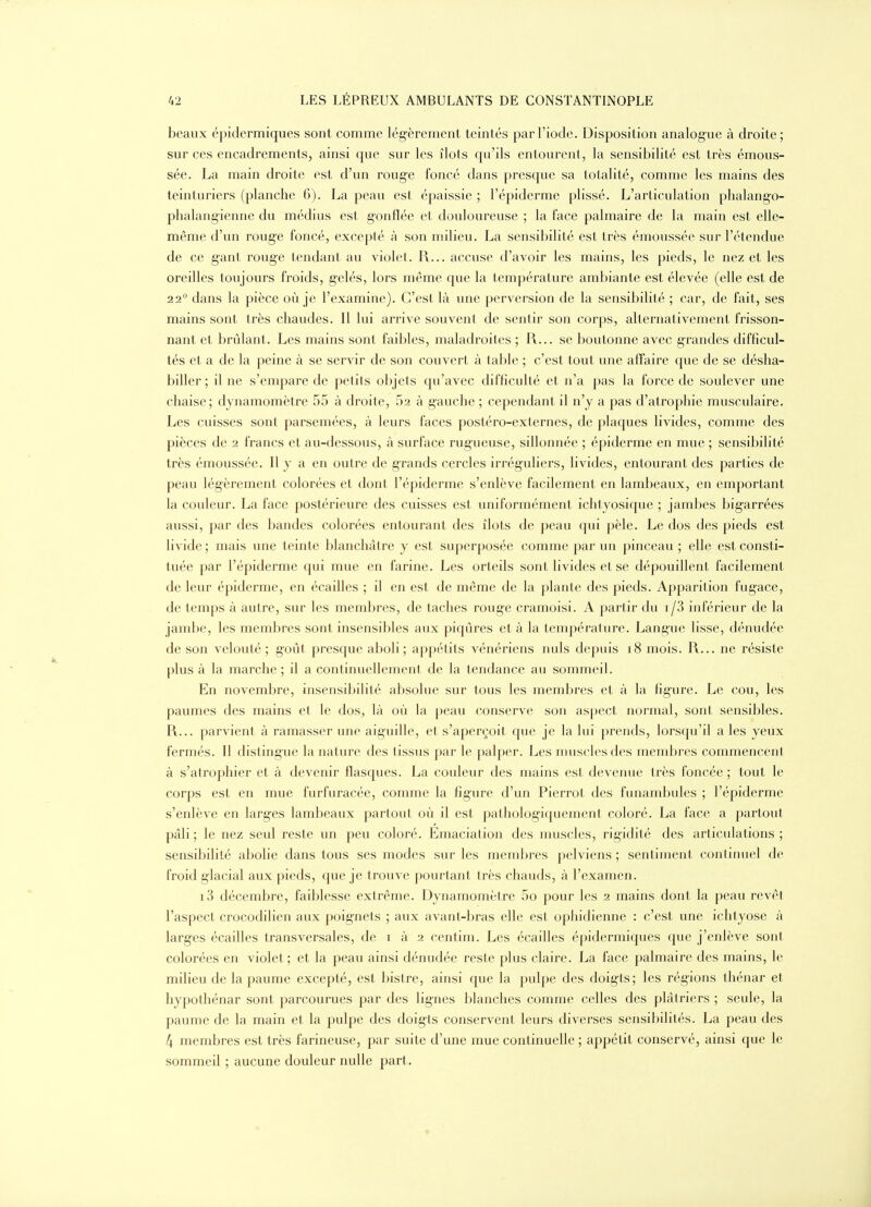 beaux épidermiques sont comme légèrement teintés par l'iode. Disposition analogue à droite; sur ces encadrements, ainsi que sur les îlots qu'ils entourent, la sensibilité est très émous- sée. La main droite est d'un rouge foncé dans presque sa totalité, comme les mains des teinturiers (planche 6). La peau est épaissie ; l'épiderme plissé. L'articulation phalango- phalangienne du médius est gonflée et douloureuse ; la face palmaire de la main est elle- même d'un rouge foncé, excepté à son milieu. La sensibilité est très émoussée sur l'étendue de ce gant rouge tendant au violet. R... accuse d'avoir les mains, les pieds, le nez et les oreilles toujours froids, gelés, lors même que la température ambiante est élevée (elle est de 22 dans la pièce où je l'examine). C'est là une perversion de la sensibilité ; car, de fait, ses mains sont très chaudes. Il lui arrive souvent de sentir son corps, altei'nativement frisson- nant et brûlant. Les mains sont faibles, maladroites ; R... se boutonne avec grandes difficul- tés et a de la peine à se servir de son couvert à table ; c'est tout une affaire que de se désha- biller; il ne s'empare de petits objets qu'avec difficulté et n'a pas la foi-ce de soulever une chaise; dynamomètre 55 à droite, 52 à gauche ; cependant il n'y a pas d'atrophie musculaire. Les cuisses sont parsemées, à leurs faces postéro-externes, de plaques livides, comme des pièces de 2 francs et au-dessous, à surface rugueuse, sillonnée ; épiderme en mue ; sensibilité très émoussée. Il y a en outre de grands cercles irréguliers, livides, entourant des parties de peau légèrement colorées et dont l'épiderme s'enlève facilement en lambeaux, en emportant la couleur. La face postérieure des cuisses est uniformément ichtyosique ; jambes bigarrées aussi, par des bandes colorées entourant des îlots de peau qui pèle. Le dos des pieds est livide ; mais une teinte blanchâtre y est superposée comme par un pinceau ; elle est consti- tuée par l'épiderme qui mue en farine. Les orteils sont livides et se dépouillent facilement de leur épiderme, en écailles ; il en est de même de la plante des pieds. Apparition fugace, de temps à autre, sur les membres, de taches rouge cramoisi. A partir du i/3 inférieur de la jambe, les membres sont insensibles aux piqûres et à la températtire. Langue lisse, dénudée de son velouté; goût presque aboli; appétits vénériens nuls depuis 18 mois. R... ne résiste plus à la marche ; il a continuellement de la tendance au sommeil. En novembre, insensibilité absolue sur tous les membres et à la figure. Le cou, les paumes des mains et le dos, là où la peau conserve son aspect normal, sont sensibles. R... parvient à ramasser une aiguille, et s'aperçoit que je la lui prends, lorsqu'il a les yeux fermés. Il distingue la nature des tissus par le palper. Les muscles des membres commencent à s'atrophier et à devenir flasques. La couleur des mains est devenue très foncée ; tout le corps est en mue furfuracée, comme la figure d'un Pierrot des funambules ; l'épiderme s'enlève en larges lambeaux partout où il est pathologiquement coloré. La face a partout pâli; le nez seul reste un peu coloré. Emaciation des muscles, rigidité des articulations; sensibilité abolie dans tous ses modes sur les membres pelviens ; sentiment continuel de froid glacial aux pieds, que je trouve pourtant très chauds, à l'examen. i3 décembre, faiblesse extrême. Dynamomètre 5o pour les 2 mains dont la peau revêt l'aspect crocodilien aux poignets ; aux avant-bras elle est ophidienne : c'est une ichtyose à larges écailles transversales, de i à 2 centim. Les écailles épidermiques que j'enlève sont colorées en violet ; et la peau ainsi dénudée reste plus claire. La face palmaire des mains, le milieu de la paume excepté, est bistre, ainsi que la pulpe des doigts; les régions thénar et hypothénar sont parcourues par des lignes blanches comme celles des plâtriers ; seule, la paume de la main et la pulpe des doigts conservent leurs diverses sensibilités. La peau des 4 membres est très farineuse, par suite d'une mue continuelle ; appétit conservé, ainsi que le sommeil ; aucune douleur nulle part.