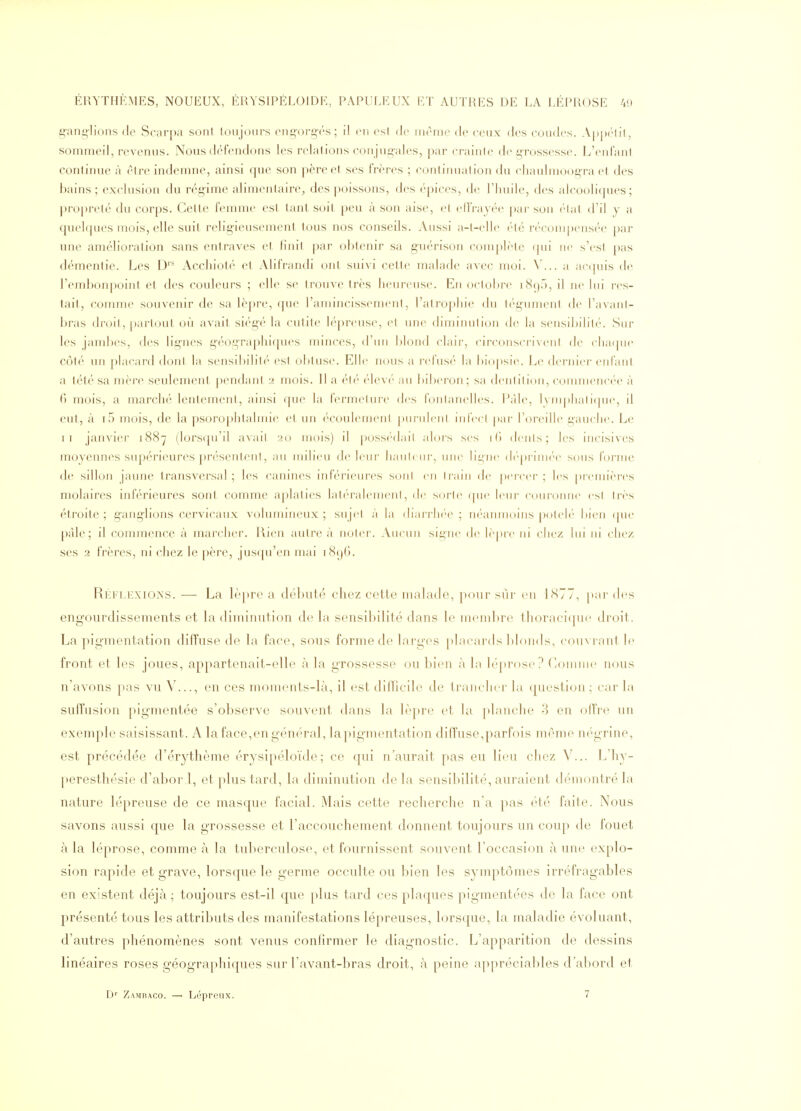 gang-lions de Scarpa soni loujonrs cng-org-rs ; il m esl de inrnie de ceux des coudes. A|)|)(lil, sommeil, revenus. Nous défendons les relations conjug-ales, par crainte de grossesse. L'enfant continue à être indemne, ainsi que son père et ses frères ; continuai ion du chaulinoogra et des bains; exclusion du régime alimentaire, des poissons, des épices, de l'huile, des alcooliques; propreté du corps. Celle femme est tant soit peu à son aise, et elFrajée par son étal d'il y a quel({ues mois, elle suit, religieusement, tous nos conseils. xVussi a-t-elle été récompensée par une amélioration sans entraves et finit par ol)tenir sa g-uérison complète qui ne s'esl pas démentie. Les D'* Acchioté et Alifrandi ont suivi cette malade avec moi. V... a actpiis de l'embonpoint et des couleurs ; elle se trouve très heureuse. En octobre i8()r), il ne lui res- tait, comme souvenir de sa lèpre, que l'amincissement, l'atrophie du tégument, de l'avanl- bras droit, partout où avait siégé la cutite lépreuse, et une diminution de la sensibilité. Sur les jambes, des ligues g'éographif[ues minces, d'un blond clair, circonscrivent de cluKpie côté un placard dont la sensibilité est obtuse. Elle nous a rel'usf' la bi()|)sie. Le derjiier enfant a tété sa mère seulement pendant 2 mois. 11 a él('' ('lev(' an bibei'on; sa dcnliliou, connnenci'e à () mois, a marcli('' lentement, ainsi fjue la fermeture des fontanelles. l';ile, 1\in|)lialique, il eut, à i5 mois, de la psorophtalmie et un écoulement puruicnl infccl par Toreille gauche. Le II janvier 1887 (lorscpi'il avait 20 mois) il possédai! alors ses ili dents; les incisives moyennes supérieures présentent, au milieu de leur hauh ui-, une lii;iie (h'-prinK-e sous forme de sillon jaune transversal; les canines inférieures soiil en Irain de percer; les preun'ères molaires inférieures sont comme aplaties lali'ralenient, de soi-le (pie leur couronne es! très étroite; g'ang'lions cervicaux volumineux; sujet à la diarrlu'e ; ni-anmoins poleh- bien (pu' pâle; il commence à marcher, llien autre à noter. Ancnn signe de lèpic ni chez lui ni chez ses 2 frères, ni chez le père, jusrju'en mai i8()(). Ri-;flexions. — La lè])re a débuté chez cette malade, pour sûr eu 1<S77, [lar des engourdissements et la diminution de la sensibilité dans le membre ihoracitpic droit. La pigmentation diffuse de la face, sous forme de larges |)lacards blonds, couvrant le front et les joues, appartenait-elle à la grossesse on l)ien à la léprosc? ('omnic nous n'avons pas vu V..., en ces inoments-là, il est dilllcile de tranche)' lu (piestioii ; car la suffusion pigmentée s'observe souvent dans la lè|)re et lu ])lanche 3 en olTre un exemple saisissant. A laface,en gén('^ral, lapignu^ntation dilîuse,parfois même négrine, est précédée d'érythème érysipéloïde ; ce qui n'aurait pas eu lieu chez V... L'hy- peresthésie d'abor 1, et [)lus tard, la diminution de la sensibilité, auraient démontré la nature lépreuse de ce masque facial. Mais cette recherche n'a pas été faite. Nous savons aussi cjue la grossesse et l'accouchement donnent toujours un coup de fouet à la léprose, comme à la tuberculose, et fournissent souvent l'occasion à une explo- sion rapide et grave, lorsque le germe occulte ou bien les sympt(3mes irréfragables en existent déjà; toujours est-il que plus tard ces plaques pigmentées de la face ont présenté tous les attributs des manifestations lépreuses, lorsque, la maladie évoluant, d'autres phénomènes sont venus conhrmer le diagnostic. L'apparition de dessins linéaires roses géographiques sur Lavant-bras droit, à peine appréciables d'abord et D- Zamraco. — Lépreux. 7