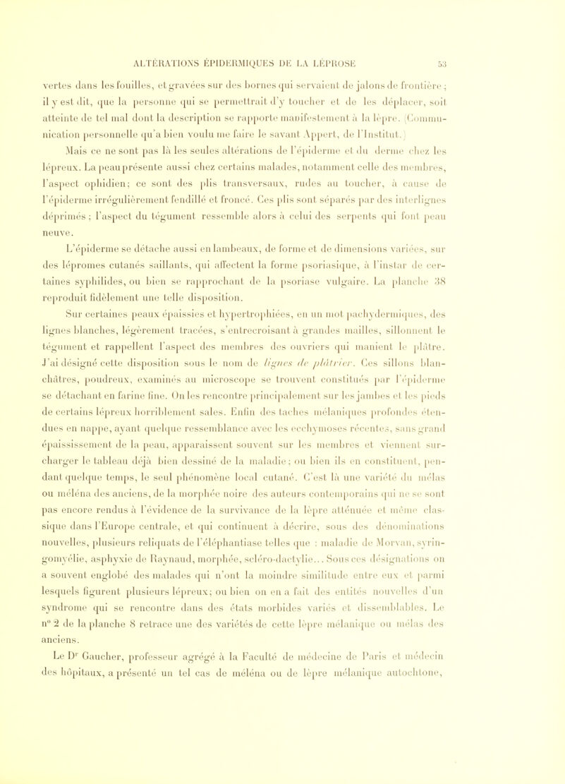 vertes dans les fouilles, et gravées sur des bornes qui servaient de jalons de frontière ; il y est dit, que la personne qui se permettrait d'y toucher et de les déplacer, soit atteinte de tel mal dont la description se rapporte manifestement à la lèpre. (Commu- nication |)cn\sonnelle qu'a bien voulu me faire le savant Appert, de l'Institut.) Mais ce ne sont pas là les seules altérations de l'épiderme et du derme chez les lépreux. La peau présente aussi chez certains malades, notamment celle des membres, l'aspect ophidien; ce sont des plis transversaux, rudes au toucher, à cause de l'épiderme irrégulièrement fendillé et froncé. Ces plis sont séparés par des interlignes déprimés ; l'aspect du tégument ressemble alors à celui des serpents qui font peau neuve. L'épiderme se détache aussi en lambeaux, de forme et de dimensions variées, sur des lépromes cutanés saillants, qui alï'ectent la forme psoriasique, à l'instar de cer- taines syphilides, ou bien se rapprocimnt de la psoriase vulgaire. La planclu' 38 reproduit fidèlement une telle disposition. Sur certaines peaux épaissies et hypertrophiées, en un mot pachydermiques, des lignes blanches, légèrement tracées, s'entrecroisant à grandes mailles, sillonnent le tégument et rappellent l'aspect des membres des ouvriers qui manient le plâtre. J'ai désigné cette disposition sous le nom de iiif/x's de plàti-icr. Ces sillons Idan- cliâtres, poudreux, examinés au microscope se trouvent constitués par l'épiderme se détachant en farine line. On les rencontre principalement sur les jambes et les pieds de certains lépreux horriblement sales. EnHn des taches mélaniques profondes éten- dues en nappe, ayant quelque ressemblance avec les ecchymoses récentes, sans grand épaississement de la peau, apparaissent souvent sur les membres et viennent sur- charger le tableau déjà bien dessiné de la maladie ; ou bien ils en constituent, pen- dant quelque temps, le seul phénomène local cutané. C'est là une variété du mêlas ou méléna des anciens, de la morphée noire des auteurs contenqiorains qui ne se sont pas encore rendus à l'évidence de la survivance de la lèpre atténuée et même clas- sique dans l'Europe centrale, et qui continuent à décrire, sous des dénominations nouvelles, plusieurs reliquats de l'éléphantiase telles que : maladie de Morvan, syrin- gomyélie, asphyxie de Raynaud, morphée, scléro-dactylie... Sous ces désignations on a souvent englobé des malades qui n'ont la moindre similitude entre eux et parmi lesquels figurent plusieurs lépreux; ou bien on en a fait des entités nouvelles d'un syndrome qui se rencontre dans des états morbides variés et dissemblables. Le n 2 de la planche 8 retrace une des variétés de cette lèpre mélanique ou mêlas des anciens. Le D'' Gaucher, professeur agrégé à la Faculté de médecine de Paris et médecin des hôpitaux, a présenté un tel cas de méléna ou de lèpre mélanique autochtone,