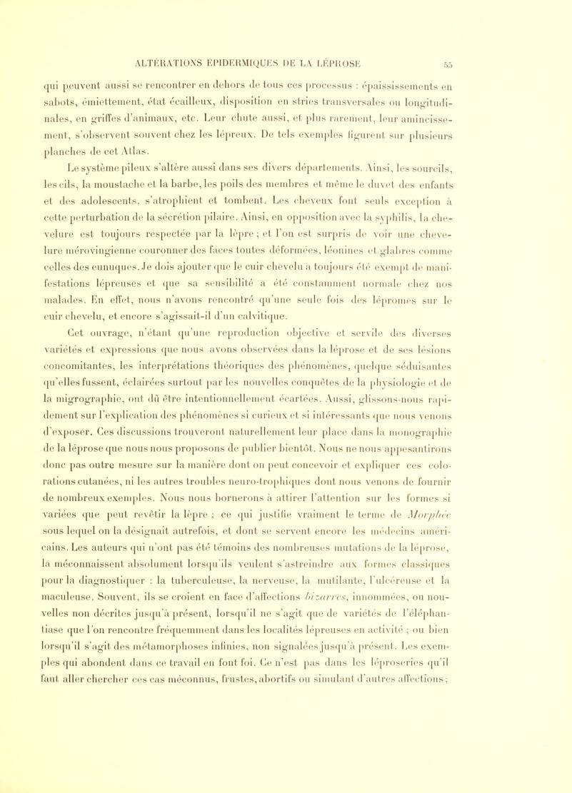 qui peuvent aussi se rencontrer en dehors de tous ces processus : épaississements en sabots, émiettement, état écailleux, disposition en stries transversales ou longitudi- nales, en griffes d'animaux, etc. Leur chute aussi, et plus rarement, leur amincisse- ment, s'observent souvent chez les lépreux. De tels exemples figurent sur plusieurs planches de cet Atlas. Le système pileux s'altère aussi dans ses divers départements. Ainsi, les sourcils, les cils, la moustache et la barbe, les poils des membres et même le duvet des enfants et des adolescents, s'atrophient et tombent. Les cheveux font seuls exception à cette perturbation de la sécrétion pilaire. Ainsi, en opposition avec la syphilis, la che- velure est toujours respectée par la lèpre ; et l'on est surpris de voir une cheve- lure mérovingienne couronner des faces toutes déformées, léonines et gla])res comme celles des eunuques. Je dois ajouter que le cuir clievelu a toujours été exempt de mani- festations lépreuses et que sa sensibilité a été constamment normale chez nos malades. En effet, nous n'avons rencontré qu'une seule fois des lépromes sur le cuir chevelu, et encore s'agissait-il d'un calvitique. Cet ouvrage, n'étant qu'une reproduction objective et servile des diverses variétés et expressions que nous avons observées dans la léprose et de ses lésions concomitantes, les interprétations théoriques des phénomènes, quelque séduisantes qu'elles fussent, éclairées surtout par les nouvelles conquêtes de la physiologie et de la migrographie, ont dû être intentionnellement écartées. Aussi, glissons-nous rajti- dement sur l'explication des phénomènes si curieux et si intéressants que nous venons d'exposer. Ces discussions trouveront naturellement leur place dans la monographie de la léprose que nous nous proposons de publier bientôt. Nous ne nous appesantirons donc pas outre mesure sur la manière dont on peut concevoir et expliquer ces colo- rations cutanées, ni les autres troubles neuro-tro[)hiques dont nous venons de fournir de nombreux exemples. Nous nous bornerons à attirer l'attention sur les formes si variées que peut revêtir la lèpre ; ce qui justifie vraiment le terme de Morjj/icc sous lequel on la désignait autrefois, et dont se servent encore les médecins améri- cains. Les auteurs qui n'ont pas été témoins des nombreuses mutations de la léprose, la méconnaissent absolument lorsqu'ils veident s'astreindre aux formes classiques pour la diagnostiquer : la tuberculeuse, la nerveuse, la mutilante, l'uh-éreuse et la maculeuse. Souvent, ils se croient en face d'affections hizarrcs^ innonunées, ou nou- velles non décrites jusqu'à présent, lorsqu'il ne s'agit que de variétés de l'éléphan- tiase que l'on rencontre fréquemment dans les localités lépreuses en activité ; ou bien lorsqu'il s'agit des métamorphoses infinies, non signalées jusqu'à présent. Les exem- ples qui abondent dans ce travail en font foi. Ce n'est pas dans les léproseries qu'il faut aller chercher ces cas méconnus, frustes, abortifs ou simulant d'autres alfections;