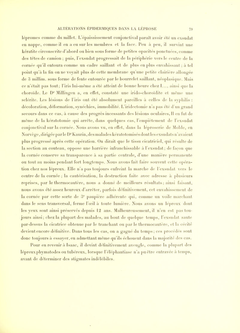 lépromes comme du millet. L'épaississement conjonctival paraît avoir été un exsudât en nappe, comme il en a eu sur les membres et la face. Peu à peu, il survint une kératite circonscrite d'abord ou bien sous forme de petites opacités ponctuées, comme des têtes de camion ; puis, l'exsudat progressait de la périphérie vers le centre de la cornée qu'il entoura comme un cadre saillant et de plus en plus envahissant ; à tel point qu'à la lin on ne voyait plus de cette membrane qu'une petite clairière allongée de 3 millim. sous forme de fente entourée par le bourrelet saillant, néoplasique. Mais ce n'était pas tout; l'iris lui-même a été atteint de bonne heure chez I..., ainsi que la choroïde. Le D'' Millingen a, en effet, constaté une irido-choroïdite et même une sclérite. Les lésions de l'iris ont été absolument pareilles à celles de la syphilis : décoloration, déformation, synéchies, immobilité. L'iridectomie n'a pas été d'un grand secours dans ce cas, à cause des progrès incessants des lésions oculaires. Il en fut de même de la kératotomie qui arrête, dans quelques cas, l'empiétement do l'exsudat conjonctival sur la cornée. Nous avons vu, en effet, dans la lé[)roserie de Molde, en Norvège, dirigée parle D^' Kaurin, des malades kératotomisés dont les exsudats n'avaient plus progressé après cette opération. On dirait que le tissu cicatriciel, qui résulte de la section au couteau, oppose une barrière infranchissable à l'exsudat; de façon que la cornée conserve sa transparence à sa partie centrale^ d'une manière permanente ou tout au moins pendant fort longtemps. Nous avons fait faire souvent cette opéra- tion chez nos lépreux. Elle n'a pas toujours enfreint la marche de l'exsudat vers le centre de la cornée ; la cautérisation, la destruction faite avec adresse à plusieurs reprises, par le thermocautère, nous a donné de meilleurs résultats; ainsi faisant, nous avons été assez heureux d'arrêter, parfois déhnitivenient, cet envahissement de la cornée par cette sorte de 3^ paupière adhérente qui, comme un voile marcliant dans le sens transversal, ferme l'œil à toute lumière. Nous avons un lépreux dont les yeux sont ainsi préservés depuis iâ ans. Malheureusement, il n'en est pas tou- jours ainsi; chez la plupart des malades, au bout de quelque temps, l'exsudat saute par-dessus la cicatrice obtenue par le tranchant ou par le thermocautère, et la cécité devient encore déhnitive. Dans tous les cas, on a gagné du temps; ces procédés sont donc toujours à essayer, en admettant même qu'ils échouent dans la majorité des cas. Pour en revenir à Isaac, il devint définitivement aveugle, comme la plupart des lépreuxphymatodes ou tubéreux, lorsque l'éléphantiase n'a pu être entravée à temps, avant de déterminer des stigmates indélébiles.