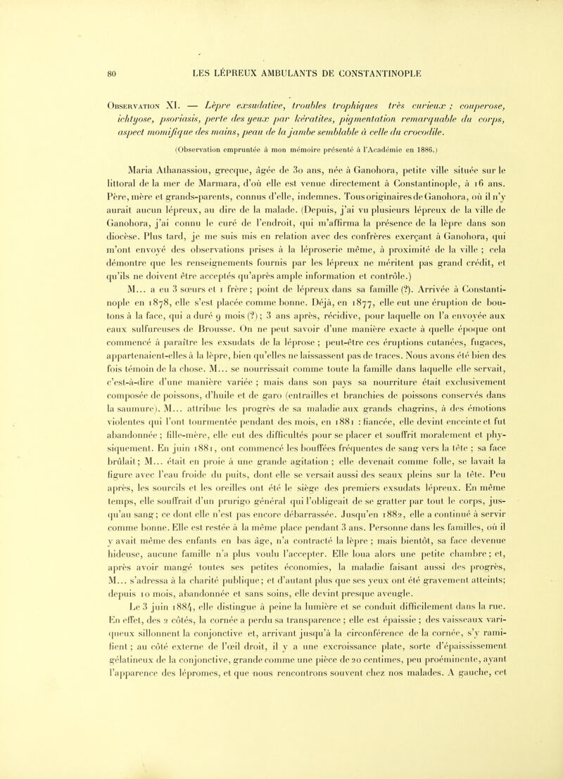 Observation XI. — Lèpre exsudative, troubles trophiqiies très curieux ; couperose, ichtyose, psoriasis, perte des yeux par kératites, pigmentation remarquable du corps, aspect momifique des mains, peau de la jambe semblable à celle du crocodile. (Observation empruntée à mon mémoire présenté à l'Académie en 1886.) Maria Athanassiou, grecque, âgée de 3o ans, née à Ganohora, petite ville située sur le littoral delà mer de Marmara, d'où elle est venue directement à Gonstantinople, à i6 ans. Père, mère et grands-parents, connus d'elle, indemnes. Tous originaires de Ganohora, où il n'y aurait aucun lépreux, au dire de la malade. (Depuis, j'ai vu plusieurs lépreux de la ville de Ganohora, j'ai connu le curé de l'endroit, qui m'affirma la présence de la lèpre dans son diocèse. Plus tard, je me suis mis en relation avec des confrères exerçant à Ganohora, qui m'ont envoyé des observations prises à la léproserie même, à proximité de la ville ; cela démontre que les renseignements fournis par les lépreux ne méritent pas grand crédit, et qu'ils ne doivent être acceptés qu'après ample information et contrôle.) M... a eu 3 sœurs et i frère ; point de lépreux dans sa famille (?). Arrivée à Gonstanti- nople en 1878, elle s'est placée comme bonne. Déjà, en 1877, elle eut une éruption de bou- tons à la face, qui a duré 9 mois (?) ; 3 ans après, récidive, pour laquelle on l'a envoyée aux eaux sulfureuses de Brousse. On ne peut savoir d'une manière exacte à quelle époque ont commencé à paraître les exsudats de la léprose ; peut-être ces éruptions cutanées, fugaces, appartenaient-elles à la lèpre, bien qu'elles ne laissassent pas de traces. Nous avons été bien des fois témoin de la chose. M... se nourrissait comme toute la famille dans laquelle elle servait, c'est-à-dire d'une manière variée ; mais dans son pays sa nourriture était exclusivement composée de poissons, d'huile et de g-aro (entrailles et branchies de poissons conservés dans la saumure). M... attribue les progrès de sa maladie aux grands chagrins, à des émotions violentes qui l'ont tourmentée pendant des mois, en 1881 : fiancée, elle devint enceinte et fut abandonnée ; fille-mère, elle eut des difficultés pour se placer et souffrit moralement et phy- siquement. En juin 1881, ont commencé les bouffées fréquentes de sang- vers la tête ; sa face brûlait; M... était en proie à une grande agitation ; elle devenait comme folle, se lavait la figure avec l'eau froide du puits, dont elle se versait aussi des seaux pleins sur la tête. Peu après, les sourcils et les oreilles ont été le siège des premiers exsudats lépreux. En même temps, elle souffrait d'un prurig-o général qui l'obligeait de se gratter par tout le corps, jus- qu'au sang; ce dont elle n'est pas encore débarrassée. Jusqu'en 1882, elle a continué à servir comme bonne. Elle est restée à la même place pendant 3 ans. Personne dans les familles, où il y avait même des enfants en bas âg-e, n'a contracté la lèpre ; mais bientôt, sa face devenue hideuse, aucune famille n'a plus voulu l'accepter. Elle loua alors une petite chambre ; et, après avoir mangé toutes ses petites économies, la maladie faisant aussi des progrès, M... s'adressa à la charité publique; et d'autant plus que ses yeux ont été gravement atteints; depuis 10 mois, abandonnée et sans soins, elle devint presque aveugle. Le 3 juin 1884, elle distingue à peine la lumière et se conduit difficilement dans la rue. En effet, des 2 côtés, la cornée a perdu sa transparence ; elle est épaissie ; des vaisseaux vari- ([ueux sillonnent la conjonctive et, arrivant jusqu'à la circonférence delà cornée, s'y rami- fient ; au côté externe de l'œil droit, il y a une excroissance plate, sorte d'épaississement gélatineux de la conjonctive, grande comme une pièce de 20 centimes, peu proéminente, ayant l'apparence des lépromes, et que nous rencontrons souvent chez nos malades. A gauche, cet