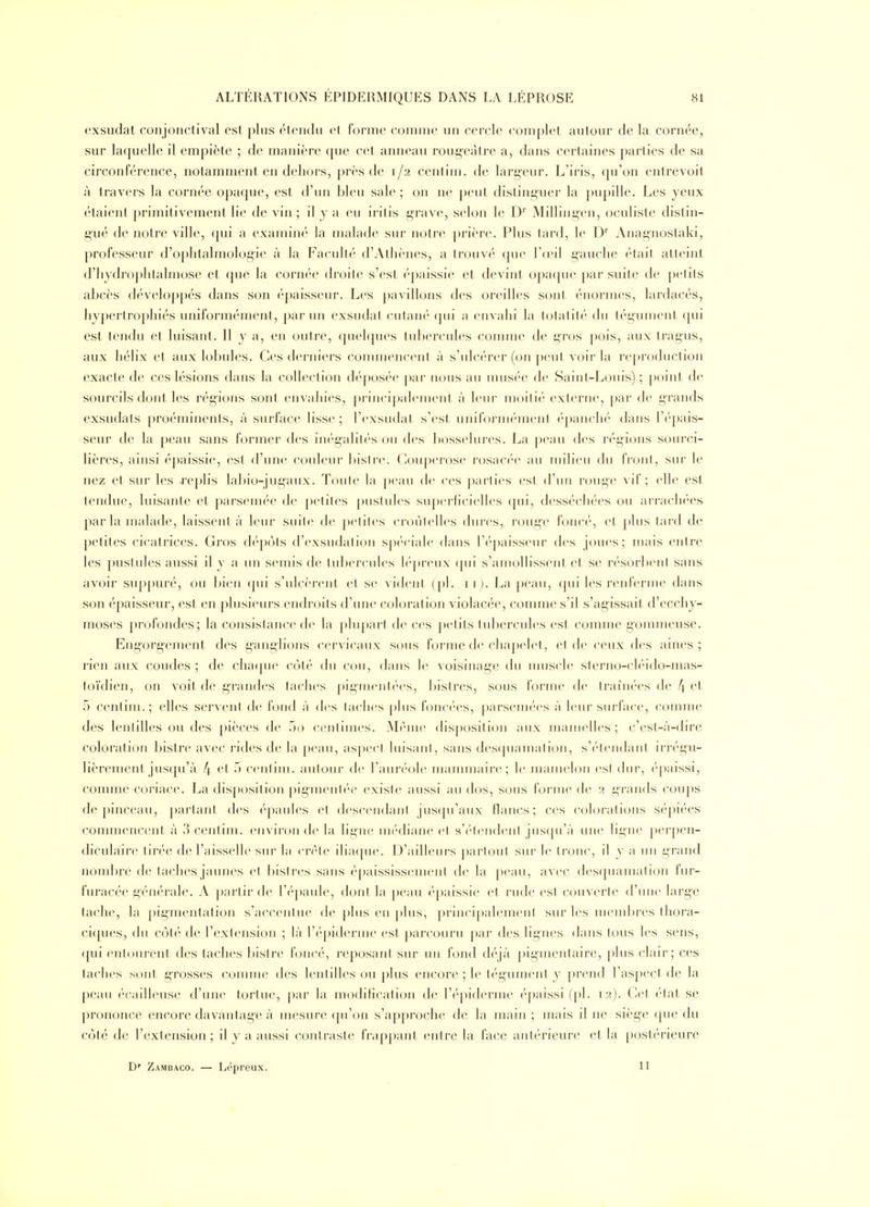 exsudât conjonctival est plus étendu et l'orme comme un cercle complet autour de la cornée, sur laquelle il empiète ; de manière que cet anneau rougeàtre a, dans certaines parties de sa circonférence, notamment en dehors, près de 1/2 centini. de largeur. L'iris, cju'on entrevoit à travers la cornée opaque, est d'un bleu sale ; on ne peut distinguer la pupille. Les yeux étaient primitivement lie de vin ; il y a eu iritis grave, selon le D'' Millingen, oculiste distin- gué de notre ville, (pii a examiné la malade sur notre j)rière. Plus tard, le D'' Anagnostaki, professeur d'ophtalmologie à la Faculté d'Athènes, a trouvé (pie l'd'il gauche ('taif atteint d'hydroplitalmose et que la cornée droite s'est ('paissie et devint opa([ue par suite de petits abcès développés dans son épaisseur. Les pavillons des oreilles sont énormes, lardacés, hypertrophiés uniformément, par un exsudât cutan*' ([ui a envahi la 1(jlatité du tégument ([ui est tendu et luisant. Il y a, en (juire, (juehjues tubercules connue de gros pois, aux Iragus, aux hélix et aux lobules. Ces derniers commencent à s'ulcérer (on peut voir la reproduction exacte de ces lésions dans la collect ion dé|)Osée par nous au musée de Saint-Louis) ; point de sourcils dont les régions sont envahies, principalement à leur moitié externe, [)ar de grands exsudais proéminents, à surface lisse; l'exsudat s'est uniFornK'menl é[)anch(' dans l'épais- seur de la j)eau sans former des inégalités ou des bosselures. La peau des r(''gions sourci- lières, ainsi épaissie, est d'une couleur bisirc. (4)iq)er'0se rosacée au milieu du IVonl, sur le nez et sur les xeplis lal)io-jugaux. Toute la peau de ces parties est d'un rouge vif; elle est tendue, luisante et parsemée de petites pustules superhcielles cpii, desséchées ou arrachées par la malade, laissent à leur suite de petites croùlelh^s dures, rouge foncé, et j)lus tard de petites cicatrices. Gros d(''pots d'exsudation sp(''ciale dans ré])aisseur des joues; mais entre les pustules aussi il y a un semis de tulx'rcides h'jii'eux (pii s'aniullissciil et se résorbent sans avoir suppuré, ou bien (pii s'ulcèrent et se vident (|)1. 11 ). La peau, (pii les renferme dans son épaisseur, est en plusieui's endroits d'une coloration violacée, conmie s'il s'agissait d'ecchy- moses profondes; la consistance de la plupart de ces petits tubercules est comme gonmieuse. Engorgement des ganglions cervicaux sous forme de chapelet, el de ceux des aines ; rien aux coudes; de cha([ue côté du cou, dans le voisinage du nuiscle slerno-cli'ido-mas- toïdien, on voit de grandes taches [»ig-menl(M's, bistres, sous forme de traînées de /} et 5 centim.; elles servent de fond à des taches plus foncées, parsemées à leur surface, comme des lentilles ou des pièces de 50 centimes. Même disposition aux mamelles; c'esl-à-dire coloration bistre avec rides de la peau, aspect luisanl, sans des(piamation, s'étendant irrégu- lièrement jusqu'à 4 t't 5 centim. autour de l'aun-ole mammaire; le mamelon est dur, épaissi, comme coriace. La disposition pigineiil(N' existe aussi au dos, sous forme de 2 grands cou[)s de pinceau, [)artanl des t'paules et desceiidaiil jusqu'aux flancs; ces colorations sépiées commencent à 3 centim. environ de la ligne médiane el s'('tendenl jus(prà une ligne perpen- diculaire tirée de l'aisselle sur la crête ilia([ue. D'ailleurs partout sur le tronc, il y a un grand nombre de taches jaunes et bistres sans ('paississemeni de la peau, avec desquamation fur- furacée générale. A j)arlir de l'épaule, dont la peau éj)aissie et rude est ccmverte d'une large tache, la pigmentation s'accentue de plus en |)lus, principalement sur les membres thora- ciques, du côté de l'extension ; là r<''piderme est parcouru par des lignes dans tous les sens, qui entourent des taches bistre foncé, reposant sur un fond déjà pigmentaire, plus clair; ces taches sont grosses comme des lentilles ou ])lus encore ; le tégument y prend l'aspect de la peau écalUeuse d'une tortue, par la modification de l'épiderme épaissi (pl. 12). Cet état se prononce encore davantage à mesure ([u'on s'ap[)roche de la main ; mais il ne siège (pie du côté de l'extension; il y a aussi contraste frap[)anl, entre la face antérieure et la i>ostérieure D' Zambaco. — Lépreux. 11