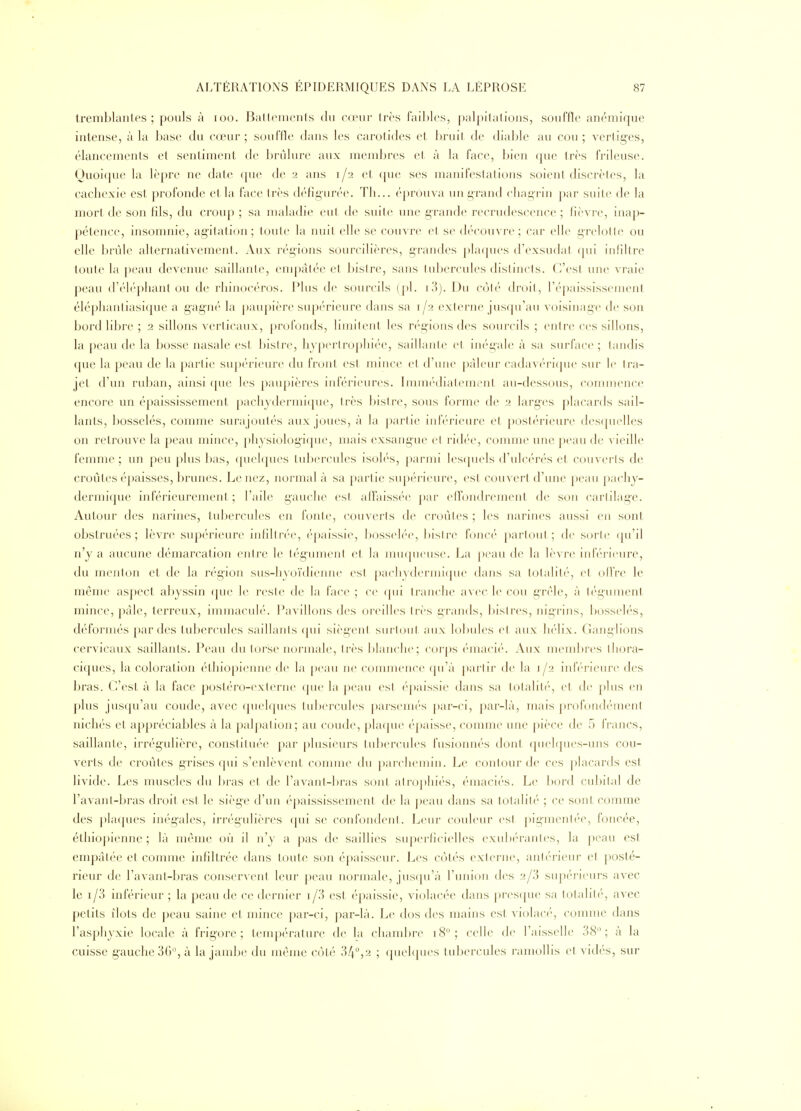 tremblantes; pouls à loo. Baftenicnls du cœur très faibles, palpitations, souffle anémique intense, à la base du cœur; sou file dans les carotides et bruit de diable au cou; verliges, élancements et sentiment de brûlure aux membres et à la face, bien que très frileuse. Quoique la lèpre ne date (pie de 2 ans 1/2 et (pie ses manifestai ions soient discrèt es, la cachexie est profonde cl, la face très défigurée. Th... éprouva un grand chagrin par suite de la mort de son fils, du croup ; sa maladie eut de suite une grande recrudescence ; fièvre, inap- pétence, insomnie, agitation; toute la nuit elle se couvre et se découvre; car elle grelotte ou elle brûle alternativement. Aux régions sourcilières, grandes ])laques d'exsudat qui infiltre toute la peau devenue saillante, empâtée et Inslre, sans tubercules distincts. C'est une vraie peau d'éh'phant ou de rhinocéros. Plus de sourcils (pl. ^'^). Du côl('' droit, répaississement éléphantiasique a gag'Jié la paupière supérieure dans sa 1/2 externe jus([ii'au voisinage de son bord libre ; 2 sillons verticaux, profonds, limitent les régions des sourcils ; entre ces sillons, la peau de la bosse nasale est bistre, hypertrophiée, saillante et inég'ale à sa surface ; tandis que la peau de la partie supérieure du front est mince et trune pâleur cadavc'rique sur le tra- jet d'un ruban, ainsi ([ue les paupières inférieures. ImiiK-diatemenl au-dessous, commence encoj'c un épaississement pachydermiipie, très bistre, sous forme de 2 larges placards sail- lants, bosselés, comme surajoutés aux joues, à la partie inférieure et postérieure des(pielles on retrouve la peau mince, physiologique, mais exsang-ue et ridée, comme une peau de vieille femme ; un peu plus bas, (pielques tubercules isolés, parmi lescpiels d'ulcérés et couverts de croûtes épaisses, brunes. Le nez, normal à sa partie supérieure, est couvert d'une ])eau pachy- dermique inférieurement ; l'aile gauche est aiïaissée par effondrement de son cartilage. Autour des narines, tubercules en fonte, couverts de croûtes ; les narines aussi en sont obstruées; lèvre supérieure infiltn'e, épaissie, bossel(''(>, bistre foncé partout; de sorte qu'il n'y a aucune démarcation entre le tégument et la inutpieiise. La peau de la lèvre inférieure, du menton et de la région sus-hyoïdienne est pachydermi([ue dans sa totalité, et ollVe le ménje aspect al>yssin (pie le reste de la face ; ce (pii tranche a^ec le cou grêle, à tégument, mince, paie, terreux, immaculé. Pavillons des oreilles très grands, bisires, nigrins, bosseli's, déformés |)ardes tubercules saillanis (pii si(\g('nt surhjiil aux lobules et aux li(''lix. Ganglions cervicaux saillants. Peau du torse normale, tn-s blanche; corps éniacié. Aux membres thora- ciques, la coloration éthiopienne de la peau ne commence qu'à partir de la 1/2 inf(''rieure des bras. C'est à la face postéro-externe que la peau est épaissie dans sa totalit('', et de plus en plus jusfpi'au coude, avec (piehpies tubercules parsenn's |)ar-ci, j^ar-Ià, mais profond('ment nichés et appréciables à la palpation; au coude, pla(jue éj)aisse, comme une pièce de 5 francs, saillante, irrég-ulière, constituée par plusieurs tubercules fusionnés dont quelques-uns cou- verts de croûtes grises qui s'enlèvent comme du parchemin. Le contour de ces ])lacards est livide. Les muscles du Ijras et de l'avant-ljras sont alroj)hi(-s, éinaciés. Le bord cubital de l'avant-bras droit est le siège d'un épaississement de la ])eau dans sa totalité ; ce sont comme des ])Ia(pies inégales, irrégulières ([ui se confondeni. Leur couleur es! piginenli'e, foncée, éthiopienne; là même où il n'y a pas de saillies superficielles exidx'ranles, la peau est empalée et comme infiltrée dans toute son épaisseur. Les C()tés externe, antérieur et posté- rieur de l'avant-bras conservent leur peau normale, jusqu'à l'union des 2/3 supérieurs avec le 1/3 inférieur ; la peau de ce dernier i/3 est épaissie, violacée dans presque sa totalité, avec petits îlots de peau saine et mince par-ci, ])ar-là. Le dos des mains est viobuM-, comme dans l'asphyxie locale à frigore ; température de la chambre 18; celle de l'aisselle 38; à la cuisse g-auclie3G%à la jambe du même cùlc 34,2 ; (piehjues tubercules ramollis et vidés, sur