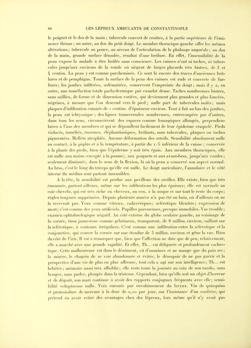 le poignet et le dos de la main ; tubercule couvert de croûtes, à la partie supérieure de l'émi- nence thénar ; un autre, au dos du petit doigt. Le membre thoracique gauche offre les mêmes altérations ; tubercule au pouce, au niveau de l'articulation de la phalange unguéale ; au dos de la main, g-rande surface dénudée, résultat d'une brûlure. En effet, l'insensibilité de la peau expose la malade à être brûlée sans conscience. Les cuisses n'ont ni taches, ni tuber- cules jusqu'aux environs de la rotule où siègent de larges placards très bistres, de 3 et 4 centim. La peau y est comme parcheminée. Ce sont là encore des traces d'anciennes brû- lures et de pemphigus. Toute la surlace de la peau des cuisses est rude et couverte de fur- fures ; les jambes infiltrées, œdématiées, conservent l'empreinte du doigt ; mais il y a, en outre, une tuméfaction totale pachydermique par exsudât dense. Taches nombreuses bistres^ sans saillies, de forme et de dimension variées, qui deviennent plus grandes et plus foncées, négrines, à mesure que l'on descend vers le pied ; nulle part de tubercules isolés ; mais plaques d'infiltration cutanée de i centim. d'épaisseur environ. Tout à fait au bas des jambes, la peau est ichtyosique ; des lignes transversales nombreuses, entrecoupées par d'autres, dans tous les sens, circonscrivent des espaces comme losangiques allongés, perpendicu- laires à l'axe des membres et qui se dépouillent facilement de leur épiderme craquelé. Pieds violacés, tuméfiés, énormes, élépliantiasiques, brûlants, sans tubercules, plaques ou taches pigmentées. Mollets atrophiés. Aucune déformation des orteils. Sensibilité absolument nulle au contact, à la piqûre et à la température, à partir du i/5 inférieur de la cuisse ; conservée à la plante des pieds, bien que l'épiderme y soit très épais. Aux membres thoraciques, elle est nulle aux mains (excepté à la paume), aux poignets et aux avant-bras, jusqu'aux coudes ; seulement diminuée, dans le sens de la flexion, là où la peau a conservé son aspect normal. Au bras, c'est le long du triceps qu'elle est nulle. Le doigt auriculaire, l'annulaire et le côté interne du médius sont partout insensibles. A la tête, la sensibilité est perdue aux pavillons des oreilles. Elle existe, bien que très émoussée, partout ailleurs, même sur les infiltrations les plus épaisses; elle est normale au cuir chevelu, qui est très riche en cheveux, au cou, à la nuque et sur tout le reste du corps; règles toujours supprimées. Depuis plusieurs années n'a pas été au bain, où d'ailleurs on ne la recevrait pas. Yeux comme vitreux, cadavériques; sclérotique bleuâtre; expression de mort; c'est comme des yeux artificiels. Pupilles paresseuses, presque immobiles. Vue trouble ; examen ophtalmologique négatif. Au côté externe du globe oculaire gauche, au voisinage de la cornée, tissu jaune-rose comme gélatineux, transparent, de 8 millim. environ, saillant sur la sclérotique, à contours irréguliers. C'est comme une infiltration entre la sclérotique et la conjonctive, qui couvre la cornée sur une étendue de 3 millim. environ et gène la vue. Rien du côté de l'iris. Il est à remarquer que, bien que l'affection ne date que de peu, relativement, elle a marché avec une grande rapidité. Et effet, Th... est défigurée et profondément cachec- tique. Cette malheureuse est dans le dénûment, vit d'aumônes et ne mange que du pain sec; la misère, le chagrin de se voir abandonnée et évitée, le désespoir de ne pas guérir et la perspective d'une vie de plus en plus affreuse, tout cela a agi sur son intelligence; Th... est hébétée; mémoire aussi très affaiblie; elle reste toute la journée au coin de son taudis, sans bouger, sans parler, plongée dans la tristesse. Cependant, bien qu'elle soit un objet d'horreur et de dégoût, son mari continue à avoir des rapports conjugaux fréquents avec elle; sensi- bilité voluptueuse nulle. Voix enrouée par envahissement du larynx. Vin de quinquina et proto-iodure de mercure à la dose de o,io par jour, sur l'insistance d'un confrère, qui prétend en avoir retiré des avantages chez des lépreux, lors même qu'il n'y avait pas