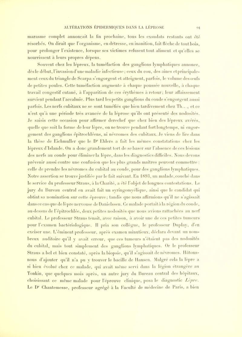marasme complet annonçait la fin prochaine, tous les exsiidats restants ont été résorbés. On dirait que l'organisme, en détresse, en inanition, fait flèche de tout bois, pour prolonger l'existence, lorsque ses victimes refusent tout aliment et qu'elles se nourrissent à leurs propres dépens. Souvent chez les lépreux, la tuméfaction des ganglions lymphatiques annonce, dèsle début, l'invasion d'une maladie infectieuse; ceux du cou, des aines etprincipale- ment ceux du triangle de Scarpa s'engorgent et atteignent, parfois, le volume des œufs de petites poules. Cette tuméfaction augmente a chaque poussée nouvelle, à chaipie travail congestif cutané, à l'apparition de ces érythèmes à retour; leur affaissement survient pendant l'accalmie. Plus tard les petits ganglions du coude s'engorgent aussi parfois. Les nerfs cubitaux ne se sont tuméfiés que bien tardivement chez Th..., et ce n'est qu'à une période très avancée de la léprose qu'ils ont présenté des nodosités. Je saisis cette occasion pour affirmer derechef que chez bien des lépreux avérés, quelle que soit la forme de leur lèpre, on ne trouve pendant fort longtemps, ni engor- gement des ganglions épitrochléens, ni névromes des cubitaux. Je viens de lire dans la thèse de Eichmuller que le D'' Elilers a fait les mêmes constatations cliez les lépreux d'Islande. On a donc grandement tort de se baser sur l'absence de ces lésions des nerfs au coude pour éliminerla lèpre, dans les diagnostics difficiles. Nous devons prévenir aussi contre une confusion que les plus grands maîtres peuvent commettre : celle de prendre les névromes du cubital au coude, pour des ganglions lymphatiques. Notre assertion se trouve justifiée par le fait suivant. En 1893, un malade, couché dans le service du professeur Straus, à la Charité, a été l'objet de longues contestations. Le jury du Bureau central en avait fait un syringomyélique, ainsi que le candidat qui obtint sa nomination sur cette épreuve ; tandis que nous afTirmions qu'il ne s'agissait dansée cas que de lèpre nerveuse deDanielssen. Ce malade portait à la région du coude, au-dessus de l'épitrochlée, deux petites nodosités que nous avions rattachées au nerf cubital. Le professeur Straus tenait, avec raison, à avoir une de ces petites tumeurs pour l'examen bactériologique. 11 pria son collègue, le professeur Duplay, d'en exciser une. L'éminent professeur, après examen minutieux, déclara devant un nom- breux auditoire qu'il y avait erreur, que ces tumeurs n'étaient pas des nodosités du cubital, mais tout simplement des ganglions lymphatiques. Or le professeur Straus a bel et bien constaté, après la biopsie, qu'il s'agissait de névromes. Hàtons- nous d'ajouter qu'il n'a pu y trouver le bacille de Hansen. Malgré cela la lèpre a si bien évolué chez ce malade, qui avait même servi dans la légion étrangère au Tonkin, que quelques mois après, un autre jury du Bureau central des hôpitaux, choisissant ce même malade pour l'épreuve clinique, posa le diagnostic Ll-prc. Le D Chantemesse, professeur agrégé à la Faculté de médecine de Paris, a bien