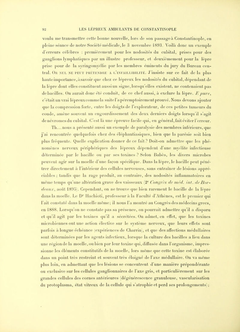 voulu me transmettre cette bonne nouvelle, lors de son passage à Constantinople, en pleine séance de notre Société médicale, le 3 novembre 1893. Voilà donc un exemple d'erreurs célèbres : premièrement pour les nodosités du cubital, prises pour des ganglions lymphatiques par un illustre professeur, et deuxièmement pour la lèpre prise pour de la syringomyélie par les membres éminents du jury du Bureau cen- tral. Or nul ne peut prétendre a i/infaillibilité. J'insiste sur ce fait de la plus haute importance, à savoir que chez ce lépreux les nodosités du cubital, dépendant de la lèpre dont elles constituent aussi un signe, lorsqu'elles existent, ne contenaient pas de bacilles. On aurait donc été conduit, de ce chef aussi, à exclure la lèpre. E pure., c'était un vrai lépreux comme la suite l'a péremptoirement prouvé. Nous devons ajouter que la compression forte, entre les doigts de l'explorateur, de ces petites tumeurs du coude, amène souvent un engourdissement des deux derniers doigts lorsqu'il s'agit denévromesclu cubital. C'est là une épreuve facile qui, en général, fait éviter l'erreur. Tli... nous a présenté aussi un exemple de paralysie des membres inférieurs, que j'ai rencontrée quelquefois chez des éléphantiasiques, bien que la parésie soit bien plus fréquente. Quelle explication donner de ce fait ? Doit-on admettre que les phé- nomènes nerveux périphériques des lépreux dépendent d'une myélite infectieuse déterminée par le bacille ou par ses toxines ? Selon Babès, les divers microbes peuvent agir sur la moelle d'une façon spécifique. Dans la lèpre, le bacille peut péné- trer directement à l'intérieur des cellules nerveuses, sans entraîner de lésions appré- ciables ; tandis que la rage produit, au contraire, des nodosités inflammatoires en même temps qu'une altération grave des vaisseaux (â** Congres de méd. int. de Bor- deaux, août 1895). Cependant, on ne trouve que bien rarement le bacille de la lèpre dans la moelle. Le D' Hachioti, professeur à la Faculté d'Athènes, est le premier qui l'ait constaté dans la moelle même ; il nous l'a montré au Congrès des médecins grecs, en 1888. Lorsqu'on ne constate pas sa présence, on pourrait admettre qu'il a disparu et qu'il agit par les toxines qu'il a sécrétées. On admet, en effet, que les toxines microbiennes ont une action élective sur le système nerveux, que leurs effets sont parfois à longue échéance (expériences de Charrin), et que des affections médullaires sont déterminées par les agents infectieux, lorsque la culture des bacilles a lieu dans une région de la moelle, ou bien par leur toxine qui, diffusée dans l'organisme, impres- sionne les éléments constitutifs de la moelle, lors même que cette toxine est élaborée dans un point très restreint et souvent très éloigné de l'axe médullaire. On va même plus loin, en admettant que les lésions se concentrent d'une manière prépondérante ou exclusive sur les cellules ganglionnaires de l'axe gris, et particulièrement sur les grandes cellules des cornes antérieures (dégénérescence granuleuse, vascularisation du protoplasma, état vitreux de la cellule qui s'atrophie et perd ses prolongements) ;