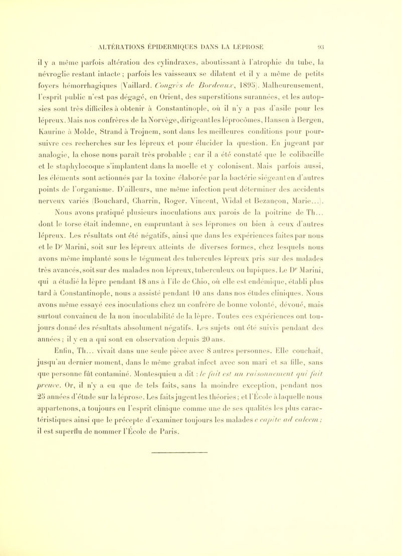 il y a même parfois altération des cylindraxes, aboutissant à l'atrophie du tube, la névroglie restant intacte ; parfois les vaisseaux se dilatent et il y a môme de petits foyers hémorrhagiques (Vaillard. Co/fs^-/-rs de Bordvdux^ 1895). Malheureusement, l'esprit public n'est pas dégagé, en Orient, des superstitions surannées, et les autop- sies sont très difliciles à obtenir à Gonstantinople, où il n'y a pas d'asile pour les lépreux. Mais nos confrères de la Norvège, dirigeantles léprocômes, Mansen à Bergen, Kaurine à Molde, Strand à Trojnem, sont dans les meilleures conditions pour pour- suivre ces recherches sur les lépreux et pour élucider la question. En jugeant par analogie, la chose nous paraît très probable ; car il a été constaté que le colibacille et le staphylocoque s'implantent dans la moelle et y colonisent. Mais parfois aussi, les éléments sont actionnés par la toxine élaborée par la bactérie siégeant en d'autres points de l'organisme. D'ailleurs, une même infection peut déterminer des accidents nerveux variés (Bouchard, (^harrin, Roger, Vincent, Widal et Bezançon, Marie...). Nous avons pratiqué plusieurs inoculations aux parois de la poitrine de Th... dont le torse était indemne, en empruntant à ses lépromes ou bien à ceux d'autres lépreux. Les résultats ont été négatifs, ainsi que dans les expériences faites par nous et le D'' Marini, soit sur les lépreux atteints de diverses formes, chez lesquels nous avons même implanté sous le tégument des tubercules lépreux pris sur des malades très avancés, soit sur des malades non lépreux, tuberculeux ou lupiques. Le D' Marini, qui a étudié la lèpre pendant 18 ans à l'île de Gliio, où elle est endémique, établi plus tard à Gonstantinople, nous a assisté pendant 10 ans dans nos études cliniques. Nous avons même essayé ces inoculations chez un confrère de bonne volonté, dévoué, mais surtout convaincu de la non inoculabilité de la lèpre. Toutes ces expériences ont tou- jours donné des résultats absolument négatifs. Lfs sujets ont été suivis pendant des années; il y en a qui sont en observation depuis 20 ans. Enfin, Tli... vivait dans une seule pièce avec 8 autres personnes. Elle couchait, jusqu'au dernier moment, dans le même grabat infect avec son mari et sa fille, sans que personne fût contaminé. Montesquieu a dit : le fait est un raisoniieinent qui fait preuve. Or, il n'y a eu que de tels faits, sans la moindre exception, pendant nos 25 années d'étude sur laléprose. Les faits jugent les théories; et l'Ecole àlaquelle nous appartenons, a toujours eu l'esprit clinique comme une de ses qualités les plus carac- téristiques ainsi que le précepte d'examiner toujours les malades e eapite ad ealeem; il est superflu de nommer l'Ecole de Paris.