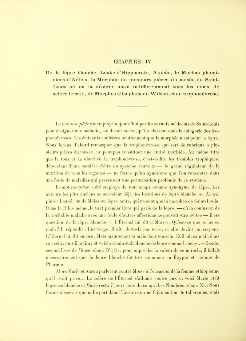 CHAPITRE IV De la lèpre blanche, Leuké d'Hippocrate, Alphée, le Morbus phœni- cicus d'Aétius, la Morphée de plusieurs pièces du musée de Saint- Louis où on la désigne aussi indifféremment sous les noms de sclérodermie, de Morphea alba plana de ^Wilson, et de trophonévrose. Le mot morphée est employé aujourd'hui par les savants médecins de Saint-Louis pour désigner une maladie, soi-disant neuve, qu'ils classent dans la catégorie des tro- phonévroses. Ces éminents confrères soutiennent que la morphée n'est point la lèpre. Nous ferons d'abord remarquer que la trophonévrose, qui sert de rubrique à plu- sieurs pièces du musée, ne peut pas constituer une entité morbide. Au même titre que la toux et la diarrhée, la trophonévrose, c'est-à-dire les troubles trophiques, dépendant d'une manière d'être du système nerveux — le grand régulateur de la nutrition de tous les organes — ne forme qu'un syndrome que l'on rencontre dans une foule de maladies qui présentent une perturbation profonde de ce système. Le mot morphea a été employé de tout temps comme synonyme de lèpre. Les auteurs les plus anciens se servaient déjà des locutions de lèpre blanche ou Leucé^ plutôt Leuké, ou de Mêlas ou lèpre noire, qui ne sont que la morphée de Saint-Louis. Dans la Bible même, le tout premier livre qui parle de la lèpre, — oii la confusion de la véritable maladie avec une foule d'autres affections ne pouvait être évitée — il est question de la lèpre blanche. « L'Éternel lui dit (à Moïse) : Qu'est-ce que tu as en main ? Il répondit : Une verge. 11 dit : Jette-la par terre; et elle devint un serpent. L'Eternel lui dit encore : Mets maintenant ta main dans ton sein. Et il mit sa main dans son sein; puis il la tira; et voici samain étaitblanche de lèpre comme la neige. » (Exode, second livre de Moïse, chap. IV.) Or, pour apprécier la valeur de ce miracle, il fallait nécessairement que la lèpre blanche fût très commune en Egypte et connue de Pharaon. Alors Marie et Aaron parlèrent contre Moïse à l'occasion de la femme éthiopienne qu'il avait prise... La colère de l'Eternel s'alluma contre eux et voici Marie était lépreuse blanche et Marie resta 7 jours hors du camp. (Les Nombres, chap. XI.) Nous ferons observer que nulle part dans l'Ecriture on ne fait mention de tubercules, mais