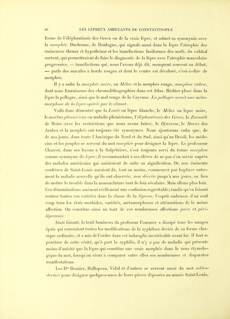 forme de l'élépliantiasis des Grecs ou de la vraie lèpre, et admet sa synonymie avec la morpli.ée. Duchenne, de Boulogne, qui signale aussi dans la lèpre l'atrophie des éminences thénar et hypothénar et les tuméfactions fusiformes des nerfs, du cubital surtout, qui permettraient de faire le diagnostic de la lèpre avec l'atrophie musculaire progressive, — tuméfactions qui, nous l'avons déjà dit, manquent souvent au début, — parle des macules à bords rouges et dont le centre est décoloré, c'est-à-dire de morphée. Il y a enfin la morphée noire., ou Mêlas et la morphée rouge, morpliea ruhra., dont nous fournissons des chromolithographies dans cet Atlas. Richter place dans la lèpre la pellagre, ainsi que le mal rouge de la Gayenne. La pellagre serait une méta- niorpliose de la lèpre opérée par le climat. Voilà donc démontré que \q. Leuké o\i lèpre blanche, le Mêlas ou lèpre noire, le morhus pJiœiricicus ou maladie phénicienne, V éléphant ia si s des Grecs., le Zaraath. de Moïse (avec les restrictions que nous avons faites), le Djuszam, le Baras des Arabes et la morphée ont toujours été synonymes. Nous ajouterons enfin que, de de nos jours, dans toute l'Amérique du Nord et du Sud, ainsi qu'au Brésil, les méde- cins et les peuples se servent du mot morphée pour désigner la lèpre. Le professeur Gharcot, dans ses leçons à la Salpêtrière, s'est toujours servi du terme morpliea comme synonyme de Icpre; il recommandait à ses élèves de ne pas s'en servir auprès des malades américains qui saisiraient de suite sa signification. Or, nos éminents confrères de Saint-Louis auraient dû, tout au moins, commencer par baptiser autre- ment la maladie nouvelle qu'ils ont observée, non r/^'c/vYe jusqu'à nos jours, au lieu de mettre le trouble dans la nomenclature tant de fois séculaire. Mais allons plus loin. Ges dénominations amènent réellement une confusion regrettable ; tandis qu'en faisant rentrer toutes ces variétés dans la classe de la léprose, l'esprit embrasse d'un seul coup tous les états morbides, variétés, métamorphoses et atténuations de la même affection. On constitue ainsi un tout de ces nombreuses affections para et péri- lépreuses. Ainsi faisant, le trait lumineux du professur Fournier a dissipé tous les nuages épais qui couvraient toutes les modifications de la syphilose déviée de sa forme clas- sique ordinaire, et a mis de l'ordre dans cet imbroglio inextricable avant lui. 11 faut se pénétrer de cette vérité, qu'à part la syphilis, il n'y a pas de maladie qui présente moins d'unicité que la lèpre qui constitue une vraie morphée dans le sens étymolo- gique du mot, lorsqu'on vient à comparer entre elles ses nombreuses et disparates manifestations. Les D''* Besnier, Hallopeau, Vidal et d'autres se servent aussi du mot scléro- dcrniie pour désigner quelques-unes de leurs pièces déposées au musée Saint-Louis,