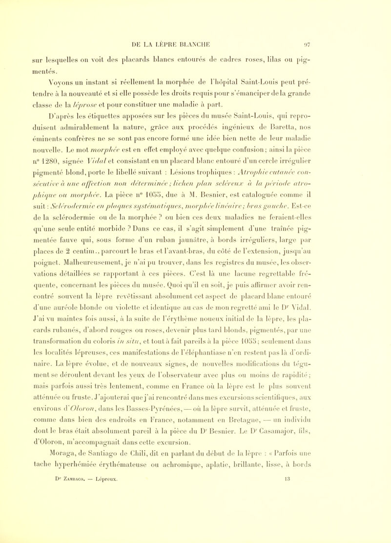 sur lesquelles on voit des placards blancs entourés de cadres roses, lilas ou pig- mentés. Voyons un instant si réellement la morphée de l'hôpital Saint-Louis peut pré- tendre à la nouveauté et si elle possède les droits requis pour s'émanciper delà grande classe de la Icprosc et pour constituer une maladie à part. D'après les étiquettes apposées sur les pièces du musée Saint-Louis, qui repro- duisent admirablement la nature, grâce aux procédés ingénieux de Baretta, nos éminents confrères ne se sont pas encore formé une idée bien nette de leur maladie nouvelle. Le mot morplice est en effet employé avec quelque confusion; ainsi la pièce n 1280, sia-née Vidal et consistant en un placard blanc entouré d'un cercle irréo'ulier pigmenté blond, porte le libellé suivant : Lésions trophiques : Atropliic cutanée con- sécuth'C à une affcctIoJi non déterminée ; lielien plan scléreux c) lu période atro- pJti(pte ou morphée. La pièce n 1055, due à M. Besnier, est cataloguée comme il suit : Selérodermie e?i jyliKjues si/stématiques, morpliée Jméuire ; J>ras L!,aueJie. Est-ce de la selérodermie ou de la morphée ? ou bien ces deux maladies ne feraient-elles qu'une seule entité morbide ? Dans ce cas, il s'agit simplement d'une traînée pig- mentée fauve qui, sous forme d'un ruban jaunâtre, à bords irréguliers, large par places de 2 centim., parcourt le bras et l'avant-bras, du côté de l'extension, jusqu'au poignet. Malheureusement, je n'ai pu trouver, dans les registres du musée, les obser- vations détaillées se rap|)ortant à ces pièces. C'est là une lacune regrettable fré- quente, concernant les pièces du musée. Quoi qu'il en soit, je puis affirmer avoir ren- contré souvent la lèpre revètissant absolument cet aspect de placard blanc entouré d'une auréole blonde ou violette et identique au cas de mon regretté ami le D' Vidal. J'ai vu maintes fois aussi, à la suite de l'érythème noueux initial de la lèpre, les pla- cards rubanés, d'abord rouges ou roses, devenir plus tard blonds, })igmentés, par une transformation du coloris in situ, et tout à fait pareils à la pièce 1055; seulement dans les localités lépreuses, ces manifestations de l'éléphantiase n'en restent pas là d'ordi- naire. La lèpre évolue, et de nouveaux signes, de nouvelles modifications du tégu- ment se déroulent devant les yeux de l'observateur avec plus ou moins de rapidité ; mais parfois aussi très lentement, comme en France où la lèpre est le plus souvent atténuée ou fruste. J'ajouterai que j'ai rencontré dans mes excursions scientifiques, aux environs iVOioron, dans les Basses-Pyrénées, — où la lèpre survit, atténuée et fruste, comme dans bien des endroits en France, notamment en Bretagne, — un individu dont le bras était absolument pareil à la pièce du D' Besnier. Le D' Gasamajor, fils, d'Oloron, m'accompagnait dans cette excursion. Moraga, de Santiago de Gliili, dit en parlant du début de la lèpre : « Parfois une tache hyperhémiée érythémateuse ou achromique, aplatie, brillante, lisse, à bords D'' Zambaco. — Lépreux. 13