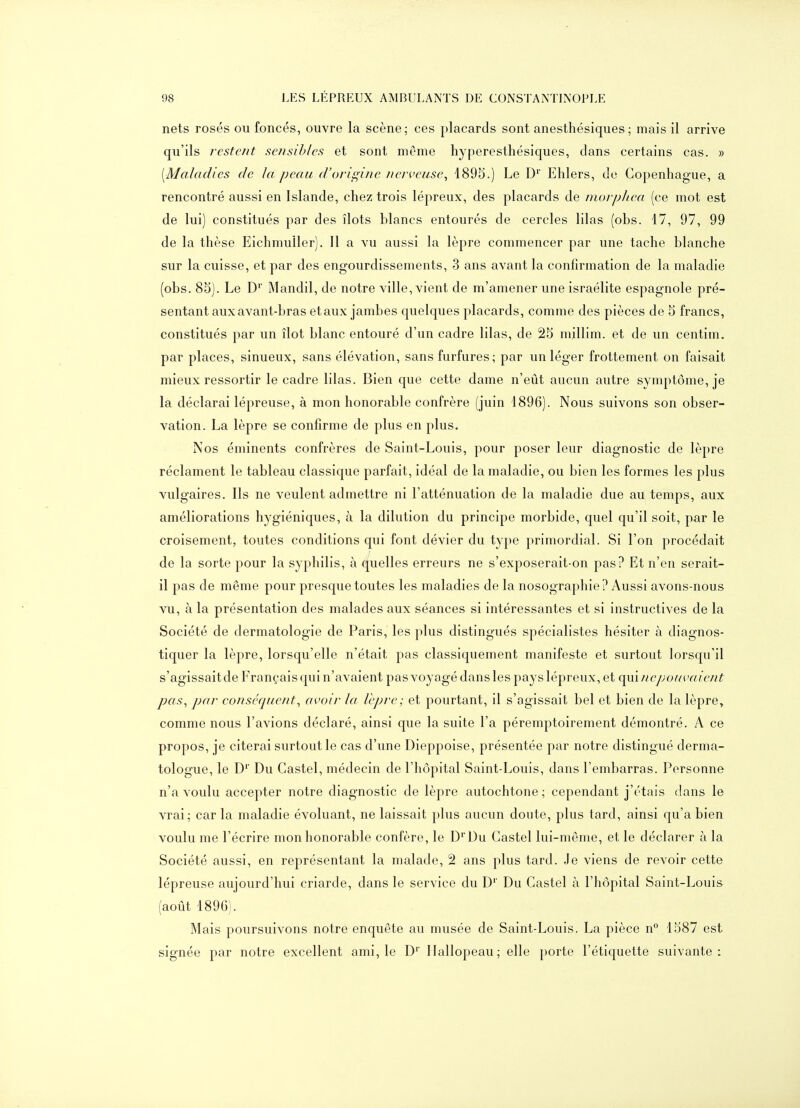 nets rosés ou foncés, ouvre la scène; ces placards sont anesthésiques; mais il arrive qu'ils restent sensibles et sont même hyperesthésiques, dans certains cas. » [Maladies de la peau d'origine nerveuse^ 1895.) Le D'' Ehlers, de Copenhague, a rencontré aussi en Islande, chez trois lépreux, des placards de morpliea (ce mot est de lui) constitués par des îlots blancs entourés de cercles lilas (obs. 17, 97, 99 de la thèse Eichmuller). Il a vu aussi la lèpre commencer par une tache blanche sur la cuisse, et par des engourdissements, 3 ans avant la confirmation de la maladie (obs. 85). Le D' Mandil, de notre ville, vient de m'amener une Israélite espagnole pré- sentant aux avant-bras et aux jambes quelques placards, comme des pièces de 5 francs, constitués par un îlot blanc entouré d'un cadre lilas, de 25 millim. et de un centim. par places, sinueux, sans élévation, sans furfures; par un léger frottement on faisait mieux ressortir le cadre lilas. Bien que cette dame n'eût aucun autre symptôme, je la déclarai lépreuse, à mon honorable confrère (juin 1896). Nous suivons son obser- vation. La lèpre se confirme de plus en plus. Nos éminents confrères de Saint-Louis, pour poser leur diagnostic de lèpre réclament le tableau classique parfait, idéal de la maladie, ou bien les formes les plus vulgaires. Ils ne veulent admettre ni l'atténuation de la maladie due au temps, aux améliorations hygiéniques, à la dilution du principe morbide, quel qu'il soit, par le croisement, toutes conditions qui font dévier du type primordial. Si l'on procédait de la sorte pour la syphilis, à Quelles erreurs ne s'exposerait-on pas? Et n'en serait- il pas de même pour presque toutes les maladies de la nosographie? Aussi avons-nou s vu, à la présentation des malades aux séances si intéressantes et si instructives de la Société de dermatologie de Paris, les plus distingués spécialistes hésiter à diagnos- tiquer la lèpre, lorsqu'elle n'était pas classiquement manifeste et surtout lorsqu'il s'agissait de Français qui n'avaient pas voyagé dans les pays lépreux, et (\\nnepouvaient pas^ par conséquent^ avoir la lèpre; et pourtant, il s'agissait bel et bien de la lèpre^ comme nous l'avions déclaré, ainsi que la suite l'a péremptoirement démontré. A ce propos, je citerai surtout le cas d'une Dieppoise, présentée par notre distingué derma- tologue, le D'' Du Castel, médecin de l'hôpital Saint-Louis, dans l'embarras. Personne n'a voulu accepter notre diagnostic de lèpre autochtone; cependant j'étais dans le vrai; car la maladie évoluant, ne laissait plus aucun doute, plus tard, ainsi qu'a bien voulu me l'écrire mon honorable confère, le D' Du Castel lui-même, et le déclarer à la Société aussi, en représentant la malade, 2 ans plus tard. Je viens de revoir cette lépreuse aujourd'hui criarde, dans le service du D' Du Castel à l'hôpital Saint-Louis (août 1896). Mais poursuivons notre enquête au musée de Saint-Louis. La pièce n° 1587 est signée par notre excellent ami, le D'' llallopeau; elle porte l'étiquette suivante: