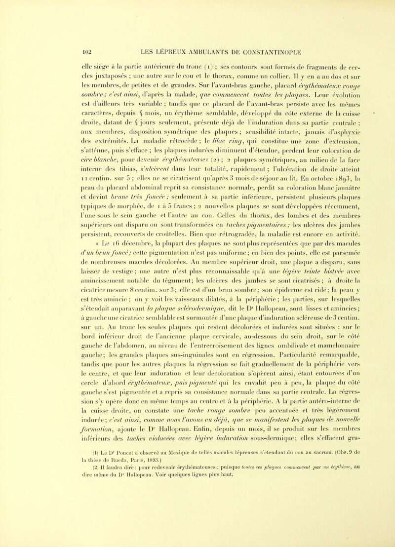 elle siège à la partie antérieure du tronc (i) ; ses contours sont formés de frag-ments de cer- cles juxtaposés ; une autre sur le cou et, le thorax, comme un collier. Il y en a au dos et sur les membres, de petites et de g-randes. Sur l'avant-bras g-auche, placard érythémateiix rouge sombre; c'est ainsi, d'après la malade, que commencent toutes les plaques. Leur évolution est d'ailleurs très variable ; tandis que ce placard de l'avant-bras persiste avec les mêmes caractères, depuis 4 niois, un érythème semblable, développé du côté externe de la cuisse droite, datant de 4 jours seulement, présente déjà de l'induration dans sa partie centrale ; aux membres, disposition symétrique des plaques ; sensibilité intacte, jamais d'asphyxie des extrémités. La maladie rétrocède ; le lilac ring, qui constitue une zone d'extension, s'atténue, puis s'efface ; les plaques indurées diminuent d'étendue, perdent leur coloration de cire blanche, pour devenir érythématemei (a) ; 2 plaques symétriques, au milieu de la face interne des tibias, s'ulcèrent dans leur totalité, rapidement ; l'ulcération de droite atteint 11 centim. sur 5 ; elles ne se cicatrisent qu'après 3 mois de séjour au lit. En octobre 1898, la peau du placard abdominal reprit sa consistance normale^ perdit sa coloration blanc jaunâtre et devint brune très foncée ; seulement à sa partie inférieure, persistent plusieurs plaques typiques de morphée, de i à 5 francs ; 2 nouvelles plaques se sont développées récemment, l'une sous le sein gauche et l'autre au cou. Celles du thorax, des lombes et des membres supérieurs ont disparu ou sont transformées en tachespigmentaires ; les ulcères des jambes persistent, recouverts de croûtelles. Bien que rétrogradée, la maladie est encore en activité. « Le 16 décembre, la plupart des plaques ne sont plus représentées que par-des macules d'un brun foncé ; cette pigmentation n'est pas uniforme ; en bien des points, elle est parsemée de nombreuses macules décolorées. Au membre supérieur droit, une plaque a disparu, sans laisser de vestige ; une autre n'est plus reconnaissable qu'à ime légère teinte bistrée avec amincissement notable du tégument; les ulcères des jambes se sont cicatrisés ; à droite la cicatrice mesure 8 centim. sur 3; elle est d'un brun sombre; son épidémie est ridé; la peau y est très amincie ; on y voit les vaisseaux dilatés, à la périphérie ; les parties, sur lesquelles s'étendait auparavant la plaque sclérodermique, dit le D' Hallopeau, sont lisses et amincies; à gauche une cicatrice semblable est surmontée d'une plaque d'induration scléreuse de 3 centim. sur un. Au tronc les seules plaques qui restent décolorées et indurées sont situées : sur le bord inférieur droit de l'ancienne plaque cervicale, au-dessous du sein droit, sur le côté g-auche de l'abdom-en, au niveau de l'entrecroisement des lignes ombilicale et mamelonnaire gauche; les grandes plaques sus-inguinales sont en régression. Particularité remarquable, tandis que pour les autres placjues la régression se fait graduellement de la périphérie vers le centre, et que leur induration et leur décoloration s'opèrent ainsi, étant entourées d'un cercle d'abord érythémateux, puis pigmenté qui les envahit peu à peu, la plaque du côté gauche s'est pigmentée et a repris sa consistance normale dans sa partie centrale. La régres- sion s'y opère donc en même temps au centre et à la périphérie. A la partie antéro-interne de la cuisse droite, on constate une tache rouge sombre peu accentuée et très légèrement indurée; c'est ainsi, comme nous l'avons vu déjà, que se manifestent les plaques de nouvelle formation, ajoute le D' Hallopeau. Enfin, depuis un mois, il se produit sur les membres inférieurs des taches violacées avec légère induration sous-dermique; elles s'effacent, gra- (1) Le D' Poncet a observé au Mexique de telles macules lépreuses s étendant du cou au sacrum. (Obs. 9 de la thèse de Rueda, Paris, 1893.) (2) Il faudra dire : pour redevenir érythémateuses ; puisque toutes ces plaques commencent par un énjthèmc, au dire même du D'' Hallopeau. Voir quelques lignes plus haut.