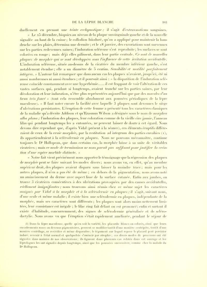 (luollcnicnl en prenant une teinte eçeliijmotiqne ; il s'açil d'cxiravasations sani>uines. (( Le 25 déeenil)re, l)io[)sies au niveau delà phKjuc sus-inguinalel'auelie el de la nouvelle signalée au haut de la cuisse ; le eollodion hiioduré, (|u'on a apj)li([U('' pour niainlenir la l)au- drui'lie sur les plaies,délerniijia une dci inite ; et le i8 janvier, des excoriations son! survenues sur les parties redcveiuies saines; l'indui'alion sch'-rcuse s'est reproduite; les surfaces se sont colorées en rouge; niais déjà elles pâlissent, dans leur partie centrale. (Je sont de noinielles plaques de moi'jdiée qui se sont développées sous rIn fluence de cette irritation accidentelle. L'induration sch'reuse, située au-dessus de la cicalrice du niend)re inférieur gauche, s'est notablement étendue ; elle a un dianièire de 5 centini. Sensibilité et tnotililé parjaitenient intèqres. » L'auteur l'ait reinanpu'r (pie dans aucun cas les pla([ues n'avaient, jus(pi'ici, rlr ni aussi nombreuses ni aussi ('tendues ; et il poursuit ainsi : « la disparition de rindiiraliijn scK'- reuse coïncide constammenlavec une hy[)erhémie il est frappant de voir l'altc'i-ationde ces vastes surfaces qui, pendant si longteni[)s, avaient tranché sui- les parties saines, |)ar leur décoloration et leur induration, n'être plus représentées aujourd'hui (|ue par des macules d'un brun très foncé » ( tout cela ressemble al)solument aux pouss(''es pi'riodicjues de la lèpre maculeuse). <( Il faut noter encore la faclliti'' avec la(|uelle 3 phupies sont devenues le sièg'e d'ulcérations persistantes. L'éruption de cette femme a présenté tous les caractères classi([ues de la maladie fpi'a d('crite Addison et cpi'Erasmus Wilson a désigiu'e sous le nom de niorphea alba plana ; l'induration des plaques, leur coloration comme de la vieille cire jaunie, l'anneau lilas qui pendant- long-temps les a entourées, ne peuvent laisser de doute à cet- égard. Nous devons dire cej)en(lant ([ue, d'après Vidal (présent à la séance), ces éléments ('ruptifs dillV'ro raient de ceux de la vraie nuirphée, par la restitution ad integrum des parties envahies (i), ils appartiendraient à la sclérodernùe en plaques. Nous ne pouvons méconnaître, continue toujours le D' Iiallo])eau, ipu» dans certains cas, la morphée laisse à sa suite de véritables cicatrices ; mais ce mode de ternànaison ne nous parait p)as suffisant pour justifier la créa- tion (Tune espèce morbule distincte. » « Notre fait vient précisémeni nous a|)porler le l(''moignage (pie la rég-ression des plaques de/?/(>/y>//(V peut se faire sm\'anl les modes divers; nous avons vu, en elfel, (|u'au membre sup(''ri(iir droit, des phupies avaient dis|)aru sans laisser la moindre trace; mais pour les autres pla(}ues, il n'en a pas été de même ; en dehors de la |)iginentation, nous avons noté un aniiiicissement du derme avec asj>ect lisse de la surface cutaïu'e. Enlin aux jambes, on trouve ',\ cicatrices consécutives à des ulc(''r'alions |)ro\()(pi(''es par des causes (U'ciilenlellcx, réclleuwnt insignifiantes ; nous trouvons ainsi rf'uiiis chez ce même sujel les caraeli'res assignés par Vidal ét la morphée et à la sclérodermic eu phujucs ; \\ s'agit, suivant nous, d'une seule et même maladie; il existe bien une sch-rodermie en |)la(pies, iiid(''pendante de la morplu'e^ mais ses caractères sont différenls ; les phupies sont alors moins nellement limi- tées, leur consistance est inégale ; le lilac ring' fait (l('fa ut ou est prononcé; enfin el surtout il existe d'habitude, concurremment, des signes de scb-rodermie g(''n('ralis(''e et de sch'n)- dactylie. Nous avons vu (pie rérii|)tioii s'i'lail rapidenieiil ani(''li()r(''e, peiidaiil le s(''|our de (1) Dans la lèpre maculeuse, quelle qu'en soil la variété, les [)lacards blancs ou colorés, ainsi que leurs encadrements roses ou devenus pigmentaires, peuvent se modilier tantôt d'une manière centi'ipète, tantôt d'une manière centrifuge, se revivilier et même disparaître; le tégument sur lequel repose le placard peut persister induré, revenir à l'état normal et quelquefois s'amincir par atrophie; ces divers modes de processus ont été signalés dans maintes de nos observations; ils figurent dans plusieurs cas relatés dans cet ouvrage et les léprologues les ont signalés depuis longtemps, ainsi que les poussées successives, comme chez la malade du D'' Itallopeau.