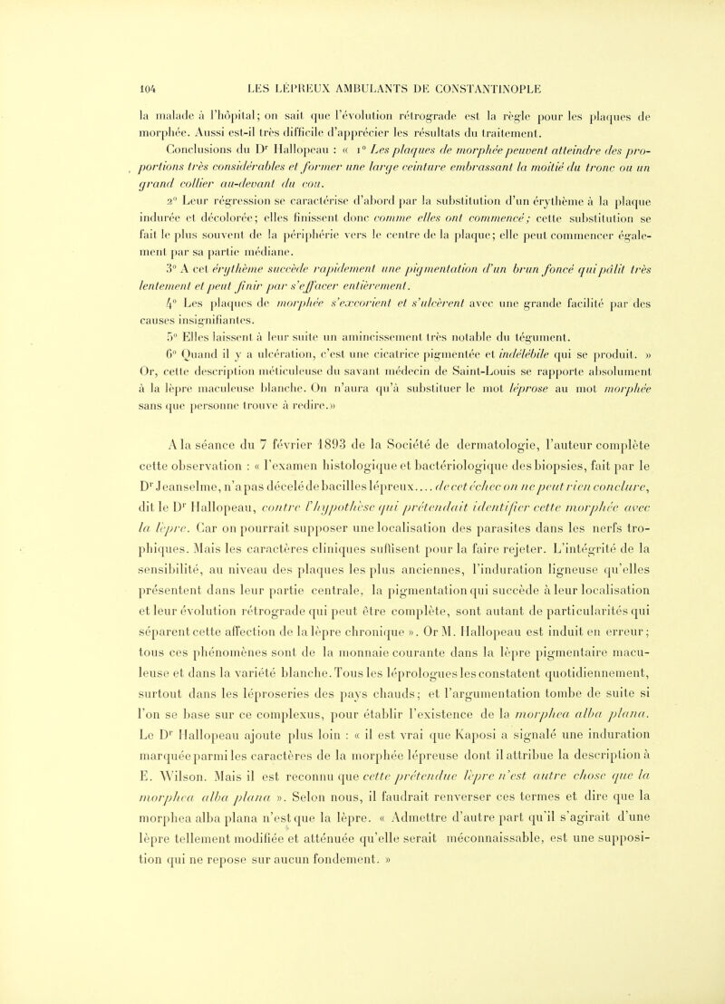 la malade à l'hôpital; on sait que l'évolution rétrograde est la règle pour les plaques de morphée. Aussi est-il très difficile d'apprécier les résultats du traitement. Conclusions du D' Hallopeau : « i° Les plaques de morphée peuvent atteindre des pro- portions très considérables et former une large ceinture embrassant la moitié du tronc ou un grand collier au-devant du cou. 2 Leur régression se caractérise d'abord par la substitution d'un érythème à la plaque indurée et décolorée; elles finissent donc comme elles ont commencé ; cette substitution se fait le plus souvent de la périphérie vers le centre de la plaque; elle peut commencer ég-ale- ment par sa partie médiane. 3° A cet érijthème succède rapidement une pigmentation d'un brun foncé qui pâlit très lentement et peut finir par s'effacer entièrement. 4° Les plaques de morphée s'excorient et s'ulcèrent avec une grande facilité par des causes insignifiantes. 5° Elles laissent à leur suite un amincissement très notable du tégument. 6° Quand il y a ulcération, c'est une cicatrice pigmentée et indélébile qui se produit. » Or, cette description méticuleuse du savant médecin de Saint-Louis se rapporte absolument à la lèpre maculeuse blanche. On n'aura qu'à substituer le mot léprose au mot morphée sans que personne trouve à redire.» A la séance du 7 février 1893 de la Société de dermatologie, l'auteur complète cette observation : « Fexamen histologique et bactériologique des biopsies, fait par le D* Jeanselme, n'apas décelé de bacilles lépreux— de cet échec on ne peut rien conclure., dit le D'' Hallopeau, contre rhypothèse qui prétendait identifier cette niorpJiée avec la Icpre. Car on pourrait supposer une localisation des parasites dans les nerfs tro- phiques. Mais les caractères cliniques suffisent pour la faire rejeter. L'intégrité de la sensibilité, au niveau des plaques les plus anciennes, l'induration ligneuse qu'elles présentent dans leur partie centrale, la pigmentation qui succède à leur localisation et leur évolution rétrograde qui peut être complète, sont autant de particularités qui séparent cette affection de la lèpre chronique ». Or M. Hallopeau est induit en erreur; tous ces phénomènes sont de la monnaie courante dans la lèpre pigmentaire macu- leuse et dans la variété blanche. Tous les léprologues les constatent quotidiennement, surtout dans les léproseries des pays chauds; et l'argumentation tombe de suite si l'on se base sur ce complexus, pour établir l'existence de la morplieci alha plana. Le D' Hallopeau ajoute plus loin : « il est vrai que Kaposi a signalé une induration marquée parmi les caractères de la morphée lépreuse dont il attribue la description à E. Wilson. Mais il est reconnu que ce/fe prétendue Vcpre n'est autre chose que la morphca alha plana ». Selon nous, il faudrait renverser ces termes et dire que la morphea alba plana n'est c[ue la lèpre. « Admettre d'autre part cju'il s'agirait d'une lèpre tellement modifiée et atténuée qu'elle serait méconnaissable, est une supposi- tion qui ne repose sur aucun fondement. »