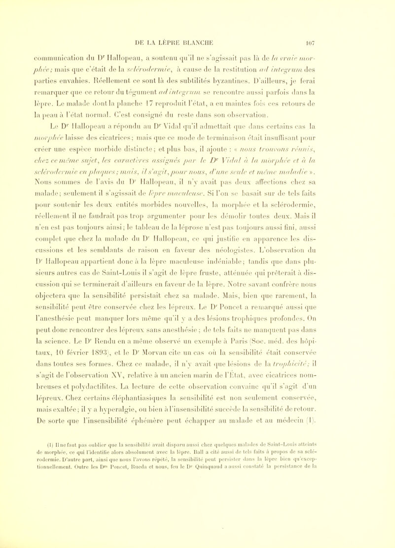 communication du D Ilallopeau, a soutenu qu'il ne s'agissait pas là de la vraie inor- plicc; mais que c'était de la scl('r()dcrmi<\ à cause de la restitution ad iittcgi'uin. des parties envahies. Réellement ce sont là des subtilités byzantines. D'ailleurs, je ferai remarquer que ce retour du tégument ad i/itci^ridii se rencontre aussi parfois dans la lèpre. Le malade dont la planche 17 reju'odiiit l'état, a eu maintes fois ces retours de la peau à l'état normal. C'est consigné du reste dans son observation. Le D' Ilallopeau a répondu au D* Vidal qu'il admettait (pie dans certains cas la Dwrphrc laisse des cicatrices; mais que ce mode de terminaison était insuffisant pour créer une espèce morlnde distincte; et plus bas, il ajoute : « nous trouvons réunis^ chez ce m&nie sujet., les eaructcres uss/i^ués pur Je D^' Vidal à la niorphéc et à la sclérodennie eu plufjues ; imn s, /1 s'ai^/t, pof//' ?ious^ d'une seule et me me nialudie ». Nous sommes de l'avis du l) Ilallopeau, il n'y avait pas deux affections chez sa malade; seulement il s'agissait de lèpre niaeuleuse. Si l'on se basait sur de tels faits pour soutenir les deux entités morbides nouvelles, la morpluM' et la sclérodermie, réellement il ne faudrait pas trop argumenter pour les démolir toutes deux. Mais il n'en est pas toujours ainsi; le tableau de la léprose n'est pas toujours aussi fini, aussi conqilet »pie chez la malade du D' Hallopeau, ce qui justifie en apparence les dis- cussions et les semblants de raison en faveur des néologistes. L'observation du D' Ilallopeau appartient donc à la lèpre maculeuse indéniable; tandis que dans plu- sieurs autres cas de Saint-Louis il s'agit de lèpre fruste, atténuée qui prêterait à dis- cussion qui se terminerait d'ailleurs en faveur de la lèpre. Notre savant confrère nous objectera que la sensibilité persistait chez sa malade. Mais, bien que rarement, la sensibilité peut être conservée chez les lépreux. Le D'' Poucet a reniarqué aussi que l'anesthésie peut manquer lors même qu'il y a des lésions trophiques profondes. On peut donc rencontrer des lépreux sans anesthésie ; de tels faits ne manquent ])as dans la science. Le D'^ Rendu en a même observé un exemjile à Paris (Soc. méd. des hôpi- taux, 10 février 1893), et le D'' Morvan cite un cas oii la sensibilité était conservée dans toutes ses formes. Chez ce malade, il n'y avait que lésions de hv troplneité; il s'agit de l'observation XV, relative à un ancien marin de l'Ltat, avec cicatrices nom- breuses et polydactilites. La lecture de cette observation convainc qu'il s'agit d'un lépreux. Chez certains éléphantiasiques la sensibilité est non seulement conservée, mais exaltée; il y a hyperalgie, ou liien àl'insensiliilité succède la sensibilité de retour. De sorte que l'insensibilité éphémère peut échapper au malade et au médecin (1). (1) Il ne faut pas ouljlicr que la sensibilité avait disparu aussi chez quelques malades de Saint-Louis atteints de rnorphée, ce qui l'identifie alors absolument avec la lèpre. Bail a cité aussi de tels faits cà propos de sa sclé- rodermie. D'autre part, ainsi que nous l'avons répété, la sensibilité peut persister dans la lèpre bien qu'excep- tionnellement. Outre les Df^ Poucet., lUieda et nous, feu le D'' Quinquaud a aussi constaté la persistance de la