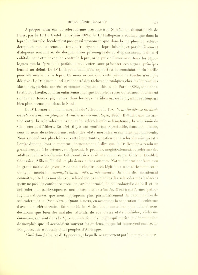 A propos d'un cas de sclérodermie présenté à la Société de dermatologie de Paris, par le D' Du Gastel, le 14 juin 1894, le D' Ilallopeau a soutenu que dans la lèpre l'induration locale n'est pas aussi prononcée f[ue dans la morphée ou scléro- dermie et que l'absence de tout autre signe de lèpre initiale, et particulièrement d'alopécie sourcilière, de desquamation péri-unguéale et d'épaississement du nerf cu];)ital, peut être invoquée contre la lèpre; or je puis alllrmer avec tous les lépro- logues que la lèpre peut parfaitement exister sans présenter ces signes, principa- lement au début. Le D' Hallopeau enfin s'en rapporte à la constatation du bacille pour affirmer s'il y a lèpre. Or nous savons que cette pierre de touche n'est pas décisive. Le D' Rueda aussi a rencontré des taches achromiques chez les lépreux des Marquises, parfois nacrées et comme incrustées (thèses de Paris, 1893), sans cons- tatation de bacille. Je ferai enfin remarquer que les lisérés roses ou violacés deviennent rapidement foncés, pigmentés, dans les pays méridionaux où le pigment est toujours bien plus accusé que dans le Nord. Le D'' Besnier appelle la morphée de Wilson et de Fox dcj-inntosclri'osc Idrddcre ou sclrrodcrinlc en phKjifcs [Annales de dei'imttoIoL:;!<\ LSSO). Il établit une distinc- tion entre la sclérodermie vraie et la sclérodermie 03d(''mateuse, la sclérémie de Chaussier et d'y\libert. En effet, il y a une confusion regrettalde, dans les auteurs, sous le nom de sclérodermie, entre des états morbides essentiellement dilb-rents. Nous reviendrons plus loin sur cette importante (pn^stion de la sclérodermie (pii est à l'ordre du jour. Pour h^ moment, l)ornons-nous à dire que le 1)'' Besnier a rendu un grand service à la science, en si'parant, le premier, magistralement, le sclérèine des adultes, de la sclérodermie. Cette confusion avait été commise par Gintrac, Douljlet, Ghaussier, Alibert, Thirial et plusieurs autres auteurs. Notre éminent cfuifrère a eu le grand mérite de grouper dans un chapitre très légitime « une série nom])reuse de types morbides iiiconiplrtcinciit dctciininrs encore. On doit dès mainlenant connaître, dit-il, les morphées ou sclérodermies en plaques, les sclérodermies lardacées (pour ne pas les confondre avec les carcinodermes), la sclérodactylie de Bail et les sclérodermies asphyxi(pH:'s et mutilantes des extrémités. G'est à ces formes pallio- logiques diverses que nous appliquons plus particulièrement la dénomination de sclérodermies » [loco citato). Quant à nous, en acceptant la séparation du sclérème d'avec les sclérodermies, faite par M. le D' Besnier, nous allons plus loin et nous déclarons que bien des malades atteints de ces divers états morbides, ci-dessus énumérés, rentrent dans la Irprcsc^ maladie polymorphe qui mérite la dénomination de morpht'e que lui accordaient souvent les anciens, et ([ue lui conservent encore, de nos jours, les médecins et les peuples d'Amérique. Ainsi donc, la Leuké d'IIippocrate, à laquelle se rapportent parfaitement plusieurs