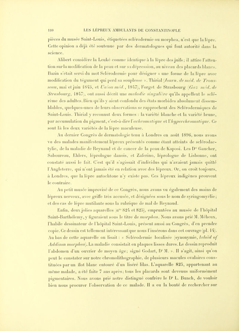 pièces du musée Saint-Louis, étiquetées sclérodermie ou morphea, n'est que la lèpre. Cette opinion a déjà été soutenue par des dermatologues qui font autorité dans la science. Alibert considère la Leuké comme identique à la lèpre des juifs ; il attire l'atten- tion sur la modification de la peau et sur sa dépression, au niveau des placards blancs. Bazin s'était servi du mot Sclérodermie pour désigner « une forme de la lèpre avec modification du tégument qui perd sa souplesse ». Thirial [Jour/i. de nicd. de Trous- seau, mai et juin 1845, et Union nird., 1847), Forget de Strasbourg [Gaz inéd. de Strasbourg', 1847), ont aussi décrit une niaiecdle singiilici-e cju'ils appellent le sclé- rème des adultes. Bien qu'ils y aient confondu des états morbides absolument dissem- blables, quelques-unes de leurs observations se rapprochent des Sclérodermiques de Saint-Louis. Thirial y reconnut deux formes : la variété blanche et la variété brune, par accumulation du pigment, c Qs\,-k-à\ve\de/ii-oniatique et Vliypei'ehroniatique. Ce sont là les deux variétés de la lèpre maculeuse. Au dernier Congrès de dermatologie tenu à Londres en août 1896, nous avons vu des malades manifestement lépreux présentés comme étant atteints de sclérodac- tylie, de la maladie de Reynaud et de cancer de la peau de Kaposi. Les D'- Gaucher, Saboureau, Ehlers, léprologue danois, et Zaferino, léprologue de Lisbonne, ont constaté aussi le fait. C'est qu'il s'agissait d'individus qui n'avaient jamais quitté l'Angleterre, qui n'ont jamais été en relation avec des lépreux. Or, on croit toujours, à Londres, que la lèpre autochtone n'y existe pas. Ces lépreux indigènes prouvent le contraire. Au petit musée improvisé de ce Congrès, nous avons vu également des mains de lépreux nerveux, avec griffe très accusée, et désignées sous le nom de syringomyélie ; et des cas de lèpre mutilante sous la rubricpie de mal de Reynaud. Enfin, deux jolies aquarelles (n°^ 824 et 825), empruntées au musée de l'hôpital Saint-Barthélemy, y figuraient sous le titre de niorpliea. Nous avons prié M. Méheux, l'habile dessinateur de l'hôpital Saint-Louis, présent aussi au Congrès, d'en prendre copie. Ce dessin est tellement intéressant que nous l'insérons dans cet ouvrage (pl. 14). Au bas de cette aquarelle on lisait : « Sclérodermie localisée (synonymie, keloïd. of Addisoii niorpliea]. La maladie consistait en plaques lisses dures. Le dessin reproduit l'abdomen d'un ouvrier de moyen âge; signé Godart, D' M. ». Il s'agit, ainsi qu'on peut le constater sur notre chromolithographie, de plusieurs macules ovalaires cons- tituées par un îlot blanc entouré d'un liséré lilas. L'aquarelle 825, appartenant au même malade, a été faite 7 ans après; tous les placards sont devenus uniformément pigmentaires. Nous avons prié notre distingué confrère le L. Bunch, de vouloir bien nous procurer l'observation de ce malade. Il a eu la bonté de rechercher sur