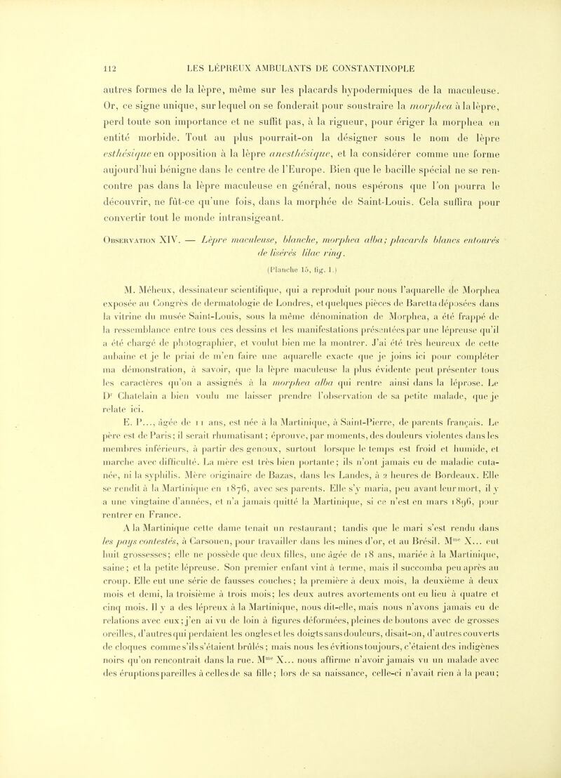 autres formes de la lèpre, même sur les placards hypodermiques de la maculeuse. Or, ce signe unique, sur lequel on se fonderait pour soustraire la morp/iea àlalèpre, perd toute son importance et ne suffit pas, à la rigueur, pour ériger la morphea en entité morbide. Tout au plus pourrait-on la désigner sous le nom de lèpre estliésiqiie en opposition à la lèpre aiiestliésique^ et la considérer comme une forme aujourd'hui bénigne dans le centre de l'Europe. Bien que le bacille spécial ne se ren- contre pas dans la lèpre maculeuse en général, nous espérons que l'on pourra le découvrir, ne fût-ce qu'une fois, dans la morphée de Saint-Louis. Cela suffira pour convertir tout le monde intransigeant. Observation XIV. — Lèpre maculeuse, hlanclie, morphea alba; placards blancs entourés (le lisérés lilac ring. (Planche 15, fig. 1.) M. Méheux, dessinateur scientifique, qui a reproduit pour nous l'aquarelle de Morphea exposée au Cong rès de derniatolog-ie de Londres, et quelques pièces de Baretta déposées dans la vitrine du musée Sainl-Louis, sous la même dénomination de Morphea, a été frappé de la ressembh^nce entre tous ces dessins et les manifestations présentées par une lépreuse qu'il a été chargé de photographier, et voulut bien me la montrer. J'ai été très heureux de cette auliaine et je le priai de m'en faire une aquarelle exacte que je joins ici pour compléter ma démonstration, à savoir, que la lèpre maculeuse la plus évidente peut présenter tous les caractères qu'on a assig-nés à la morphea, alba qui rentre ainsi dans la léprose. Le D' Châtelain a bien voulu me laisser prendre l'observation de sa petite malade, que je relate ici. E. P..., âgée de 11 ans^ est née à la Martinique, à Saint-Pierre, de parents français. Le père est de Paris ; il serait rhumatisant ; éprouve, par moments, des douleurs violentes dans les membres inférieurs, à partir des genoux, surtout lorsque le temps est froid et humide, et marche avec difficulté. La mère est très bien portante; ils u'ont jamais eu de maladie cuta- née, ni la syphilis. Mère originaire de Bazas, dans les Landes, à 2 heures de Bordeaux. Elle se rendit à la Martinique en 1876, avec ses parents. Elle s'y maria, peu avant leur mort, il y a une vingtaine d'années, et n'a jamais quitté la Martinique, si ce n'est en mars 1896, pour rentrer en France. A la Martinique cette dame tenait un restauraul; tandis que le mari s'est rendu dans les pays contestés, à Carsouen, pour travailler dans les mines d'or, et au Brésil. M' X... eut huit grossesses; elle ne possède que deux filles, une âgée de 18 ans, mariée à la Martinique, saine ; et la petite lépreuse. Son premier enfant vint à terme, mais il succomba peu après au croup. Elle eut une série de fausses couches; la première à deux mois, la deuxième à deux mois et demi, la troisième à trois mois; les deux autres avortements ont eu lieu à quatre et cinq mois. Il y a des lépreux à la Martinique, nous dit-elle, mais nous n'avons jamais eu de relations avec eux; j'en ai vu de loin à fig-ures déformées, pleines déboutons avec de grosses oreilles, d'autres qui perdaient les ong-lesetles doig-ts sans douleurs, disait-on, d'autres couverts de cloques comme s'ils s'étaient brûlés ; mais nous les évitions toujours, c'étaient des indigènes noirs qu'on rencontrait dans la rue. M X... nous affirme n'avoir jamais vu un malade avec des éruptions pareilles à celles de sa fille; lors de sa naissance, celle-ci n'avait rien à la peau;