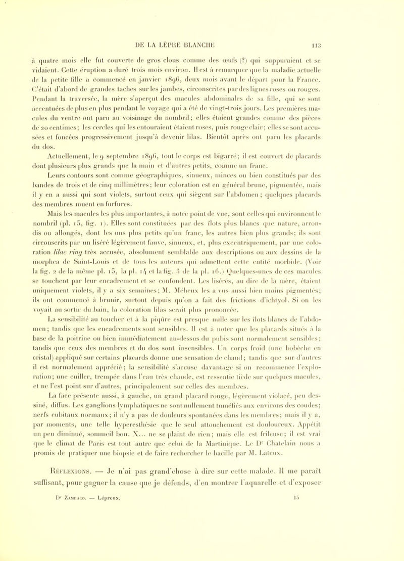 à quatre mois elle fut couverte de gros clous comme des œufs (?) qui suppuraient et se vidaient. Cette éruption a duré trois mois environ. II est à remarquer que la maladie actuelle de la petite fille a commencé en janvier 1896, deux mois avant le départ pour la France. C'était d'abord de grandes taches sur les jambes, circonscrites ])ar des lignes roses ou rouges. Pendant la traversée, la mère s'aperçut des macules abdominales de sa fille, qui se sont accentuées de plus en plus pendant le voyage qui a été de vingt-trois jours. Les premières ma- cules du ventre ont paru au voisinage du nomijril ; elles étaient grandes connue des pièces de 20 centimes ; les cercles qui les entouraient étaient roses, puis rouge clair ; elles se sont accu- sées et foncées progressivement jus<{u'à devenir lilas. Bientôt après ont paru les placards du dos. Actuellement, le 9 septembre 1890, tout le corps est bigarré; il est couvert de placards dont plusieurs plus grands que la main et d'autres petits, comme un franc. Leurs contours sont comme géograi)hi([ues, sinueux, minces ou bien constitués par des l)andes de trois et de cinq millimètres; leur coloration est en général brune, pigmentée, mais il y en a aussi qui sont violets, surtout ceux qui siègent sur l'abdomen ; quelques placards des membres muent enfurfures. Mais les macules les plus inq)orlantes, à notre point de vue, sont celles (pii environnent le nombril (pl. i5, fig-. i). Elles sont constituées par des îlots plus blancs (jue nature, ari'on- dis ou allongés, dont les uns plus |)etits qu'un IVanc, les autres bien plus grands; ils sont circonscrits par un liséré légèrement fauve, sinueux, et, ])lus excentriqvu'uient, par une colo- ration /i7ac l'ing très accusée, absolument send:)lal)le aux descriptions ou aux dessins de la morpliea de Saint-Louis et de Ions les aulcins (pii admctlcnt celte rutilé morbide. (Voir la fig'. 2 delà même pl. iH, la])l. i4et lalig. de la j)l. i(>.) (Juelques-unes de ces macules se touchent par leur encadrement et se confondciil. Les liséri's, au dire de la mère, étaient uniquement violets, il y a six semaines; M. ^b'Iicux les a vus aussi l)ien moins pigmentés; ils ont commencé à brunir, surtout depuis qu'(jn a lait des frictions d'iclityol. Si on les voyait au sortir du bain, la coloration lilas serait plus j)r(jnoncée. La sensibilité au hjuclier et à la pi(p\re est |)res(juc nulle sur les ilôts blancs de l'al^do- men; tandis que les encadrements sont sensibles. Il est à noter (jue les placards situés à la base de la poitrine ou bien immédiatement au-dessus du jiubis sont normalement sensil)les; tandis que ceux des mendjres et du dos sont insensibles. Un corps froid (une bobèche en cristal) appliqué sur certains placards donne une sensation de chaud; tandis que sur d'autres il est normalement a])[)récié ; la sensibilité s'accuse davantage si on recommence l'explo- ration; une cuiller, trempée dans l'eau très chaude, est ressentie tiède sur (pielques macules, et ne l'est point sur d'autres, principalement sur celles des meudjres. La face présente aussi, à gauche, un grand placard roug-e, légèrement violacé, peu des- siné, diffus. Les ganglions lynq^hatiques ne sont nullement tuméfiés aux environs des coudes; nerfs cubitaux normaux; il n'y a pas de douleurs spontanées dans les mend>res; mais il y a, par moments, une tel h' hypereslliésie que le seul attouchement est douloureux. Appétit un peu diminué, sounneil bon. X... ne se plaint de rien; mais elle est frileuse; il est vrai que le climat de Paris est tout autre que celui de la Martinicpie. Le D' Châtelain nous a promis de pratiquer une biopsie et de faire rechercher le bacille par M. Latcux. Réflexions. — Je n'ai pas grand'chose à dire sur cette malade. Il me paraît suffisant, pour gagner la cause que je défends, d'en montrer l'aquarelle et d'exposer D'' Zambaco. — Lépreux. 15