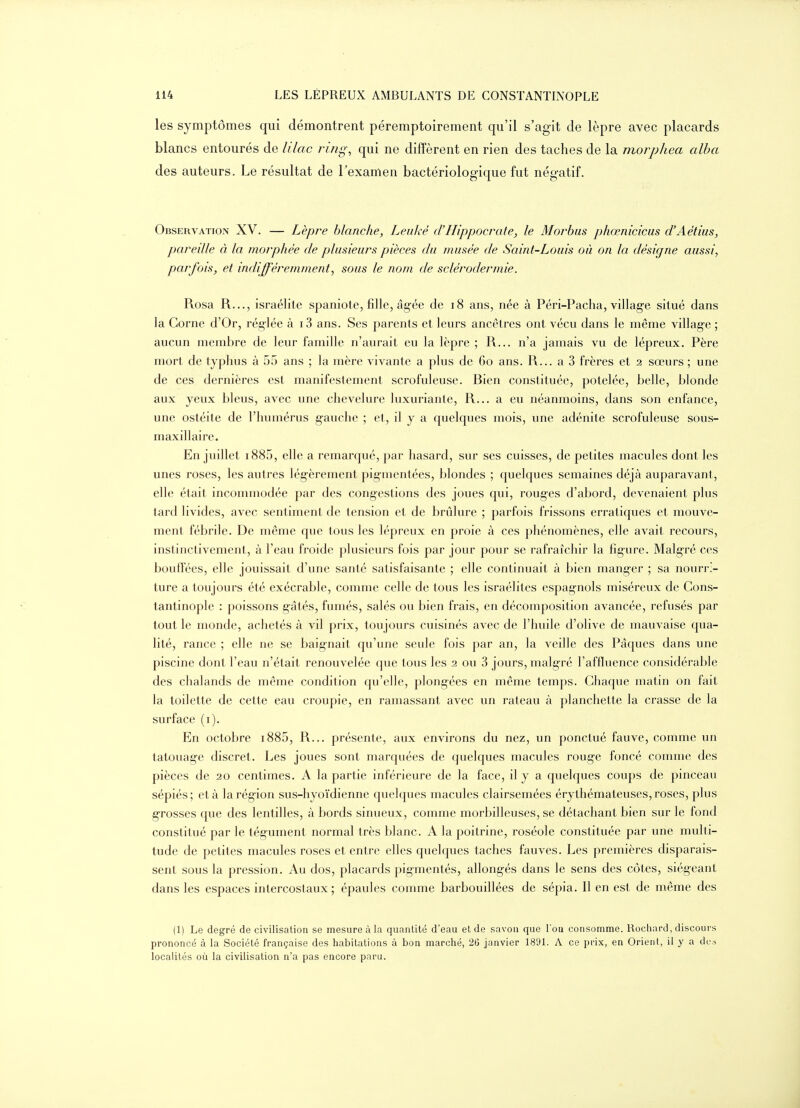 les symptômes qui démontrent péremptoirement qu'il s'agit de lèpre avec placards blancs entourés de lilac ring, qui ne diffèrent en rien des taches de la morphea alba des auteurs. Le résultat de Texamen bactériologique fut négatif. Observation XV. — Lèpre blanche, Leiiké d'Hippocrate, le Morbus phœnicicus d'Aétiiis, pareille à la morphée de plusieurs pièces du musée de Saint-Louis où on la désigne aussi, parfois, et indifféremment, sous le nom de sclérodermie. Rosa R..., israélite spaniote, fille, âg-ée de i8 ans, née à Péri-Pacha, villag-e situé dans la Corne d'Or, réglée à i3 ans. Ses parents et leurs ancêtres ont vécu dans le même village ; aucun membre de leur famille n'aurait eu la lèpre ; R... n'a jamais vu de lépreux. Père mort de typhus à 55 ans ; la mère vivante a plus de 60 ans. R... a 3 frères et 2 sœurs ; une de ces dernières est manifestement scrofuleuse. Bien constituée, potelée, belle, blonde aux yeux bleus, avec une chevelure luxuriante, R... a eu néanmoins, dans son enfance, une ostéite de l'humérus g-auche ; et, il y a quelques mois, une adénite scrofuleuse sous- maxillaire. En juillet i885, elle a remarqué, par hasard, sur ses cuisses, de petites macules dont les unes roses, les autres légèrement pigmentées, blondes ; quelques semaines déjà auparavant, elle était incommodée par des congestions des joues qui, rouges d'abord, devenaient plus tard livides, avec sentiment de tension et de brûlure ; parfois frissons erratiques et mouve- ment fébrile. De même que tous les lépreux en proie à ces phénomènes, elle avait recours, instinctivement, à l'eau froide plusieurs fois par jour pour se rafraîchir la figure. Malgré ces bouffées, elle jouissait d'une santé satisfaisante ; elle continuait à bien manger ; sa nourri- ture a toujours été exécrable, comme celle de tous les Israélites espagnols miséreux de Gons- tantinople : poissons g-âtés, fumés, salés ou bien frais, en décomposition avancée, refusés par tout le monde, achetés à vil prix, toujours cuisinés avec de l'huile d'olive de mauvaise qua- lité, rance ; elle ne se baignait qu'une seule fois par an, la veille des Pâques dans une piscine dont l'eau n'était renouvelée que tous les 2 ou 3 jours, malgré l'affluence considérable des chalands de même condition qu'elle, plongées en même temps. Chaque matin on fait la toilette de cette eau croupie, en ramassant avec un râteau à planchette la crasse de la surface (i). En octobre i885, R... présente, aux environs du nez, un ponctué fauve, comme un tatouag-e discret. Les joues sont marquées de quelques macules rouge foncé comme des pièces de 20 centimes. A la partie inférieure de la face, il y a quelques coups de pinceau sépiés; et à la région sus-hyoïdienne quelques macules clairsemées érythémateuses, roses, plus grosses que des lentilles, à bords sinueux, comme morbilleuses, se détachant bien sur le fond constitué par le tégument normal très blanc. A la poitrine, roséole constituée par une multi- tude de petites macules roses et entre elles quelques taches fauves. Les premières disparais- sent sous la pression. Au dos, placards pigmentés, allongés dans le sens des côtes, siégeant dans les espaces intercostaux; épaules comme barbouillées de sépia. Il en est de même des (1) Le degré de civilisation se mesure à la quantité d'eau et de savon que l'on consomme. Rochard, discours prononcé à la Société française des habitations à bon marché, 26 janvier 1891. A ce prix, en Orient, il y a des localités où la civilisation n'a pas encore paru.