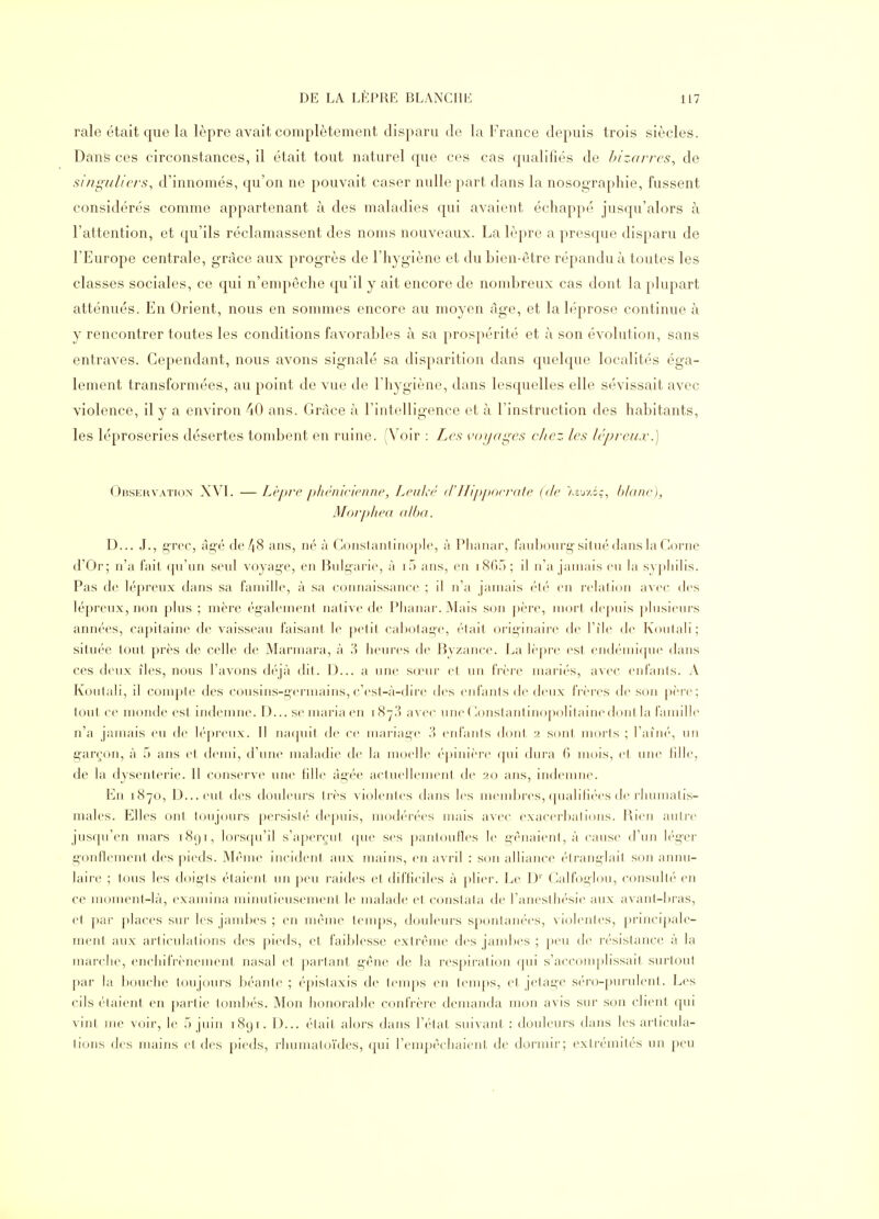 raie était que la lèpre avait complètement disparu de la France depuis trois siècles. Dans ces circonstances, il était tout naturel que ces cas qualifiés de bizarres, de si/fi^'ulicrs, d'innomés, qu'on ne pouvait caser nulle part dans la nosographie, fussent considérés comme appartenant à des maladies qui avaient échappé jusqu'alors à l'attention, et qu'ils réclamassent des noms nouveaux. La lèpre a presque disparu de l'Europe centrale, grâce aux progrès de l'hygiène et du bien-être répandu à toutes les classes sociales, ce qui n'empêche qu'il y ait encore de nombreux cas dont la plupart atténués. En Orient, nous en sommes encore au moyen âge, et la léprose continue à y rencontrer toutes les conditions favorables à sa prospérité et à son évolution, sans entraves. Cependant, nous avons signalé sa disparition dans quelque localités éga- lement transformées, au point de vue de l'hygiène, dans lesquelles elle sévissait avec violence, il y a environ 40 ans. Grâce à l'intelligence et à l'instruction des habitants, les léproseries désertes tond^ent en ruine. (Voir : Les voyages chez les lépreux.) Observation XVI. —Lèpre pliènlcienne, LeuJiè (VIlippocrate {de Asuy.Gç, blanc), Moi-phea alba. D... J., çrec, âg'é de48 ans, né à Conslantinopl(% à Plianar, faubourg-situé dans la Corne d'Or; n'a fait (pi'un seid voyage, en Bulg'arie, à i5 ans, en iSGo ; il n'a jamais eu la syphilis. Pas de lépreux dans sa famille, à sa connaissance ; il n'a jamais éli' en relation avec des lépreux, non plus ; mère également native de Phanar. Mais son ])ère, mort depuis plusieui's années, capitaine de vaisseau faisant le petit cabotage, était orig-inaire de l'île de Koutali; située tout près de celle de Marmara, à 3 heures de Byzance. La lèpre est endémique dans ces deux îles, nous l'avons déjà dit. D... a une sœur et un fi'ère mariés, avec eiifanls. A Koulali, il compte des cousins-germains, c'est-à-dire des enfants <le deux frères de son ()<'re; tout ce monde est indemne. D... se maria en 1873 avec uneC^onstantinopolitainedont la famille n'a jamais eu de ]é])reux. Il naquit de ce mariage 3 enfants dont 2 sont morts ; l'aîné, un g-areon, à 5 ans et demi, d'une maladie de la moelle ('-pinière qui dura 6 mois, et une hlle, de la dysenterie. Il conserve une hlle âgée actuellenient de 20 ans, indemne. En 1870, D...eu( îles douleurs Irès violenles dans les membres, ([ualilic'-es ile rhumatis- males. Elles ont toujours persisté depuis, modi-rées mais avee exaeerbalions. Rien autre jusqu'en mars 1891, lorsfju'il s'apeirui (|ue ses pantoufles le génaieni, à cause d'un léger gonllement des pieds. Même incident aux mains, en avril : son alliance étranglait son annu- laire ; tous les doigts étaient un peu raides et difficiles à |)lier. Le D'' Calfoglou, consult(' en ce moment-là, exannna minutieusement le malade et conslala de l'aneslliésie aux avanl-hras, et par places sur les jambes ; en même tenqis, douleurs spontanées, violenles, |)rincipale- ment aux arliculations des pieds, et faiblesse extrême des jambes ; |)eu de résistance à la marche, enchifrènement nasal et partant g-êne de la i'es|)iration qui s'accomplissait surtout par la bouche toujours béante ; épistaxis de temps en temps, et jetage séro-purulenl. Les cils étaient en partie tombés. Mon honorable confrère demanda mon avis sur son client qui vint me voir, le ô juin iSiji. D... était alors dans l'état suivant : douleurs dans les articula- tions des mains el des pieds, rliumatoïdes, ([ui l'empêcliaienl de dormir; exli'émités un peu