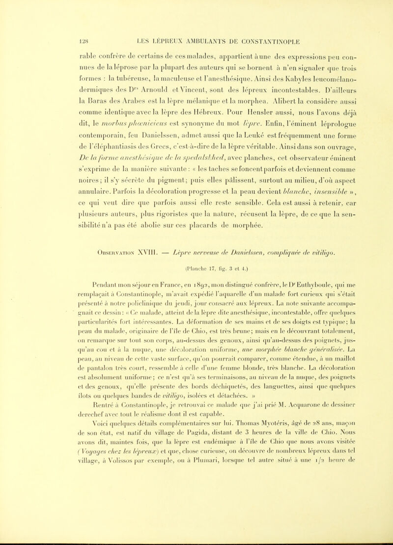 rable confrère de certains de ces malades, appartient aune des expressions peu con- nues de laléprose par la plupart des auteurs qui se bornent à n'en signaler que trois formes : la tubéreuse, îamaculeuse et l'anesthésique. Ainsi des Kabyles leucomélano- dermiques des D''Arnould et Vincent, sont des lépreux incontestables. D'ailleurs la Baras des Arabes est la lèpre mélanique et la morphea. Alibert la considère aussi comme identique avec la lèpre des Hébreux. Pour Ilensler aussi, nous l'avons déjà dit, le morhuspJ)œnicieus est synonyme du mot Vcprc. Enfin, l'éminent léprologue contemporain, feu Danielssen, admet aussi que la Leuké est fréquemment une forme de l'éléphantiasis des Grecs, c'est-à-dire de la lèpre véritable. Ainsi dans son ouvrage. De la forme anesthésique de la spedalskJied, avec planches, cet observateur éminent s'exprime de la manière suivante: « les taches se foncent parfois et deviennent comme noires; il s'y sécrète du pigment; puis elles pâlissent, surtout au milieu, d'où aspect annulaire. Parfois la décoloration progresse et la peau devient blanche, insensible », ce qui veut dire que parfois aussi elle reste sensible. Cela est aussi à retenir, car plusieurs auteurs, plus rigoristes que la nature, récusent la lèpre, de ce que la sen- sibilité n'a pas été abolie sur ces placards de morphée. Observation XVIII. — Lèpre nerveuse de Danielssen, compliquée de vitiligo. (Planche 17, fig. 3 et 4.) Pendant mon séjour en France, en 1892, mon disting-ué confrère, le D'' Euthyboule, qui me remplaçait à Constantinople, m'avait expédié l'aquarelle d'un malade fort curieux qui s'était présenté à notre policlinique du jeudi, jour consacré aux lépreux. La note suivante accompa- gnait ce dessin : (( Ce malade, atteint delà lèpre dite anesthésique, incontestable, offre quelques particularités fort intéressantes. La déformation de ses mains et de ses doigts est typique; la peau du malade, originaire de l'île de Chio, est très brune; mais en le découvrant totalement, on remarque sur tout son corps, au-dessus des genoux, ainsi qu'au-dessus des poignets, jus- qu'au cou et à la nuque, une décoloration uniforme, une morphée blanche généralisée. La peauj au niveau de cette vaste surface, qu'on pourrait comparer, comme étendue, à un maillot de pantalon très court, ressemble à celle d'une femme blonde, très blanche. La décoloration est absolument uniforme ; ce n'est qu'à ses terminaisons, au niveau de la nuque, des poignets et des genoux, qu'elle présente des bords déchiquetés, des languettes, ainsi que quelques îlots ou quelques bandes de vitiligo, isolées et détachées. » Rentré à Constantinople, je retrouvai ce malade que j'ai prié M. Acquarone de dessiner derechef avec tout le réalisme dont il est capable. Voici quelques détails complémentaires sur lui. Thomas Myotéris, âg-é de 28 ans, maçon de son état, est natif du villag-e de Pag'ida, distant de 3 heures de la ville de Chio. Nous avons dit, maintes fois, que la lèpre est endémique à l'île de Chio que nous avons visitée (Voyages chez les lépreux) et que, chose curieuse, on découvre de nomljreux lépreux dans tel village, à Volissos par exemple, ou à Plumari, lorsque tel autre situé à une 1/2 heure de