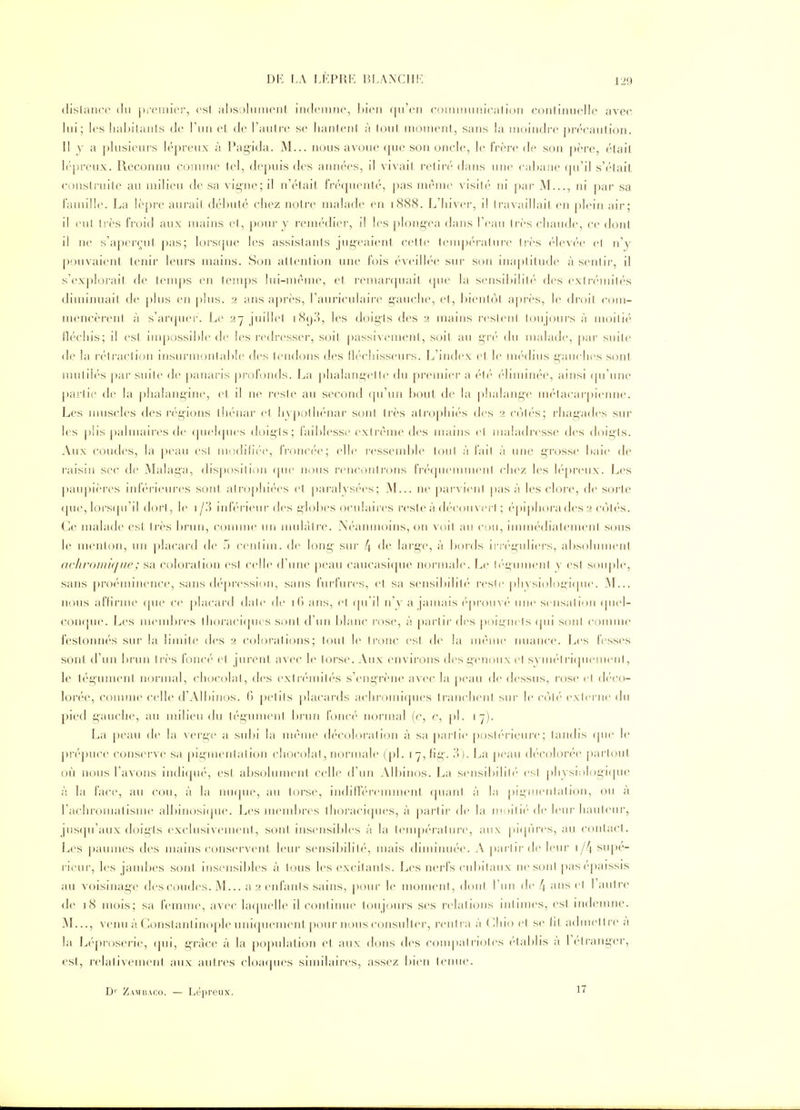 dislance du jH'cniiei', csl ahsolnincnl indciunc, ])wn ([u'en commuincalioii coiiliiuiclle avec lui; les liabilants de l'un el de l'autir se lianleni à loul moment, sans la moindre précaution. 11 y a plusieurs lépreux à Pag'ida. M... nous avou(> cpie son oncle, le frère de son père, était lépreux. Reconnu connue lel, depuis des années, il vivail retiré dans une caljane qu'il s'était conslruite au milieu de sa vii5ne;il n'était, fréquenté, pas même visit('' ni par M..., ni par sa famille. La lèpre aurai! débuté chez notre malade en 1888. L'hiver, il travaillait en j>lein air; il eut très froid aux mains et, pour y remédier, il les plong-ea dans l'eau très chaude, ce dont il ne s'aperçut pas; lorsfpie les assistants jugeaient cette teuq)éra(ure très élev('e et n'y pouvaient tenir leurs mains. Son attention une fois éveillée sur son inaptitude à sentir, il s'explorait fie temps en temps lui-même, et remarquait (|ue la sensibilité des extrémités diminuait de plus en plus. 2 ans api-ès, l'auriculaire g'anclie, et, bientôt après, le droit com- mencèrent à s'ar(pier. Le y7 juillet 189.'^, les doigts des 2 mains restent toujours à moitié fléchis; il est impossible de les j-edresser, soit passivement, soit au gr('' du malade, par suite <le la r(''traction insurmontable des tendons des liéchisseurs. L'index et le nu^dius gauches sont, nuitilés par suite de panaris pi'ofonds. La phalangclle du preuner a (''t('' ('hunnée, ainsi (pi'une partie de la |)halangine, et il ne reste au second qu'un bout de la j)!ialange nu-tacarpienne. Les nuiscles des régions thénar et hypothénar sont très atrophiés des 2 c(jlés; rhag'ades sur les |)lis [)almaires de (juehjiies doigts; faiblesse extrême des mains et maladresse des doigts. Aux coudes, la peau est n)()dili<'-e, fi'onc(''e; elle i'esseml)le tout à fait à une grosse baie de raisin sec de Malaga, disjiosilion (pie nous renconti'ons friMpieimnent chez les lépivnx. Les |)aiipières inlV-rieures sont alf()phiées et paralysées; M... ne pal•^ lent pas à les clore, de sorte ([ue, loi'S((u'il dort, le i/'À inIV'i-iem- des globes oculaires reste à d(''C()u\ci l ; ('-piphorades2 côtés. Ce malade est ti'ès brun, connue un mulâtre. Néanmoins, on -soit au ciu, immédiatement sons le menton, un placard de 5 centiin. de long- sur 4 de large, à l«)i'ds in-f'i^iiliers, absolument achroiiiK/i/e; sa coloration est celle «ruiie j)ean caucasique normale. Le li''i;imienl v est sou|)le, sans pro(''nnnence, sans dé|)ressi<)n, sans fiirfures, et sa sensibilitc'- reste pli\siol()i^i(pie. M... nous afïirme cpie ce placard dale de ans, et (pi'i! n'y a jamais éprouve'' mie sensation (piel- conqne. Les meml^res tlioraciques sont d'un blanc rose, à partir des ])()ignels ([iii sont comme festonnés sur la limite des 2 colorations; tout le tr{)nc est de la même nuance. Les fesses sont d'un brun très fonc('' et pirent avec le torse. Aux environs des genoux el syiiK'-l ricpienieiit, le tégument noi-mal, chocolat, des extrémiti'S s'eiîgrène avec la peau de dessus, rose el d('co- lorée, comme celle d'Albinos. (> petits placards achromiques tranclieiil sur le c('»l('' exierne du pied gauche, au milieu du t(''gument brun fonc('' normal (c, c, pl. 17). La peau de la ^'erg'e a sulii la même décoh^ration à sa partie posl(''rieure; tandis (pie le préj)uce conserve sa piginentaiion chocolat, normale (pl. i7,iig-. IV). La peau décolorée partout, où nous l'avons indi(pi('', est absolument celle d'un All)inos. La sensibilité'' est pliysiologi(pie à la face, au cou, à la inupie, au torse, indidéi'emment (piani à la pii^ineiilation, ou à l'achromatisme albinosique. J^es inemljres tlioraciques, à partir de la m;)ili('' de leui'hauteur, jusqu'aux doigts exclusivement, sont insensibles à la tenipératun^ aux pKp'ires, au contact. Les ])aumes des mains conservent, leur sensibilité, mais diminuée. A pai-tir de leur i/4 supé- rieur, les jambes sont insensibles à tous les excitants. Les nerfs cubilaux ne sont j>as (''paissis au voisinage des coudes. M... a2 enfants sains, ])Our le monieni, doiil l'un de [\ ans el 1 aiilre <le 18 mois; sa femme, avec la(|uelle il coiilinue tou jours ses relations intimes, est indemne. ^1..., venu à Gonstantinople uni(pieiueiit pour nous consulter, rentra à ( <liio et se lit admettre a la L(''proserie, qui, g-ràce à la population et aux dons des compalrioles établis à l'étranger, est, relativement aux autres cloaques similaires, assez bien tenue. D' Zamuaco. — Lépreux. 1'^