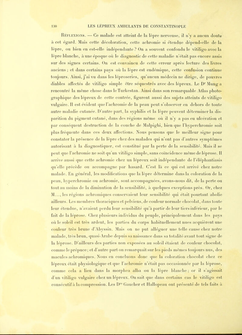 Réflexions. — Ce malade est atteint de la lèpre nerveuse, il n'y a aucun doute à cet égard. Mais cette décoloration, cette achromie si étendue dépend-elle delà lèpre, ou bien en est-elle indépendante ? On a souvent confondu le vitiligo avec la lèpre blanche, aune époque où le diagnostic de cette maladie n'était pas encore assis sur des signes certains. On est convaincu de cette erreur après lecture des livres anciens ; et dans certains pays où la lèpre est endémique, cette confusion continue toujours. Ainsi, j'ai vu dans les léproseries, qu'aucun médecin ne dirige, de pauvres diables affectés de vitiligo simple être séquestrés avec des lépreux. Le D' Mung a rencontré la même chose dans leTurkestan. Ainsi dans son remarquable Atlas photo- graphique des lépreux de cette contrée, figurent aussi des sujets atteints de vitiligo vulgaire. Il est évident que l'achromie de la peau peut s'observer en dehors de toute autre maladie cutanée. D'autre part, la syphilis et la lèpre peuvent déterminer la dis- parition du pigment cutané, dans des régions même où il n'y a pas eu ulcération et par conséquent destruction de la couche de Malpighi, bien que l'hyperchromie soit plus fréquente dans ces deux affections. Nous pensons que le meilleur signe pour constater la présence de la lèpre chez des malades qui n'ont pas d'autres symptômes autorisant à la diagnostiquer, est constitué par la perte de la sensibilité. iMais il se peut que l'achromie ne soit qu'un vitiligo simple, sans coïncidence même de léprose. Il arrive aussi que cette achromie chez un lépreux soit indépendante de l'éléphantiasis qu'elle précède ou accompagne par hasard. C'est là ce qui est arrivé chez notre malade. En général, les modifications que la lèpre détermine dans la coloration de la peau, hyperchromie ou achromie, sont accompagnées, avons-nous dit, de la perte ou tout au moins de la diminution de la sensibilité, à quelques exceptions près. Or, chez M..., les régions achromiques conservaient leur sensibilité qui était pourtant abolie ailleurs. Les membres thoraciques et pelviens, de couleur normale chocolat, dans toute leur étendue, n'avaient perdu leur sensibilité qu'à partir de leur tiers inférieur, par le fait de la léprose. Chez plusieurs individus du peuple, principalement dans les pays où le soleil est très ardent, les parties du corps habituellement nues acquièrent une couleur très brune d'Abyssin. Mais on ne put alléguer une telle cause chez notre malade, très brun, quasi-Arabe depuis sa naissance dans sa totalité avant tout signe de la léprose. D'ailleurs des parties non exposées au soleil étaient de couleur chocolat, comme le prépuce ; et d'autre part on remarquait sur les pieds mêmes toujours nus, des macules achromiques. Nous en concluons donc que la coloration chocolat chez ce lépreux était physiologique et que l'achromie n'était pas occasionnée par la léprose, comme cela a lieu dans la morphea alba ou la lèpre blanche ; or il s'agissait d'un vitiligo vulgaire chez un lépreux. On sait que dans certains cas le vitiligo est consécutif à la compression. Les D^^ Gaucher et Hallopeau ont présenté de tels faits à