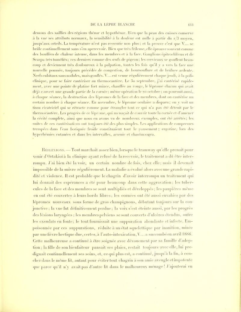 dessous des saillies des ré^^ions ihénar et liypollK'nar. Bien que la peau des cuisses conserve à la vue ses allrihufs normaux, la scnsibililé à la douleur esl nulle à partir du i/?) moyen, jusqu'aux orteils. La température n'est pas ressentie non pins; et la pi'cuve c'est que V... se brûle contimiellement sans s'en apercevoir. Bien (pie trcs frileuse, elle éprouve souvent comme des houllees de chaleur intense^ dans les meml)res et à la face. (iani;li()ns é|)iti-ocliléens et de Scarpa très tuméfiés; ces derniers comme des œufs de pigeon; les cervicaux s<' gonflent: l)eau- coup et deviennent Irès douloureux à la jialpalion, toules les fois qu'il y a vers la face une nouvelle poussée, toujours précédée de congestion, de boursouflTire et de brûlure ardente. Nerfs cubitaux sans nodules, mais gojillés. V... est venue régulièrement cliaqiu^ jeudi, h la poli- clini(|iie, pour se faire cauléi'iser au lIieriiKicaiiti-re. Le .'^o septend)re, j'ai caut('ris('' ra|)ide- ment, avec une pointe de platine fort mince, cliaiid'ée au roiig-e, le léprome cliai'nii (pii avait déjà couvert une grande partie de la cornée; même opération le 20 octobi'c ; on poursuit anssi, à chaque séance, la destruction des lépromes de la face et des membres, dont on can1éris(^ \u\ certain noml)re à chaque séance. En novembre, le léprome oculaire a disparu; on y voit un tissu cicati'ieiel (pu se rétracte comme |)Our (''trangler tout ce (|ni n'a pas ('■l('' d(''lriiit ])ar le thermocaii(('M'e. Les })r(jgr('s de ce lépr< nue, (pu nieiia(;ail découvrir tcjulela C(ji'ii(''e et d'amener la cécité complète, ainsi <pie nous en avons vu de nombi'cnx exemples, ont ('-té arrè1(''s; les suites de ces canl('risations ont toujours été des pins simples. Les applications de compresses treiiip(''es dans Feau bori(piée froide consiituaienl tout le pansement ; ergotine, hjrs des hyperhémies cutanées et dans les intervalles, arsenic et clianimoog'ra. Réflexions. — Tout marchait assez bien, lorsque \e tramway qu'elle prenait pour venir d'Ortakioïà la clinique ayant refusé de la recevoir, le traitement a dû ('dre inter- ronq)U. .Lai Ideu été lavoir, un certain noud^re do fois, chez elle; mais il devenait impossible de la suivre régulièrement. La maladie a évolué alors avecune grande ra])i- dité et violence. Il est probable que le chagrin d'avoir interrompu un traitement qui lui donnait des espérances a été pour beaucoup dans cette aggravation; les tul)er- cules de la face et des membres se sont multipliés et développés ; les paupières même en ont été couvertes à leurs bords libres; les cornées ont été aussi envahies par des lépromes nouveaux sous forme de gros champignons, débutant toujours sur la con- jonctive ; la vue fut déiînitiven.ient perdue ; la voix s'est éteinte aussi, ])ar les progrès des lésions laryngées ; les membres pelviens se sont couverts d'ulcères étendus, outre les exsudats en fonte; le tout fournissait une sup[)urati(jn abondaide et infecte. Em- poisonnée par ces suppurations, réduite à un état sqiielettiipie par inanition, minée par unefièvrehectique due, certes,à Lauto-intoxication, V... a succondjéen avril 18S6. Cette malheureuse îi continué à être soignée avec dévouement par sa famille d'adop- tion ; la fille de son bienfaiteur pansait ses plaies, restait, toujours avec elle, lui pro- diguait continuellement ses soins, et, ce qui plus est, a continué, jusqu'à la fin, à cou- cher dans le même lit, autant pour éviter tout chagrin à son amie aveugle et impotente que parce (pi'il n'y avait pas d'autre lit dans le malheureux ménage! .l'ajouterai en