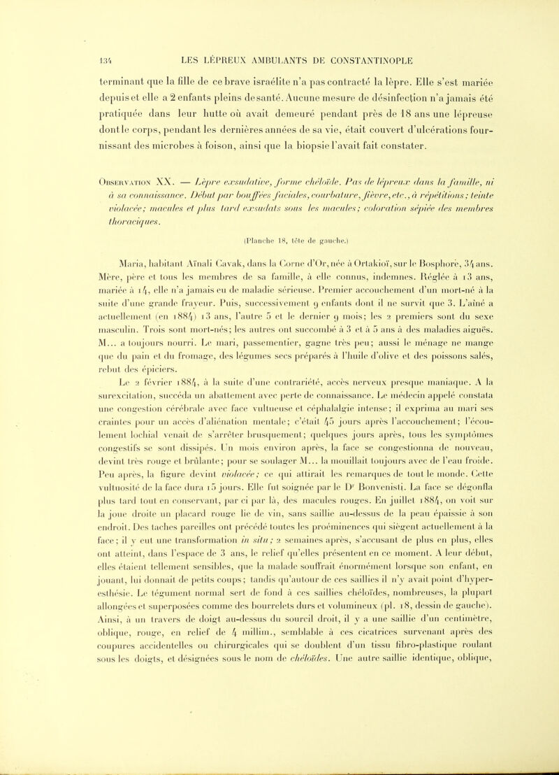 terminant que la fille de ce brave Israélite n'a pas contracté la lèpre. Elle s'est mariée depuis et elle a 2 enfants pleins de santé. Aucune mesure de désinfection n'a jamais été pratiquée dans leur hutte où avait demeuré pendant près de 18 ans une lépreuse dontle corps, pendant les dernières années de sa vie, était couvert d'ulcérations four- nissant des microbes à foison, ainsi que la biopsie l'avait fait constater. Observation XX. — Lèpre exmdaiwe, forme chéloïde. Pm de lépreux dans la famUle, ni à sa connaissance. Débat par bouffées faciales, courbature., fièvre, etc., à répétitions ; teinte violacée; macules et plus tard ejcmdats sous les maculef>; coloration sépiée des membres thoracicjues. (Planche 18, têle de gnuche.) Maria, habitant Aïnali Gavak, dans la Corne d'Or, née à Ortakioï, sur le Bosphore, 34 ans. Mère, père et tous les membres de sa famille, à elle connus, indemnes. Réglée à i3 ans, mariée à i4, elle n'a jamais eu de maladie sérieuse. Premier accouchement d'un mort-né à la suite d'une grande frayeur. Puis, successivement 9 enfants dont il ne survit que 3. L'ainé a actuellement (en i884) i3 ans, l'autre 5 et le dernier 9 mois; les 2 premiers sont du sexe masculin. Trois sont mort-nés; les autres ont succombé à 3 et à 5 ans à des maladies aig-uës. M... a toujours nourri. Le mari, passementier, gagne très peu; aussi le ménage ne mange que du pain et du fromage, des lég'umes secs préparés à l'huile d'olive et des poissons salés, rebut des épiciers. Le 2 février i884, à la suite d'une contrariété, accès nerveux presque maniaque. A la surexcitation, succéda un abattement avec perte de connaissance. Le médecin appelé constata une congestion céréljrale avec face vultueuse et céphalalgie intense; il exprima au mari ses craintes pour un accès d'aliénation mentale; c'était 45 jours après l'accouchement; l'écou- lement lochial venait de s'arrêter brusquement; quelques jours après, tous les symptômes congeslifs se sont dissipés. Un mois environ après, la face se congestionna de nouveau, devint très roug-e et brûlanle; pour se soulager M... la mouillait loujours avec de l'eau froide. Peu après, la figure devint violacée; ce qui attirait les remarques de tout le monde. Cette vultuosité de la face dura if) jours. Elle fut soignée par le D'' Bonvenisti. La face se dégonfla plus tard tout en conservant, par ci par là, des macules rouges. En juillet i884, on voit sur la joue droite un placard roug-e lie de vin, sans saillie au-dessus de la peau épaissie à son endroit. Des taches pareilles ont précédé toutes les proéminences qui siègent actuellement à la face; il y eut une transformation in situ; 2 semaines après, s'accusant de plus en plus, elles ont atteint, dans l'espace de 3 ans, le relief qu'elles présentent en ce moment. A leur début, elles étaient tellement sensibles, que la malade souftrait énormément lorsque son enfant, en jouant, lui donnait de petits coups ; tandis qu'autour de ces saillies il n'y avait point d'hyper- est hésie. Le tégument normal sert de fond à ces saillies chéloïdes, nombreuses, la plupart allongées et superposées comme des bourrelets durs et volumineux (pl. 18, dessin de gauche). Ainsi, à un travers de doigt au-dessus du sourcil droit, il y a une saillie d'un centimètre, oblique, rouge, en relief de 4 millim., semblable à ces cicatrices survenant après des coupures accidentelles ou chirurgicales qui se doublent d'un tissu fibro-plasiicpie roulant sous les doigts, et désignées sous le nom de chéloïdes. Une autre saillie identi(|ue, oijlique.