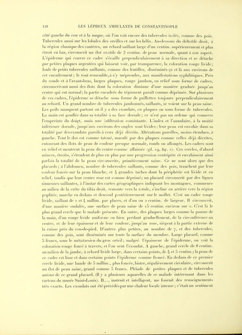 côté g-auclie du cou et à la nuque, où l'on voit encore des tubercules isolés, comme des pois. Tubercules aussi sur les lobules des oreilles et sur les hélix. Au-dessous du deltoïde droit, à la rég-ion classique des cautères, un rebord saillant larg-e d'un centim. supérieurement et plus étroit en bas, circonscrit un îlot ovoïde de 3 centim. de peau normale, quant à son aspect. L'épiderme qui couvre ce cadre s'écaille perpendiculairement à sa direction et se détache par petites plaques arg-entées qui laissent voir, par transparence, la coloration rouge livide ; foule de petits tubercules saillants, comme des lentilles, disséminés çà et là aux environs de cet encadrement; le tout ressemble, à s'y méprendre, aux manifeslations syphilitiques. Près du coude et à l'avant-bras, larges plaques, rouge jambon, en relief sous forme de cadres, circonscrivant aussi des îlots dont la coloration dinn'nue d'une manière graduée jusqu'au centre qui est normal; la partie encadrée du tégument paraît comme déprimée. Sur plusieurs de ces cadres, l'épiderme se détache sous forme de paillelles toujours perpendiculairement au rebord. Un grand nombre de tubercules jambonnés, saillants, se voient sur la peau saine. Les poils manquent partout où il y a des exsudats, en plaques ou sous forme de tubercules. La main est gonflée dans sa totalité à sa face dorsale ; ce n'est pas un œdème qui conserve l'empreinte du doigt, mais une infiltration consistante. L'index et l'annulaire, à la moitié inférieure dorsale, juscpi'aux environs des ongles sont livides ; leur peau est envahie dans sa totalité par des exsudats pareils à ceux déjà décrits. Altérations pareilles, moins étendues, à gauche. Tout le dos est comme tatoué, maculé par des plaques comme celles déjà décrites, entourant des îlots de peau de couleur presque normale, ronds ou allong-és. Les cadres sont en relief et montrent la peau du centre comme affaissée (pl. 19, fig. 2). Ces cercles, d'abord minces, étroits, s'étendent de plus en plus par une progression centripète et envahissent ainsi parfois la totalité de la peau circonscrite, primitivement saine. Ce ne sont alors que des placards ; à l'abdomen, nond^re de tubercules saillants, comme des pois, tranchent par leur couleur foncée sur la peau blanche, et 4 grandes taches dont la périphérie est livide et en relief, tandis que leur centre rose est comme déprimé; un placard circonscrit par des lignes sinueuses saillantes, à l'instar des cartes géographiques indiquant les montagnes, commence au milieu de la crête du tibia droit, remonte vers la rotule, s'incline en arrière vers la région poplitée, marche en dedans et descend postérieurement sur le mollet. C'est un cadre rouge livide, saillant de 2 et 4 niillim. par places, et d'un ou 2 centim. de largeur. Il circonscrit, d'une manière ondulée, une surface de peau saine de i5 centim. environ sur 2. C'est là le plus grand cercle que le malade présente. En outre, des plaques larges comme la paume de la main, d'un rouge livide uniforme ou bien perdant graduellement, de la circonférence au centre, et de leur épaisseur et de leur couleur, jusqu'au rose, siègent à la partie externe de la cuisse près du cou-de-pied. D'autres plus petites, au nond3re de 7, et des tubercules, comme des pois, sont disséminés sur toute la surface du membre. Large placard, comme 5 francs, sous le métatarsien du gros orteil ; malgré l'épaisseur de l'épiderme, on voit la coloration rouge foncé à travers, et l'on sent l'exsudat. A gauche, grand cercle de 8 centim. au milieu de la jambe, à rebord livide large, dans certains points, de 4 et 5 centim.; la peau de ce cadre est lisse et dans certains points l'épiderme comme froncé. En dedans de ce premier cercle livide, une bande de 5 millim., plus foncée, bistre^ régulièrement circulaire, circonscrit un îlot de peau saine, grand comme 5 francs. Pléiade de petites plaques et de tubercules autour de ce grand placard. (Il y a plusieurs aquarelles de ce malade intéressant dans les cartons du musée Saint-Louis). B..., instruit et intelligent, me fournit des renseignements très exacts. Les exsudats ont été précédés par une chaleur locale intense ; c'était un sentiment