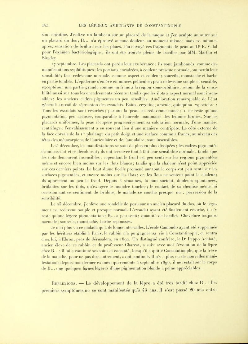 son, ergoline. J'enlcve un lambeau sur un placard de la nuque et j'en sculpte un autre sur un placard du dos; B... n'a éprouvé aucune douleur au moment même; mais lo minutes après, sensation de brûlure sur les plaies. J'ai envoyé ces frag-ments de peau au D'' E. Vidal pour l'examen bactériolog-ique ; ils ont été trouvés pleins de bacilles par MM. Marfan et Siredej. 17 septeml)re. Les placards ont perdu leur exubérance; ils sont jambonnés, comme des manifestations syphiliticpies; les portions encadrées, à couleur presque normale, ont perdu leur sensibilité; face redevenue normale, comme aspect et couleur; sourcils, moustache et barbe en partie tombés. L'épiderme s'enlève en minces pellicules ; peau redevenue souple et sensible, excepté sur une partie g-rande comme un franc à la région sous-orbitaire ; retour de la sensi- bilité aussi sur tous les encadrements récents; tandis que les îlots à aspect normal sont insen- sibles; les anciens cadres pigmentés un peu sensibles. Amélioration remarquable de l'état g-énéral; travail de régression des exsudats. Bains, ergotine, arsenic, quinquina. 29 octobre : Tous les exsudats sont résorbés ; partout la peau est redevenue mince ; il ne reste qu'une pigmentation peu accusée, comparable à l'auréole mammaire des femmes brunes. Sur les placards uniformes, la peau récupère progressivement sa coloration normale, d'une manière centrifuge; l'envahissement a eu souvent lieu d'une manière centripète. Le côté externe de la face dorsale de la i'^'' phalange du petit doigt et une surface comme 2 francs, au niveau des tètes des métacarpiens de l'am^iculaire et de l'annulaire, sont insensibles. Le 5 décembre, les manifestations se sont de plus en plus dissipées ; les cadres pigmentés s'amincissent et se décolorent ; ils ont recouvré tout à fait leur sensibilité normale ; tandis que les ilôts demeurent insensibles ; cependant le froid est peu senti sur les régions pigmentées même et encore bien moins sur les îlols blancs; tandis que la clialeur n'est point appréciée sur ces derniers points. Le bout d'une ficelle promené sur tout le corps est peu senti sur les surfaces pig-mentées, et encore moins sur les îlots; or, les îlots ne sentent point la chaleur; ils apprécient un peu le froid. Depuis 3 semaines, la nuit surtout, douleurs spontanées, brûlantes sur les îlots, qu'exagère le moindre toucher; le contact de sa chemise même lui occasionnant ce sentiment de brûlure, le malade se couche presque nu : perversion de la sensibilité. Le 2 5 décembre, j'enlève une rondelle de peau sur un ancien placard du dos, où le tég'u- ment est redevenu souple et presque normal. L'exsudat ayant été finalement résorbé, il n'y reste qu'une légère pig-mentation ; B... a peu senti; quantité de bacilles. Chevelure toujours normale; sourcils, moustache, barbe repoussés. Je n'ai plus vu ce malade qu'à de longs intervalles. L'école Camondo ayant été supprimée par les héritiers établis à Paris, le rabbin n'a pu gagner sa vie à Gonstantinople, et rentra chez lui, à Ebron, près de Jérusalem, en 1892. Un disting-ué confrère, le D'' Peppo Achioté, ancien élève de ce rabbin et du professeur Gharcot, a suivi avec moi l'évolution de la lèpre chez B... ; il lui a continué ses soins et constaté, lorsqu'il a quitté Gonstantinople, que la trêve de la maladie, pour ne pas dire autrement , avait continué. Il n'y a plus eu de nouvelles mani- festations depuis mon dernier examen qui remonte à septembre 1890; il ne restait sur le corps de B... que quelques lig-nes lég-ères d'une pig-mentation blonde à peine appréciables. Réflexions. — Le développement de la lèpre a été très tardif chez B...; les premiers symptômes ne se sont manifestés qu'à 43 ans. Il s'est passé 20 ans entre