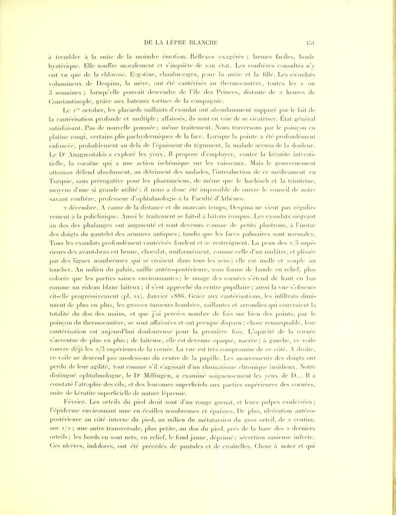 à tremltler à la suite de la moindre ('luolioii. Réflexes exai^érés ; larmes faeiles, Lùule liysléri(|ue. Elle souHVe iiioi'aleineiit el s'iii(|iiièle de son «'Mal. Les coid'rères cojisullés n'y (nit vu fjue de la chlorose. Eri^oline, eliauliujDi^i'a, |)our la inèi-e el la fille. Les exsudais volumineux de Despina, la inèir, oui ('lé caulérisés au llierniocaulère, lonles les 2 ou '/} semaines ; lorsqu'elle pouvail descendre de l'île des Princes, dislanle de 2 heures de Conslanlinople, grâce a»ix l»a1eaux loiMucs de la coni[)aynie. Le i'^^'' octobre, les placards saillants d'exsudat ont ahondannneni suppuré' jiar 1(> l'ail de la cautérisalion profonde et nudtiple; aflaissc's, ils sont en voie de se cicatriser. Liai i;(''n('ral satisfaisant. Pas de nouvelle poussée; même traitement. Xous traversons par le poinçon en platine rougi, certains [)lis |>acliydermi(pu'S de la face. Lors(|ue la pointe a ('lé- pi'olondc'menl enfoncée, prol)al)lcmenl au delà de ré|)aisseur du tégument, la malade accusa de la douleur. Le D''Anagnostakis a exploré les yeux. 11 pi-o|)Ose d'employer, conli-e la kc-ralilc inl<'i-sti- tielle, la cocaïne qui a une action iscli(''ini(|ue sur les vaisseaux. Mais le i^ouvernemcnl ottoman défend alïsolunuMit, au détriment des uudades, l'introduction de ce m(''dicaiuenl en Tunpue, sans prérogative^ poui; les pharmaciens, de nu^Mue ([ne le hacliisch el la trinitrine, moyens d'une si grande ulihli'; d ikuis a donc été nn|)ossd)le de sm\i-e le conseil de noire savant confrère, [)rolesseur d'ophtalmologie à la Facullc''d'Allicnes. 2 décendjre. A cause de la distance et du mauvais lenqts, Despina ne vient pas r('i;uliè- rement à la po]iclini(pn'. Aussi le traitement se fail-il à hiiloiis lompus. i^es exsudais sié-geanl au dos des plialanges ont augmenté et sont de\cnus c;)unnc de pelils plastrons, à l'inslai' des doigts du g'anteletdes amun-es anti(pies; tandis (pie les faces ])almaires sont noi-iiiales. Tous les exsudats profondémenl caut('ris(''s fondent el se resl reigneni. i^a |)eaii des a/.') siipt'- rieurs des avant-bras est In'une, clujcolal, uml'oriiKMiienl, comme celle d'un imihil re, el pliss(''e par des lignes nombreuses (jiii se croisent dans tons les sens; elle esl uKjlIe et soii|)le au toucher. Au milieu du palais, saillie anléi'O-postérieni'e, sous rorine de bande en relief, plus colorée ([ue les partu:'s saines environnantes; le nuage des corn(''es s'i-lend de haut en bas comme un rideau blanc laiteux; il s'est a[)])rocli('' du centre piipillaire; aussi la vue s'obscnr- cil-elle progressivemeni (pl. 21). Janvier i88(). Grâce aux canh'risalioiis, les iiilillrals dimi- nuent de plus en |)lus, les grosses tumeurs bondw'es, saillantes el arrondies (|iii coinraicnl la totalité du dos des mains, et (|ue j'ai |»crc(''cs nombre de fois sur bien des points, par le poiiK^on du thermocautère, se sont affaissées el oui |)res(|ue disparu ; chose remanpiable, leur cautérisation est aujourd'hui douloureuse pour la ])reiuière fois. L'opacih'- de la cornée s'accentue de plus en [)Ius ; de laiteuse, elle esl devenue o[)a(|iie, iiacr('e ; à gauche, ce voile couvre d('qà les 2/3 sup(''rieurs de la corii(''e. La vue esl Irès ctuiiproiiiise de ce C()l(''. A droile, ce voile ne descend pas au-(Jessous du centre de la j)upille. Les nauncinents des doigts ont perdu de leur aeiliti', loni comme s'il s'agissail d'un rliiimalisiiie cliroiii(|iie insidieux. Xoire distingué ophlalmologue, le D' Millingen, a examiné soigneiiseiiieni les yeux de D... 11 a constaté l'atropine des cils, et des leuconies superficiels aux parlies supérieures des cornées, suile de k('ratile su|)erlicielle de iialiire l(''|)reuse. Février. Les orteils du j)ied droit sont d'un rouge grenal, cl leurs pulpes cxnlci'rf'es ; l'épidcrme environnani mue eu écailles nombreuses el épaisses. Ue jdiis, ulc(''rali(jn antéro- postérieure au co\é interne du ])ied, an milieu du métatarsien du gros orteil, de 2 ccnlim. sur 1/2 ; une autre transversale, ])lus petite, au dos du pied, près de la base des 2 derniers orteils; les Ijords en soiil mis, en reliel, le fond jaune, d(''priiiié'; s(''cr(''lion saniense infecic. Ces ulcères, indolores, ont été précédés de j)uslules cl de croùlelles. (lliose à iKjler el ()ui