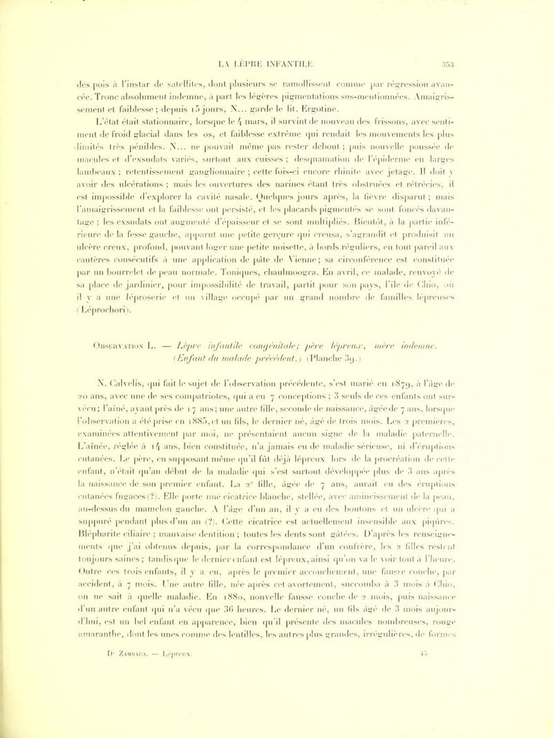 des pois à l'instar de salelliirs, dont plusieurs se ramollissent couuni' par régression avan- C('e. Tronc al)Solument indcniiir, à paii les l(''i>èi'cs pi^iiiciilations sus-m('nlioini(''es. Amaii;ris- sement et faiblesse; depuis 15 jours, X... garde le lit. Ergotine. L'état était statiomiaire, lorsipie le 4 mars, il survint de nouveau des frissons, avec senti- ment de froid glacial dans les os, et faiblesse extrême (|ui rendait les mouvements les |)lus dimités très pénibles. N... ne pouvait même j)as rester debout ; puis nouvelle j)0ussée de maeult's et d'exsudats varif'-s, surtout aux cuisses ; des([uamalion de l'c'piderme en larges lambeaux ; retentissement ganglionnaire ; cette fois-ci encore rhinite avec jetage. Il doit y avoir des ulcérations ; mais les ouvertures des narines étant très obstruées et rélrécies, il est impossible d'explorer la cavité nasale. Quelques jours après, la Hi'vre disj^arut ; mais l'amaigrissement et la failjlesse ont persist('', et les placards pig'menté's se sont foncés davan- tag'e ; les exsudais ont augnienl*' d'(''|)aisseur et se sont multip]i(''s. Bient(jt, à la |)artie iide- rieure de la fesse gauche, apparut une petite gerçure qui creusa, s'agrandit et produisit un ulcère creux, profond, pouvant loger une petite noisette, à l)ords n'-guliers, en tout pareil aux cautères consécutifs à une a[)])lication de pâte de Vienne; sa circonh'rence est constituée par un bourrelet de j)eau normale. Toniques, chaulmoogra. En avril, ce malade, renvoyé de sa place de jardinier, pour inqiossi])ilité de travail, parti! pour si)n pa\s, l'ile de Chio, où il y a une /l'proserie et un \illag'e occu[)é \Krv un grand nond)r(' de familles lépreuses ( Léprochori). Obsi^rvatio.x L. — Li'jj/'c uij'diiiile (■(jinjèniUtlc; père lëprrii.j:^ mère indemne. {Enfant du malade prèc(''deni. ) (Flanche .>().) N. Calvelis, (pii fait le sujet de rol)servation jH'f'Cf'denle, s'est mari('' en i87(), à l'àg-e de 20 ans, avec une de ses conqjatriotes, qui a eu 7 concepticjns ; 3 seuls de ces enfants ont sur- vécu; l'ainé, ayant près de 17 ans; une autre Hlle, seconde de naissance, àg'éede 7 ans, lorscpie l'observation a été prise en 188.), et un fils, le dernier né, âgé de trois mois. Les 2 jiremières, examinc'es attentivement par moi, ne présentaient aucun signe de la maladie paternelle L'ainée, ri'gh'e à i/| ans, bien constituée, n'a jamais eu de maladie sérieuse, ni d'('ruplions cutanées. Le père, en supposant même (pi'il fut dt' jà h'preux lors de la j)ro(M'éation de cet le enfant, n'(''tait qu'au d(''but de la maladie (pii s'est surtout d(''veloppt''e plus de ?) ans a|)i-ès la naissance de son j)i'emier eid'ant. La 2' tille, àg(''e de 7 ans, aurait eu des ('ruplions cutanées fugaces(?). Elle poi1e une cicatrice blanche, stelh'e, avec ;unincissement de la ])eaii, au-dessus du mamelon gauche. A l'âge d'un an, il y a eu des boulons ci un ulcère (pii a sup})un'' [)endant plus d'un an ('?). Cette cicatrice est actuellemiMil insensd)le aux piqûres. Bléphai'ile ciliaire ; mauvaise dentition ; toutes les dents sont gâtées. D'après les renseigne- ments ([ue j'ai ol)tenus depuis, par la corres])ondance d'un coidVère, les 2 (llles restent toujours saines; tandisque le dernier enfant est lépreux, ainsi (pion \a le voir tout à Theure. Outre ces trois enfants, il y a eu, aj)rès le premier accouchement, une fausse couche, par accident, à 7 mois. L^ne autre (ille, née a[)rès C{'t avorlemeni, succomba à ,'^) mois à Chio, on ne sait à quelle maladie. En 1880, nouvelle fausse couche de 2 mois, puis naissance d'un autre enfant qui n'a \vcn (pie 3() heures. Le dernier né, un his àg('' de 3 mois aujour- d'iiui, est un Ijcl enfant en apparence, bien qu'il présente des macules noml)reuses, rouge amaranihe, dont les unes comme des lentilles, les autres plus grandes, irrégulières, de formes D'' Zambaco. — I.épi'ciix. 45