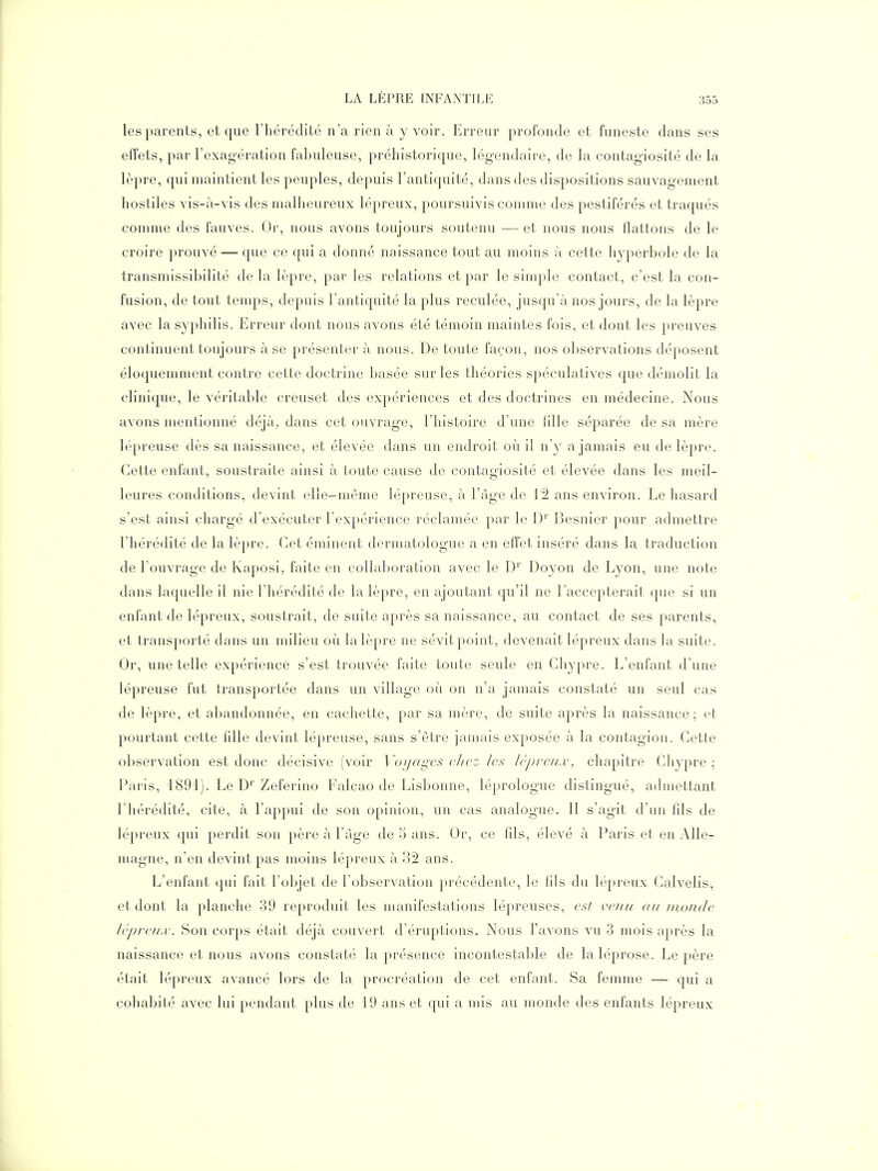 les parents, et que l'hérédité n'a rien à y voir. Erreur profonde et funeste dans ses effets, par l'exag-ération fabuleuse, préhistorique, légendaire, de la contagiosité de la lèpre, qui maintient les peuples, depuis l'antiquité, dans des dispositions sauvagement hostiles vis-à-vis des malheureux lépreux, poursuivis comme des pestiférés et traqués comme des fauves. Or, nous avons toujours soutenu — et nous nous flattons de le croire prouvé — que ce qui a donné naissance tout au moins à cette hyperbole de la transmissibilité de la lèpre, par les relations et par le simple contact, c'est la con- fusion, de tout temps, depuis l'antiquité la plus reculée, jusqu'à nos jours, de la lèpre avec la syphilis. Erreur dont nous avons été témoin maintes fois, et dont les preuves continuent toujours à se présenter à nous. De toute façon, nos observations déposent éloquemment contre cette doctrine basée sur les théories spéculatives que démolit la clinique, le véritable creuset des expériences et des doctrines en médecine. Nous avons mentionné déjà, dans cet ouvrage, l'histoire d'une lille séparée de sa mère lépreuse dès sa naissance, et élevée dans un endroit où il n'y a jamais eu de lèpre. Cette enfant, soustraite ainsi à toute cause de contagiosité et élevée dans les meil- leures conditions, devint elle-même lépreuse, à l'âge de 12 ans environ. Le hasard s'est ainsi chargé d'exécuter l'expérience réclamée par le D' Besnier pour admettre l'hérédité de la lèpre. Cet éminent dermatologue a en effet inséré dans la traduction de l'ouvrage de Kaposi, faite en collaboration avec le D' Doyon de Lyon, une note dans laquelle il nie l'hérédité de la lèpre, en ajoutant qu'il ne l'accepterait que si un enfant de lépreux, soustrait, de suite après sa naissance, au contact de ses parents, et transporté dans un milieu où la lèpre ne sévit point, devenait lépreux dans la suite. Or, une telle expérience s'est trouvée faite toute seule en Chypre. L'enfant d'une lépreuse fut transportée dans un village où on n'a jamais constaté un seul cas de lèpre, et abandonnée, en cachette, par sa mère, de suite après la naissance; et pourtant cette fille devint lépreuse, sans s'être jamais exposée à la contagion. Cette observation est donc décisive (voir \'()ijagcs chez les lépreux, chapitre Chypre; Paris, 1891). Le D' Zeferino Falcao de Lisbonne, léprologue distingué, admettant l'hérédité, cite, à l'appui de son opinion, un cas analogue. Il s'agit d'un fds de lépreux qui perdit son père à l'âge de 5 ans. Or, ce fils, élevé à Paris et en Alle- magne, n'en devint pas moins lépreux à 32 ans. L'enfant qui fait l'objet de l'observation précédente, le fils du lépreux Calvelis, et dont la planche 39 reproduit les manifestations lépreuses, est venu au monde lépreux. Son corps était déjà couvert d'éruptions. Nous l'avons vu 3 mois après la naissance et nous avons constaté la présence incontestable de laléprose. Le père était lépreux avancé lors de la procréation de cet enfant. Sa femme — qui a cohabité avec lui pendant plus de 19 ans et qui a mis au monde des enfants lépreux