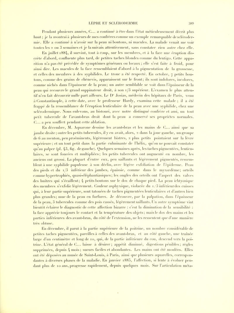 Pondant phisicnrs annres, G... a conlinni' àrifcdans l't'lal niéliculcusenjcnl ih-crit ])his haut ; je la montrai à plusienrs de nies confrères comme un exemple remarquable de scléroder- mie. KWr a cijnliiiiK' à n'avoir sur la |)eau ni boulons, ni macules. La malade venait me voir toutes les 2 ou 3 semaines ef je la suivais attentivemeni, sans constater rien antre chez elle. En juillet 1884, il survint , tout à Coup, sur les membres, et à la face une éruption dis- crète d'abord, coniluenle plus tard, de petites taches blondes comme du lentii^o. Cette appa- rition n'a pas été pn'cédée de symptômes généraux ou locaux; elle s'esl faite à froid, pour ainsi dire. Les macules de la face ressemblaient d'abord à la pigmentation de la grossesse, et celles des niembi-es à des sypliilides. Le tronc a été respecté. En octobre, 7 petits bou- tons, comme des grains de chènevis, apparaissent sur le front ; ils sont indolores, incolores, comme nichés dans l'épaisseur de la peau; un autre semblable se voit dans l'épaisseur de la peau qui recouvre le grand suppinateur droit, à son i/3 supérieur. L'examen le j)lus atten- tif n'en fait découvrir nulle part ailleurs. Le D Josias, médecin des hôpitaux de Paris, venu à Constantinople, à cette date, avec le professeui- Hardy, examina cette malade ; il a été frapp('' de la i-essendîlance de l'i-mplion leuticulaii'e de la peau avec une syphilide, chez une sclérodermique. Nous enlevons, au bistouri, avec notre distingué confrère et ami, un tout petit tubercule de l'avant-bras droit dont la peau a conservé ses j)ropri('tes normales. (-... a peu souffert pendant cette ablation. En décemlu'e, M. Acpiarone dessine les avant-bras et les mains de G... ainsi que sa jandte droite ; outre les |)et its tubercules, il y en avait, alors, 2 dans la joue gauche, un groupe de () au menton, peu proéminents, légèrement l)islres, 2 plus ])etits j)ointaienl sur la lèvre supérieure; et un tout petit dans la partie culminante de l'hélix, qu'on ne pouvait constater (pi'au palper (pl. 4^, fig. de gauche). Ouelques semaines après, les taches pigmentées, lenticu- laires, se sont foncées et mulli])liées ; les petits tul)ercules ont augmenté en nondjre, les anciens ont grossi. La plupart d'entre eux, peu saillants et légèrenîent pigmentés, rcssem- l)lent à une syphilide papuleuse à son déclin, avec légère exfoliation de l'épiderme. Peau des pieds et du i/?) inférieur des jambes, épaissie, comme dans le myxœdème; orteils comme hypertrophiés, quasi-éléphantiasiques ; les ongles des orteils ont l'aspect des valves des huîtres qui s'écaillent; 4 petits boutons sur le dos de chaque pied. La peau ichtyosicpie des membres s'exfolie légèrement. Couleur asphyxique, violacée du i/3 inférieur des cuisst's tjui, à leur partie supérieure, sont tatouées de taches pigmentées lenticulaires et d'autres bien plus grandes; unie de la peau en fuifures. Je découvre, par la palj)ation, dans l'épaisseur de la peau, 3 tubercules comme des pois cassés, légèrement saillants. Un autre symptôme vint bientôt éclairer le diagnostic de cette affection bizarre : c'est la diminution de la sensibilité : la face apprécie toujours le contact et la température des objets; mais le dos des mains et les parties inférieures des avant-bras, du côté de Textension, ne les ressentent que d'une manière très obtuse. En décembi-e, il parut à la partie supérieure de la poitrine, un nond)re considérable de petites taches pigmentées, pareilles à celles des avant-bras, et au côté gauche, une traînée large d'un centimètre et long de 10, qui, de la partie inféri(>ure du cou, descend vers la poi- trine. L'état général de G... laisse à désirer; appétit diminué, digestions pénibles ; règles supprimées, depuis 4 mois; sueurs faciles et abondantes. Les mains ont été moulées. Elles ont été déposées au nmsée de Saint-Louis, à Paris, ainsi que plusieurs aquarelles, correspon- dantes à diverses phases de la maladie. En janvier i885, l'afFection, si lente à évoluer pen- dant plus de 10 ans, progresse rapidement, depuis quelques mois. Sur l'articulâti(Hi méta-