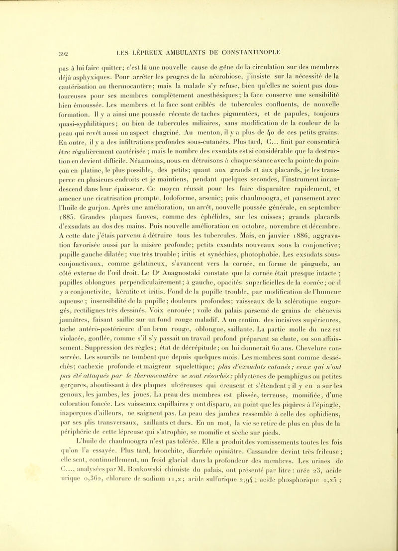 pas à lui faire quitter; c'est là une nouvelle cause de g-êne de la circulation sur des membres déjà asphyxiques. Pour arrêter les progrès de la nécrobiose, j'insiste sur la nécessité delà cautérisation au thermocautère; mais la malade s'y refuse, bien qu'elles ne soient pas dou- loureuses pour ses membres complètement anesthésiques ; la face conserve une sensibilité bien émoussée. Les membres et la face sont criblés de tubercules confluents, de nouvelle formation. Il y a ainsi une poussée récente de taches pigmentées, et de papules, toujours quasi-syphilitiques; ou bien de tubercules miliaires, sans modification de la couleur de la peau qui revêt aussi un aspect chag-riné. Au menton, il y a plus de 4o de ces petits g-rains. En outre, il y a des infiltrations profondes sous-cutanées. Plus tard, C... finit par consentira être rég-ulièrement cautérisée ; mais le nombre des exsudats est si considérable que la destruc- tion en devient difficile. Néanmoins, nous en détruisons à chaque séance avec la pointe du poin- çon en platine, le plus possible, des petits; quant aux grands et aux placards, je les trans- perce en plusieurs endroits et je maintiens, pendant quelques secondes, l'instrument incan- descend dans leur épaisseur. Ce moyen réussit pour les faire disparaître rapidement, et amener une cicatrisation prompte. lodoforme, arsenic; puis chaulm-oogra, et pansement avec l'huile de gurjon. Après une amélioration, un arrêt, nouvelle poussée g;énérale, en septembre i885. Grandes plaques fauves, comme des éphélides, sur les cuisses; grands placards d'exsudats au dos des mains. Puis nouvelle amélioration en octobre, novembre et décembre. A cette date j'étais parvenu à détruire tous les tubercules. Mais, en janvier 1886, ag-grava- tion favorisée aussi par la misère profonde; petits exsudats nouveaux sous la conjonctive; pupille g-auche dilatée; vue très trouble ; iritis et synéchies, photophobie. Les exsudats sous- conjonctivaux, comme gélatineux, s'avancent vers la cornée, en forme de pinguela, au côté externe de l'œil droit. Le D'' Anag-nostaki constate que la cornée était presque intacte ; pupilles oblongues perpendiculairement; à gauche, opacités superficielles delà cornée; or il y a conjonctivite, kératite et iritis. Fond delà pupille trouble, par modification de l'humeur aqueuse ; insensibilité de la pupille ; douleurs profondes ; vaisseaux de la sclérotique eng-or- g-és, rectilig-nes très dessinés. Voix enrouée ; voile du palais parsemé de g-rains de chènevis jaunâtres, faisant saillie sur un fond roug-e maladif. A un centim. des incisives supérieures, tache antérô-postérieure d'un brun roug-e, oblongue, saillante. La partie molle du nez est violacée, gonflée, comme s'il s'y passait un travail profond préparant sa chute, ou sonafl'ais- sement. Suppression des règles ; état de décrépitude; on lui donnerait 60 ans. Chevelure con- servée. Les sourcils ne tombent que depuis quelques mois. Les membres sont comme dessé- chés; cachexie profonde et maigreur squelettique; plus d'exsudats cutanés ; ceux ciui n'ont pas été attacjués par le thermocautère se sont i^ésorbés ; ^\\\ycie^^e?, de pemphig-usou petites g-erçures, aboutissant à des plaques ulcéreuses qui creusent et s'étendent ; il y en a sur les genoux, les jambes, les joues. La peau des membres est plissée, terreuse, momifiée, d'une coloration foncée. Les vaisseaux capillaires y ont disparu, au point que les piqûres à l'éping-le, inaperçues d'ailleurs, ne saignent pas. La peau des jambes ressemble à celle des ophidiens, par ses plis transversaux, saillants et durs. En un mot, la vie se retire de plus en plus de la périphérie de cette lépreuse qui s'atrophie, se momifie et sèche sur pieds. L'huile de chaulmoog-ra n'est pas tolérée. Elle a produit des vomissements toutes les fois qu'on l'a essayée. Plus tard, bronchite, diarrhée opiniâtre. Gassandre devint très frileuse ; elle sent, continuellement, un froid g-lacial dans la profondeur des membres. Les urines de G..., analysées par M. Bonkowski chimiste du palais, ont présenté par litre: urée 2.''), acide urique 0,862, chlorure de sodium 11,2 ; acide sulfurique 2,94 ; acide phosphoriqiic i,25 ;
