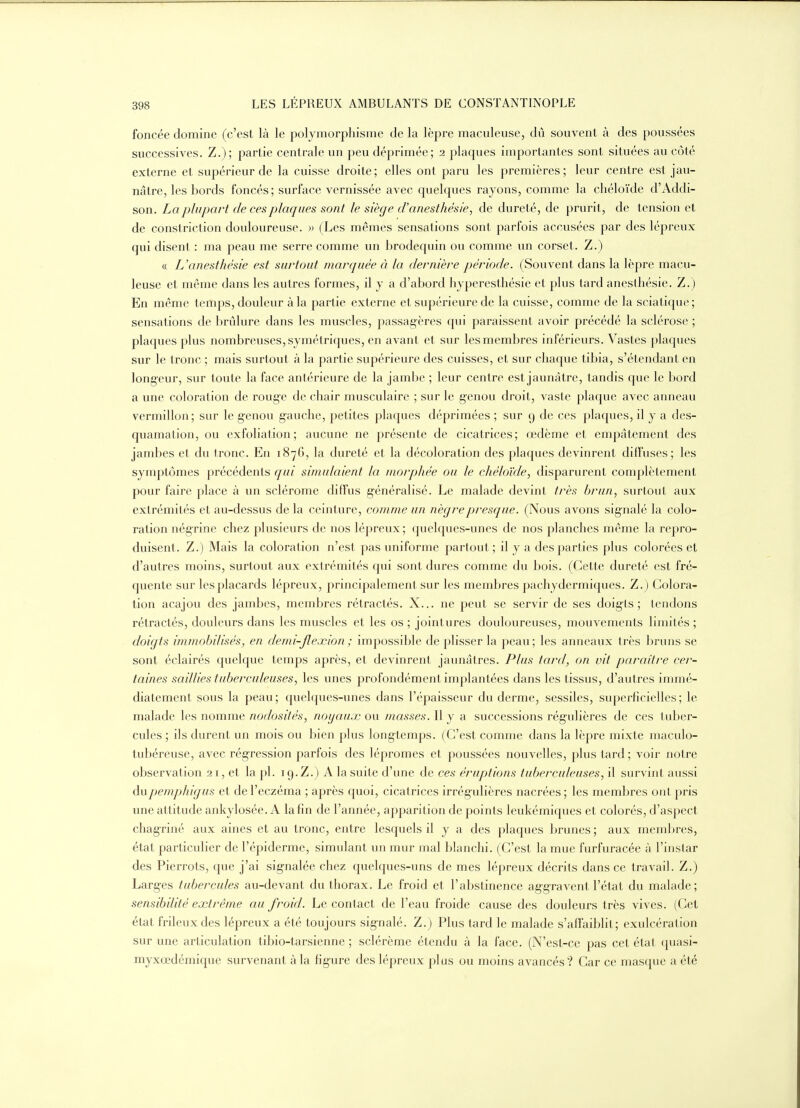 foncée domine (c'est là le polymorphisme de la lèpre maculeuse, dû souvent à des poussées successives. Z.); partie centrale un peu déprimée; 2 plaques importantes sont situées au côté externe et supérieur de la cuisse droite; elles ont paru les premières; leur centre est jau- nâtre, les bords foncés; surface vernissée avec quelques rayons, comme la chéloïde d'Addi- son. La plupart de ces plaques sont le siège d'anesthésie, de dureté, de prurit, de tension et de constriction douloureuse. » (Les mêmes sensations sont parfois accusées par des lépreux qui disent : ma peau me serre comme un brodequin ou comme un corset. Z.) « Uanesthèsie est surtout marquée à la dernière période. (Souvent dans la lèpre macu- leuse et même dans les autres formes, il y a d'abord hyperestliésie et plus tard anesthèsie. Z.) En même temps, douleur à la partie externe et supérieure de la cuisse, comme de la sciatique ; sensations de brûlure dans les muscles, passagères qui paraissent avoir précédé la sclérose ; plaques plus nombreuses, symétriques, en avant et sur les membres inférieurs. Vastes plaques sur le tronc ; mais surtout à la partie supérieure des cuisses, et sur chaque tibia, s'étendant en longeur, sur t oute la face antérieure de la jambe ; leur centre est jaunâtre, tandis que le bord a une coloration de roug'e de chair musculaire ; sur le genou droit, vaste plaque avec anneau vermillon; sur le genou gauche, petites plaques déprimées ; sur 9 de ces plaques, il y a des- quamation, ou exfoliation; aucune ne présente de cicatrices; œdème et empâtement des jambes et du tronc. En 1876, la dureté et la décoloration des plaques devinrent diffuses; les symptômes précédents qui simulaient la morphée ou le chéloïde, disparurent complètement pour faire place à un sclérome diffus g-énéralisé. Le malade devint très brun, surtout aux extrémités et au-dessus de la ceinture, comme un nègre presque. (Nous avons signalé la colo- ration négrine chez plusieurs de nos lépreux; (juelques-unes de nos planches même la repro- duisent. Z.) Mais la coloration n'est pas uniforme partout; il y a des parties plus colorées et d'autres moins, surtout aux extrémités qui sont dures comme du bois. (Cette dureté est fré- quente sur les placards lépreux, principalement sur les membres pachydermiques. Z.) Colora- tion acajou des jambes, membres rétractés. X... ne peut se servir de ses doigts; tendons rétractés, douleurs dans les muscles et les os ; jointures douloureuses, mouvements limités ; doigts immobilisés, en denu-Jlexion; impossible de plisser la peau; les anneaux très bruns se sont éclairés quelque temps après, et devinrent jaunâtres. Plus tard, on vit paraître cer- taines saillies tuberculeuses, les unes profondément implantées dans les tissus, d'autres immé- diatement sous la peau; quelques-unes dans l'épaisseur du derme, sessiles, superficielles; le malade les nomme nodosités, noijau.r ou masses. Il y a successions régulières de ces tuber- cules ; ils durent un mois ou bien plus longtemps. (C'est comme dans la lèpre mixte maculo- tubéreuse, avec régression parfois des lépromes et poussées nouvelles, plus tard ; voir notre observation 21, et la pl. 19. Z.) A la suite d'une de ces éruptions tuberculeuses, il survint aussi dupemphigus et de l'eczéma ; après quoi, cicatrices irrégulières nacrées; les membres ont pris une attitude ankylosée. A la fin de l'année, apparition de points leukémiques et colorés, d'aspect chagriné aux aines et au tronc, entre lesquels il y a des plaques brunes ; aux mem]>res, état particulier de l'épiderme, simulant un mur mal blanchi. (C'est la mue furfuracée à l'instar des Pierrots, que j'ai signalée chez quelques-uns de mes lépreux décrits dansée travail. Z.) Larges tubei^cules au-devant du thorax. Le froid et l'abstinence aggravent l'état du malade; sensibilité extrême au froid. Le contact de l'eau froide cause des douleurs très vives. (Cet état frileux des lépreux a été toujours signalé. Z.) Plus tard le malade s'affaiblit; exulcération sur une articulation tibio-tarsienne ; sclérème étendu à la face. (N'est-ce pas cet état quasi- myxœdémique survenant à la figure des lépreux plus ou moins avancés? Car ce masque a été