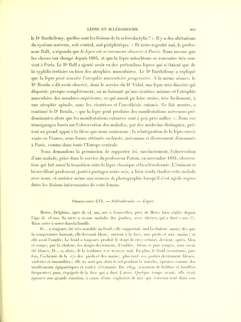 le D' Barthélémy, quelles sont les lésions de la sclérodactylie ? « 11 y a des altérations du système nerveux, soit central, soit périphérique. » Et notre regretté ami, le profes- seur Bail, a répondu que la Icprc est si rarement observée à Paris. Nous savons que les choses ont changé depuis 1884, et que la lèpre autochtone se rencontre très sou- vent à Paris. Le D' Bail a ajouté avoir vu des prétendues lèpres qui n'étaient que de la syphilis tertiaire ou bien des atrophies musculaires. Le D' Barthélémy a répliqué que la lèpre peut simuler Catropine musculaire pi-ogressive. A la même séance, le D' Rendu a dit avoir observé, dans le service du D' Vidal, une lèpre très discrète qui disparut, presque complètement, en ne laissant qu'une cicatrice minime et l'atrophie musculaire des membres supérieurs; ce qui aurait pu faire croire, très facilement, à une atrophie spinale, sans les cicatrices et l'anesthésie cutanée. Ce fait montre, a continué le D Rendu, « que la lèpre peut produire des manifestations nerveuses pré- dominantes alors que les manifestations cutanées sont à peu près nulles ». Tous ces témoignages basés sur l'observation des malades, par des médecins distingués, prê- tent un grand appui à la thèse que nous soutenons : la réintégration de la lèpre survi- vante en France, sous forme atténuée ou fruste, méconnue et diversement dénommée à Paris, comme dans toute l'Europe centrale. Nous demandons la permission de rapporter ici, succinctement, l'observation d'une malade, prise dans le service du professeur Potain, en novembre 4894, observa- tion qui fait aussi la transition entre la lèpre classique etla sclérodermie. L'éminent et bienveillant professeur, porté à partager notre avis, a bien voulu étudier cette malade avec nous, et assister même aux séances de photographie lorsqu'il s'est agi de repro- duire les lésions intéressantes de cette femme. Observation LVI. —Sclérodermie.— Lèpre. Moïse, Delphine, âgée de 24 ans, née à Courcelles, près de Melz; bien réglée depuis l'àgc (le i() ans. Sa mère a eu une maladie des jambes, avec ulcères, qui a duré 2 ans (?). Rien autre à noter dans la famille. D... a toujours élé Irès sensible au froid; elle sujiporlail mal la chaleur aussi; dès (jue la température baissait, elle devenait bleue, sufloul à la lace, aux pieds et aux mains; et elle avait l'onglée. Le froid a toujours produit le doigt de cire ; celui-ci devient^ après, bleu et rouge; par la chaleur, les doigts deviennent, d'embb'e, bleus et puis rouges, sans avoir été blancs. D... a, alors, de la tendance à se trouver mal. En plus, le froid occasionne, par- fois, l'ischémie de la 1/2 des pieds et des mains ; plus lard ces parties deviennent bleues, violettes et insensibles ; elle ne sent pas alors le sol |)endanl la inarclie, (''[)rouve connue des tiraillements épig'astriques et tend à s'évanouir. En iHyc), se nsation de binlure et l)ouffées fré(|uentes; puis, érysipèle de An face qui a duré 4 niois. Quelque temps avant, elle avait éprouvé une grande émotion, à cause d'une explosion de gaz ([ui renversa tout dans son