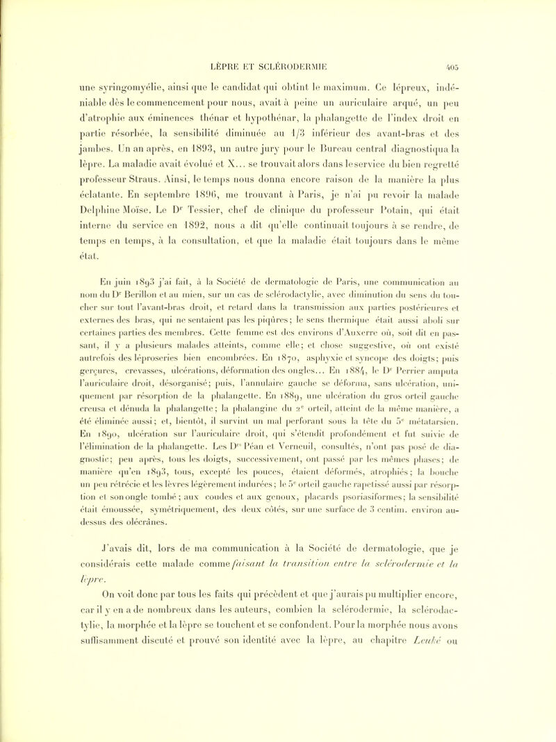 une syringomyélie, ainsi que le candidat qui olîtint le maximum. Ce lépreux, indé- niable dès le commencement pour nous, avait à peine un auriculaire arqué, un peu d'atrophie aux éminences thénar et hypothénar, la phalangette de l'index droit en partie résorbée, la sensibilité diminuée au 1/3 inférieur des avant-bras et des jambes. Un an après, en 1893, un autre jury pour le Bureau central diagnostiqua la lèpre. La maladie avait évolué et X... se trouvait alors dans leservice du bien regretté professeur Straus. Ainsi, le temps nous donna encore raison de la manière la plus éclatante. En septembre 1896, me trouvant à Paris, je n'ai pu revoir la malade Delphine Moïse. Le D'' Tessier, chef de clinique du professeur Potain, qui était interne du service en 1892, nous a dit qu'elle continuait toujours à se rendre, de temps en temps, à la consultation, et que la maladie était toujours dans le même état. En juin i8().'] j'ai l'ail, à la Société de dermatologie de Paris, une communication au nom du Berillon et au mien, sur un cas de sclérodactylie, avec diminution du sens du lou- cher sur tout l'avant-bras droit, et retard dans la transmission aux parties postérieures et externes des bras, qui ne sentaient pas les piqûres; le sens thermique était aussi aboli sur certaines parties des membres. Cette femme est des environs d'Auxerre où, soit dit en pas- sant, il y a plusieurs malades atteints, comme elle; et chose suggestive, où ont existé autrefois des léproseries bien encombrées. En 1870, as[)hyxie et syncope des doigts; puis gerçures, crevasses, ulcérations, déformation des ongles... En i88/(, le D' Perricr amputa l'auriculaire droit, désorganisé; puis, l'annulaire gauche se déforma, sans ulcération, uni- quement par résorption de la phalangette. En i88c), une ulcération du gros orteil gauche creusa et dénuda la phalangette; la phalangine du 2^ orteil, atteint de la môme manière, a été éliminée aussi; et, bientôt, il survint un mal |)erforant sous la tète du 5 métatarsien. En 1890, ulcération sur l'auriculaire droit, (jui s'étendit profond('ment et fut suivie de l'élimination de la phalangette. Les D Péan et Verneuil, consultés, n'ont pas posé de dia- gnostic; peu après, tous les doigts, successivement, ont passé par les mêmes phases; de manière qu'en 1898, tous, excepté les pouces, étaient déformés, atrophiés; la bouche un peu rétrécie et les lèvres légèrement indurées ; le 5'^ orteil gauche rapetissé aussi par résorp- tion et son ongle toiulïé ; aux coudes et aux genoux, placards psoriasiformes; la sensibilité était émoussée, symétriquement, des deux côtés, sur une surface de 3 centim. environ au- dessus des olécrânes. J'avais dit, lors de ma communication à la Société de dermatologie, que je considérais cette malade comme faisant la transition entre la seléroderniie et la Icpre. On voit donc par tous les faits qui précèdent et que j'aurais pu multiplier encore, car il y en a de nombreux dans les auteurs, combien la sclérodermie, la sclérodac- tylie, la morphée et la lèpre se touchent et se confondent. Pour la morphée nous avons suffisamment discuté et prouvé son identité avec la lèpre, au chapitre Lciiké ou